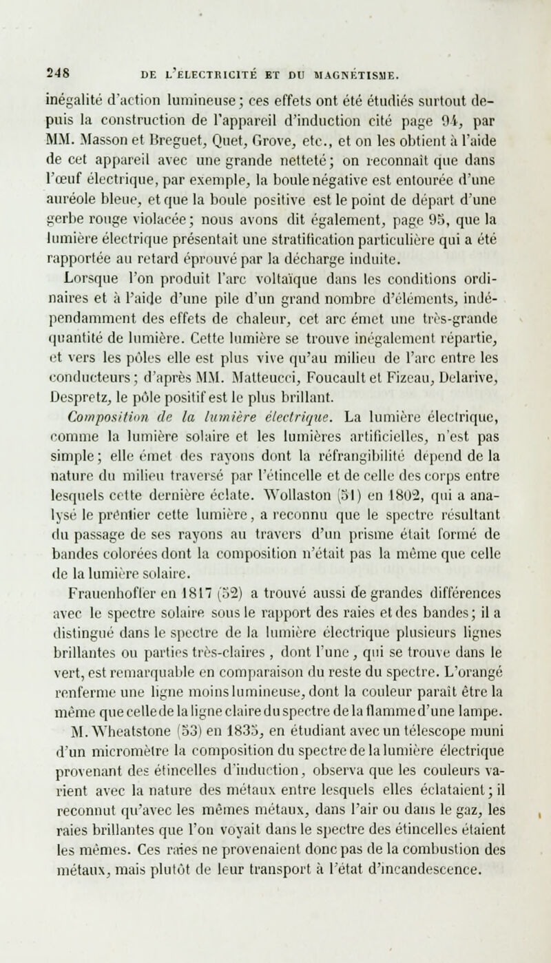inégalité d'action lumineuse ; ces effets ont été étudiés surtout de- puis la construction de l'appareil d'induction cité page 9i, par MM. Masson et Breguet, Quet, Grove, etc., et on les obtient à l'aide de cet appareil avec une grande netteté; on reconnaît que dans l'œuf électrique, par exemple, la boule négative est entourée d'une auréole bleue, et que la boule positive est le point de départ d'une gerbe rouge violacée; nous avons dit également, page 95, que la lumière électrique présentait une stratification particulière qui a été rapportée au retard éprouvé par la décharge induite. Lorsque l'on produit l'arc voltaïque dans les conditions ordi- naires et à l'aide d'une pile d'un grand nombre d'éléments, indé- pendamment des effets de chaleur, cet arc émet une très-grande quantité de lumière. Cette lumière se trouve inégalement répartie, et vers les pôles elle est plus vive qu'au milieu de l'arc entre les conducteurs ; d'après MM. Matteucci, Foucault et Fizeau, Delarive, Despretz, le pôle positif est le plus brillant. Cowpos/tiim de la lumière électrique. La lumière électrique, comme la lumière solaire et les lumières artificielles, n'est pas simple ; elle émet des rayons dont la réfrangibilité dépend de la nature du milieu traversé par l'étincelle et de celle des corps entre lesquels cette dernière éclate. Wollaston (51) en liH>~2, qui a ana- lysé le prénlier cette lumière, a reconnu que le spectre résultant du passage de ses rayons au travers d'un prisme était formé de bandes colorées dont la composition n'était pas la même que celle de la lumière solaire. Frauenhofler en 1817 (52) a trouvé aussi de grandes différences avec le spectre solaire sous le rapport des raies et des bandes; il a distingué dans le spectre de la lumière électrique plusieurs lignes brillantes ou parties très-claires , dont l'une, qui se trouve dans le vert, est remarquable en comparaison du reste du spectre. L'orangé renferme une ligne moins lumineuse, dont la couleur paraît être la même que cellede la ligne claire du spectre de la flammed'une lampe. M. Wheatstone (53) en 1835, en étudiant avec un télescope muni d'un micromètre la composition du spectre de la lumière électrique provenant des étincelles d'induction, observa que les couleurs va- rient avec la nature des métaux entre lesquels elles éclataient; il reconnut qu'avec les mêmes métaux, dans l'air ou dans le gaz, les raies brillantes que l'on voyait dans le spectre des étincelles étaient les mêmes. Ces raies ne provenaient donc pas de la combustion des métaux, mais plutôt de leur transport à l'état d'incandescence.
