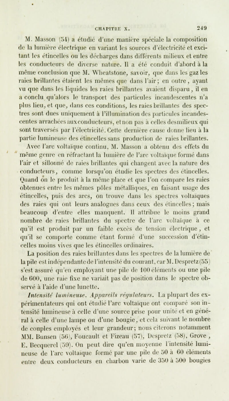M. Massoi) (Mi) ii étudié d'une manière spéciale la composition de la lumière électrique en variant les sources d'électricité et exci- tant les étincelles ou les décharges dans différents milieux et entre les conducteurs de diverse nature. Il a été conduit d'abord à la même conclusion (pie M. Wheatstone, savoir, que dans les gaz les raies brillantes étaient les mêmes que dans l'air; en outre, ayant vu que dans les liquides les raies brillantes avaient disparu, il en à conclu qu'alors le transport des particules incandescentes n'a plus lieu, et «pie, dans ces conditions, les raies brillantes des spec- tres sont dues uniquement à l'illumination des particules incandes- centes arrachées auxeonducteurs, et non pas à celles desmilieux qui sont traversés par l'électricité. Cette dernière cause donne lieu à la partie lumineuse des étincelles sans production de raies brillantes. Avec l'arc voltaïque continu. M. Masson a obtenu des effets du même genre en réfractant la lumière de l'are voltaïque formé dans l'air et sillonné de raies brillantes qui changent avec la nature des conducteurs, comme lorsqu'on étudie les spectres des étincelles. Quand on le produit à la même place et que l'on compare les raies obtenues entre les mêmes pôles métalliques, en faisant usage des étincelles, puis des arcs, on trouve dans les spectres voltaïques des raies qui ont leurs analogues dans ceux des étincelles ; mais beaucoup d'entre elles manquent. Il attribue le moins grand nombre de raies brillantes du spectre de l'arc voltaïque à ce qu'il est produit par un faible excès de tension électrique, et qu'il se comporte comme étant formé d'une succession d'étin- celles moins vives que les étincelles ordinaires. La position des raies brillantes dans les spectres de la lumière de la pile est indépendante de l'intensité du courant, car M. Despretz (55) s'est assuré qu'en employant une pile de 100éléments ou une pile de 000, une raie fixe ne variait pas de position dans le spectre ob- servé à l'aide d'une lunette. Intensité lumineuse. Appareils régulateurs. I.a plupart des ex- périmentateurs qui ont étudié l'arc voltaïque ont comparé son in- tensité lumineuse à celle d'une source prise pour unité et en géné- ral à celle d'une lampe ou d'une bougie, et cela suivant le nombre de couples employés et leur grandeur; nous citerons notamment MM. Bunsen (56), Foucault et Fizeau (57), Despretz (.>8), Grove , E. becquerel (59). On peut dire qu'en moyenne l'intensité lumi- neuse de l'are voltaïque formé par une pile de 50 à 00 éléments entre deux conducteurs en charbon varie de 350 à 500 bougies