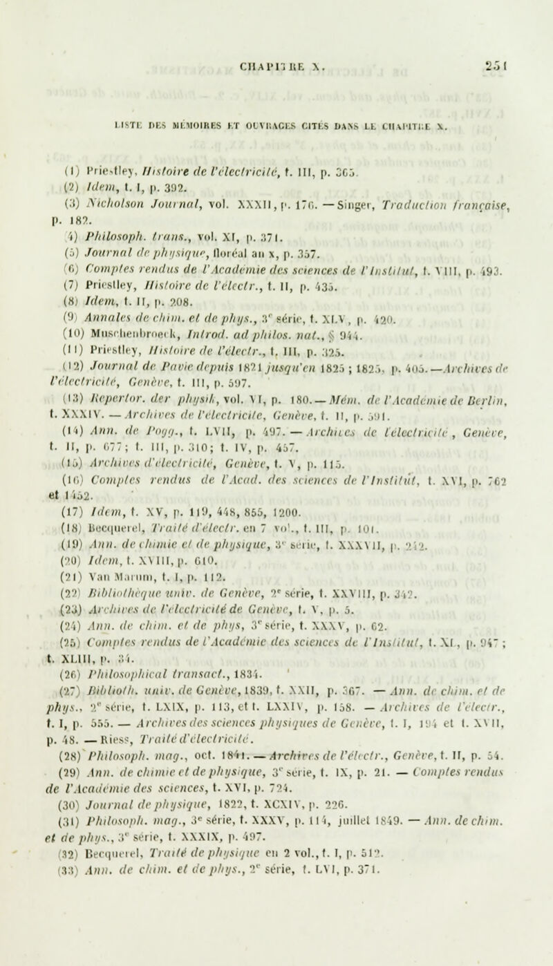 CIIAI'lillF. \. 2.j( LI8T1 DES 91M10IRF.S KT OUVRAGES CIIÉ8 OAYS LL (-IIMIILI \. (1) Priettley, Histoire de Vélectricilé, t. III, p. 3G5. (2) Idem, t. I, p. 392. (.'() mcholion Journal, vol. XXXII, p. 176. — Singer, Traduction française, p. 182. 1) Philosoph. trans., vol. XI, p. 371. (5) Journal de physique, QeeéaJ an x, p. 357. '(',; Comptes rendus de l'Académie des sciences de /'Institut, I. \ III, p. 193. (7j Prieslley, Histoire de l'éleelr., t. il, p. i3j. (8j /rff/rt, t. Il, p. 20s. (9; Annales de cliim. et (te plnjs., 3° série, t. Xl.\ , p. lad. (10) Hiisr.lienlirni-i l>, lutrod. ad philos, nat., 944. (11) Priestley, Histoire de l'éleelr., I. III, p. .125. (12) Journal de Pane depuis 1821 jusqu'en 1825; 1825, p. 405.— Archives de l'électricité, Génère, t. III, p. 597. (13) Hepertor. d'-r plnjsil,, vol. M, p. IHO. — Afcm. de l'Académie de Berlin, t. Xxxiv. — Archives de l'électricité, Genève, I. Il, p. 591. (14) Afin, <le l'oij,!., I. |.\i|, y. w:. — Ai chues de lelcclncilc , Gelure, t. Il, p. 677; I. 111, p. 310; t. IV, p. 457. (15) Archiccs d'clec/ncite, Génère, t. V, p. 115. (ici Comptes rendus de t'Acad. des sciences de l'Institut, t. xvi, p. ;c> el 1152. (17) Idem, t. XV, p. ll'.l, 44g, 855, 1200. (18) Becquerel, Vrailé d'clcc/r. e.:\ 7 fol., t. III, p. 101. (19) .1»». de i liiiuie ci de physique, 3e Si ne, I. X.\X\ II, p,  (20) Idem, I. XMII.p. 010. (21) Van Mai-uni, t. i, p. 112. (22) Bibliothèque unir, de Génère, 2*série, 1. XXVIII, p. (23) Ai'lnrcs de l'électricité de Genève, i. V, p. 5. (24) Ann. de chim. et de. phys, 3'série, t. XXX\, p. C2. (25! Comptes rendus de VAcadémie des sciences (/< l'Institut, t. XI, p. 947 ; t. xi.lll, p. 84. (2fi) Philosophical transact., 1834. (27) Jlitilioth. unie.de Genève, 1830,1. XXII, p. 367. —.1»». d< chim. el de phys., 2 série, t. lxix, p. 113, et t. LXX1\, p. ijh. —Archives de l'éleelr., t. I, p. 555. — Archives des sciences physiques de Génère, I. I, li i el I. x\ II, p. lg.—Riess, Traité d'électricité. (28) Philosoph. mag., oct. 184i.— Archives de l'éleelr., Gcnève,t. II, p. 54. (29) .1»». de chimie et de physique, 3 série, t. IX, p. 21. — Comptes rendus de l'Académie des sciences, t. XVI, p. 724. (30) Journal de physique, 1822, t. XCXIV.p. 220. (31) Philosoph. mag-, 3e série, t. XXXV, p. 114, juillel lî-:49. — Ann. de chim. et de phys., 3' série, t. xxxix, p. 497. (32) Becquerel, Traité de physique eu 2 vol., t. I, p. 51. 33 Ann. de chim. et de plnjs., 2e série, t. LVI, p. 371.