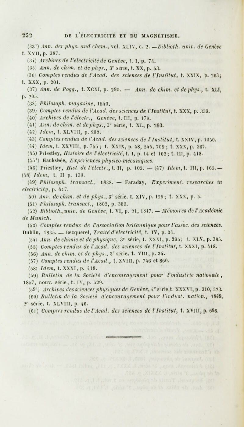 (33') Ann. der pli y s. and chenu, vol. XLIV, c. 2. —Btblioth. univ, de Genève t. XVII, p. 387. (34) Archives de l'électricité de Genève, t. I, p. 74. (35) Ann. de chim. et de phys., 3r série, t. XX, p. 53. (36) Comptes rendus de l'Acad. des sciences de VInstitut, t. XXIX, p. 263; I. XXX, p. 201. (37) Ann. de Pogg., t. XCXI, p. 290. — Ann. de chim. et deplujs., t. XLI, p. ''.05. (38) Philosoph. magasine, 1850. (39j Comptes rendus de l'Acad. des sciences de l'Institut, t. XXX, p. 359. (40) Archives de l'électr., Genève, t. 111, p. 178. (41) Ann. de chim. et dephys., 3e série, t. XL, p. 293. (42) Idem, t. XLVIII, p. 282. (43) Comptes rendus de l'Acad. des sciences de l'Institut, t. XXIV, p. 1050. (44) Idem, t. XXVIII, p. 755 ; t. XXIX, p. 48, 545, 709 ; t. XXX, p. 367. (45) Piiestley, Histoire de l'électricité, t. I, p. 14 et 102; t. 111, p. 118. (45') Hanksbée, Expériences physico-mécaniques. (4o) Priestley, Hist. de l'électr., t. Il, p. 105. — (47) Idem,t. ni, p. 165.— (48) Idem, t. II p. 130. (49) Philosoph. transact-, 1838. — Faraday, Experiment. researches in electricity, p. 417. 50) Ann. de chim. et de phys., 31' série, t. XIV, p. 129 ; t. XXX, p. 5. (51) Philosoph. transact., 1802, p. 380. (52) Bibliotk..univ. de Genève, t. VI, p. 21, 1817. — Mémoires del'Académie de Munich. (53) Comptes rendus de l'association britannique pour l'assoc. des sciences. Dublin, 1835 Becquerel, Traité d'électricité, t. IV, p. 34. (54) Ann- de chimie et de physique, 3e série, 1. XXXI, p. 295; I. XLV, p. 385. (55) Comptes rendus de l'Acad. des sciences de l'Institut, t. XXXI, p. 418. (56) .4)in. de chim. et de phys., îc série, t. VIII, p. 34. (57) Comptes rendus de. l'Acad., t. XVIII, p. 746 et 860. (58) Idem, I. XXXI, p. 418. (59) Bulletin de la Société d'encouragement pour l'industrie nationale, 1857, nouv. série, t. l\, p. 529. (59 ') Archives des sciences physiques de Genève, 4cs:;rie,t. XXXVI, p. 310, 323. (60) Bulletin de la Société d'encouragement pour l'iiidust. nation., 1849, T séiie, t. XLVIII, p. 46. (61) Comptes rendus de l'Acad. des sciences de l'Institut, t. XV11I, p. 696.