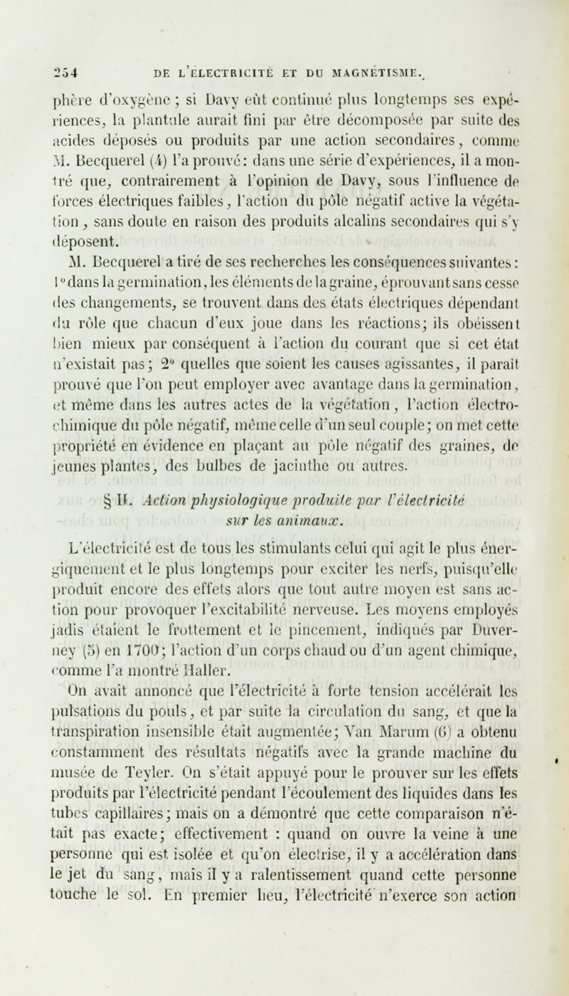 phère d'oxygène ; si Davy eût continué plus longtemps ses expé- riences, la plantule aurait fini par être décomposée par suite des acides déposés ou produits par une action secondaires, comme M. Becquerel (4) l'a prouvé: dans une série d'expériences, il a mon- tré que, contrairement à l'opinion de Davy, sous l'influence de forces électriques faibles, l'action du pôle négatif active la végéta- tion , sans doute en raison des produits alcalins secondaires qui s'y déposent. M. Becquerel a tiré de ses recherches les conséquences suivantes : 1 dans la germination, les éléments de la graine, éprouvant sans cesse des changements, se trouvent dans des états électriques dépendant du rôle que chacun d'eux joue dans les réactions; ils obéissent bien mieux par conséquent à l'action du courant que si cet état n'existait pas; 2 quelles que soient les causes agissantes, il parait prouvé que l'on peut employer avec avantage dans la germination, et même dans les autres actes de la végétation , Faction électro- chimique du pôle négatif, même celle d'un seul couple; on met cette propriété en évidence en plaçant au pôle négatif des graines, de jeunes plantes, des bulbes de jacinthe ou autres. § If. Action physiologique produite par l'électricité sur les animaux. L'électricité est de tous les stimulants celui qui agit le plus éner- giquement et le plus longtemps pour exciter les nerfs, puisqu'elle produit encore des effets alors que tout autre moyen est sans ac- tion pour provoquer l'excitabilité nerveuse. Les moyens employés jadis étaient le frottement et le pincement, indiqués par Duver- ney (o) en 1700; l'action d'un corps chaud ou d'un agent chimique, comme l'a montré Haller. On avait annoncé que l'électricité à forte tension accélérait les pulsations du pouls, et par suite la circulation du sang, et que la transpiration insensible était augmentée; Van Marum (6j a obtenu constamment des résultats négatifs avec la grande machine du musée de Teyler. On s'était appuyé pour le prouver sur les effets produits par l'électricité pendant l'écoulement des liquides dans les tubes capillaires; mais on a démontré que cette comparaison n'é- tait pas exacte; effectivement : quand on ouvre la veine à une personne qui est isolée et qu'on électrise, il y a accélération dans le jet du sang, mais il y a ralentissement quand cette personne touche le sol. En premier heu, l'électricité n'exerce son action