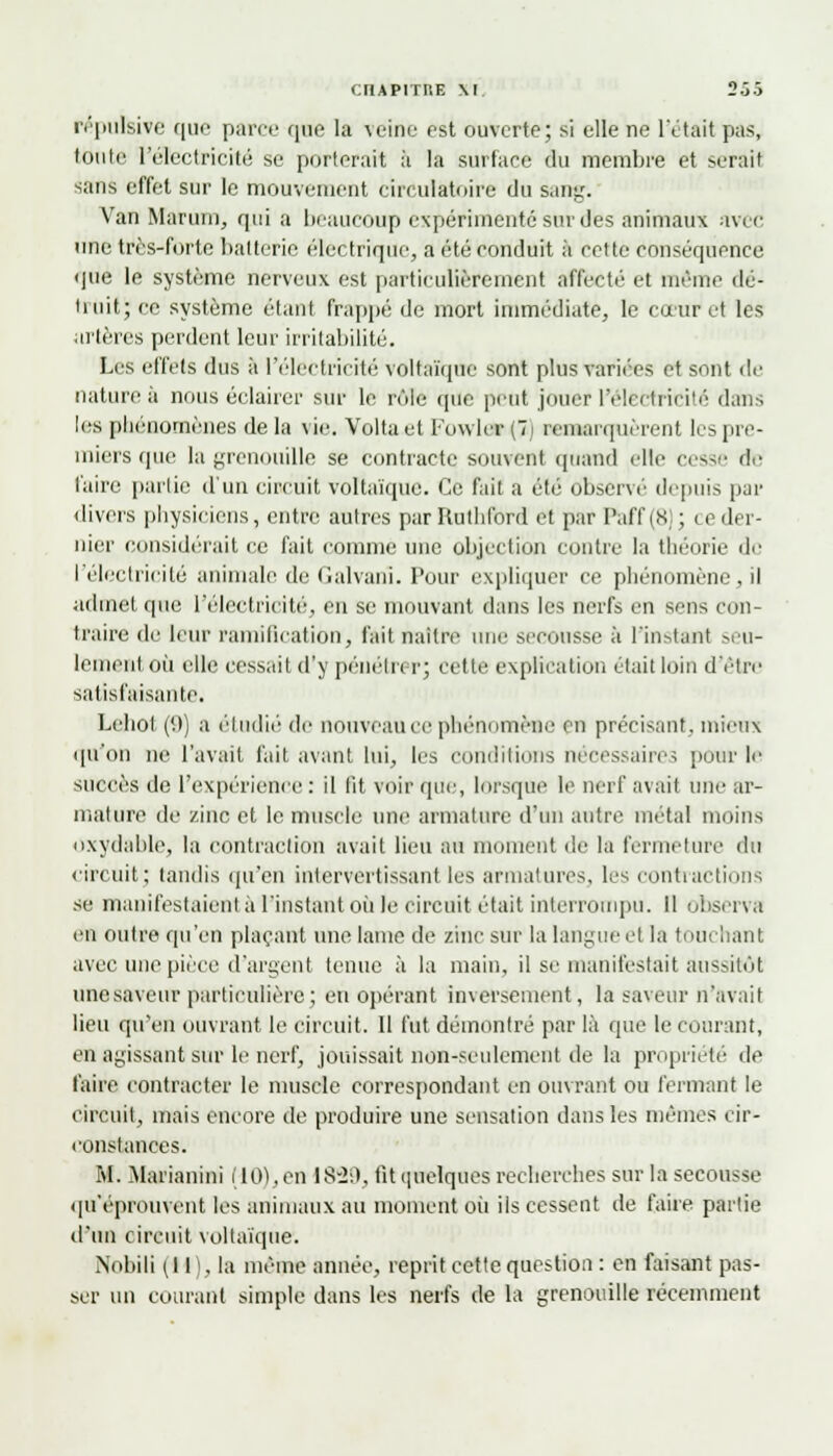 OriAPITIlE M 2oo répulsive que parce que la veine est ouverte; si elle ne l'était pas, toute l'électricité se porterait h la surface du membre et serait sans effet sur le mouvement circulatoire du sang; Van Marum, qui a beaucoup expérimentésnrdes animaux avec une très-forte batterie électrique, a été conduit à cette conséquence que le système nerveux est particulièrement affecté et même dé- truit; ce système étant frappé de mort immédiate, le cœur et les artères perdent leur irritabilité. Les effets dus à l'électricité voltaïque sont plus variées et sont de nature à nous éclairer sur le rôle que peut jouer l'électricité dans les phénomènes delà vie. Voltaet Fo\vler(7i remarquèrent les pre- miers que la grenouille se contracte souvent quand elle cesse de l'aire partie d'un circuit voltaïque. Ce fait a été observé depuis par divers physiciens, entre autres par Ruthlbrd et par Paff(8); ce der- nier considérait ce fait comme une objection contre la théorie de l'électricité animale de Galvanl. Pour expliquer ce phénomène, il admet que l'électricité, eu se mouvant dans les nerfs en sens con- traire de leur ramification, fait naître une secousse à l'instant seu- lement où elle cessait d'y pénétrer; cette explication était loin d'être satisfaisante. Lebol.(*.)) a étudié de nouveau ce phénomène en précisant, mieux qu'on ne l'avait fait avant lui, les conditions nécessaires pour le succès de l'expérience : il lit voir que, lorsque le nerf avait une ar- mature de zinc et le muscle une armature d'un autre métal moins oxydable, la contraction avait lieu au moment de la fermeture du circuit; tandis qu'en intervertissant les armatures, les contractions se manifestaient à l'instant où le circuit était interrompu. Il observa en outre qu'en plaçant une lame de zinc sur la langue et la touchant avec une pièce d'argent tenue à la main, il se manifestait aussitôt une saveur particulière; en opérant inversement, la saveur n'avait lieu qu'en ouvrant le circuit. Il fut démontré par là que le courant, en agissant sur le nerf, jouissait non-seulement de la propriété de l'aire contracter le muscle correspondant en ouvrant ou fermant le circuit, mais encore de produire une sensation dans les mêmes cir- constances. M. Marianini (10), en 18-2:). tit quelques recherches snr la secousse qu'éprouvent les animaux au moment où ils cessent de faire partie d'un circuit voltaïque. Nobili (11), la même année, reprit cette question : en faisant pas- ser un courant simple dans les nerfs de la grenouille récemment