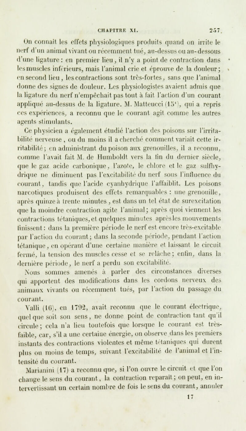 On connaît les effets physiologiques produits quand on irrite le imtI d'un animal vivant ou récemment tué, au-dessus ou an-dessous d'une ligature : en premier lieu, il n'y a point de contraction dans lis muscles inférieurs, mais l'animal crie et éprouve de la douleur; en second lieu, les contractions sont très-fortes, sans que l'animal donne des signes de douleur. Les physiologistes avaient admis que la ligature du nerf n'empêchait pas tout à l'ait l'action d'un courant appliqué au-dessus de la ligature. M. Matteucci fl.V . qui a repris ces expériences, a reconnu que le courant agit comme les autres agents stimulants. Ce physicien a également étudié l'action des poisons sur l'irrita- bililé nerveuse , ou du moins il a cherché' comment variait cette ir- ritabilité; i n administrant du poison aux grenouilles, il a reconnu, comme l'avait fait M. de Uumboldt vers la lin du dernier siècle, que le gaz acide carbonique, L'azote, le chlore et le gaz sulfhy- drique ne diminuent pas l'excitabilité du nerf sous l'influence du courant, tandis que l'acide cyanhydrique l'affaiblit. Les poisons narcotiques produisent des effets remarquables: une grenouille, après quinze à trente minutes , est dans un tel état de surexcitation que la moindre contraction agite l'animal; après quoi viennent les contractions tétaniques, et quelques minutes après les mouvements Unissent : dans la première période le nerf est encore tres-e\eilablc par l'action du courant; dans la seconde période, pendant l'action tétanique, en opérant d'une certaine manière et laissant le circuit fermé, la tension des muscles cesse et se relàrhe ; enfin, dans la dernière période, le nerf a perdu son excitabilité. Nous sommes amenés a parler des circonstances diverses qui apportent des modifications dans les cordons nerveux des animaux vivants ou récemment tués, par l'action du passage du courant. Valli (16), en 170-2, avait reconnu que le courant électrique, quel que soit son sens, ne donne point de contraction tant qu'il circule; cela n'a lieu toutefois que lorsque le courant est très- faible, car. s'il a une certaiue énergie, on observe dans les premiers instants des contractions violentes et même tétaniques qui durent plus ou moins de temps, suivant l'excitabilité de l'animal et l'in- tensité du courant. Marianini (17) a reconnu que, si l'on ouvre le circuit et que l'on change le sens du courant, la contraction reparait ; on peut, en in- tervertissant un certain nombre de fois le sens du courant, annuler 17