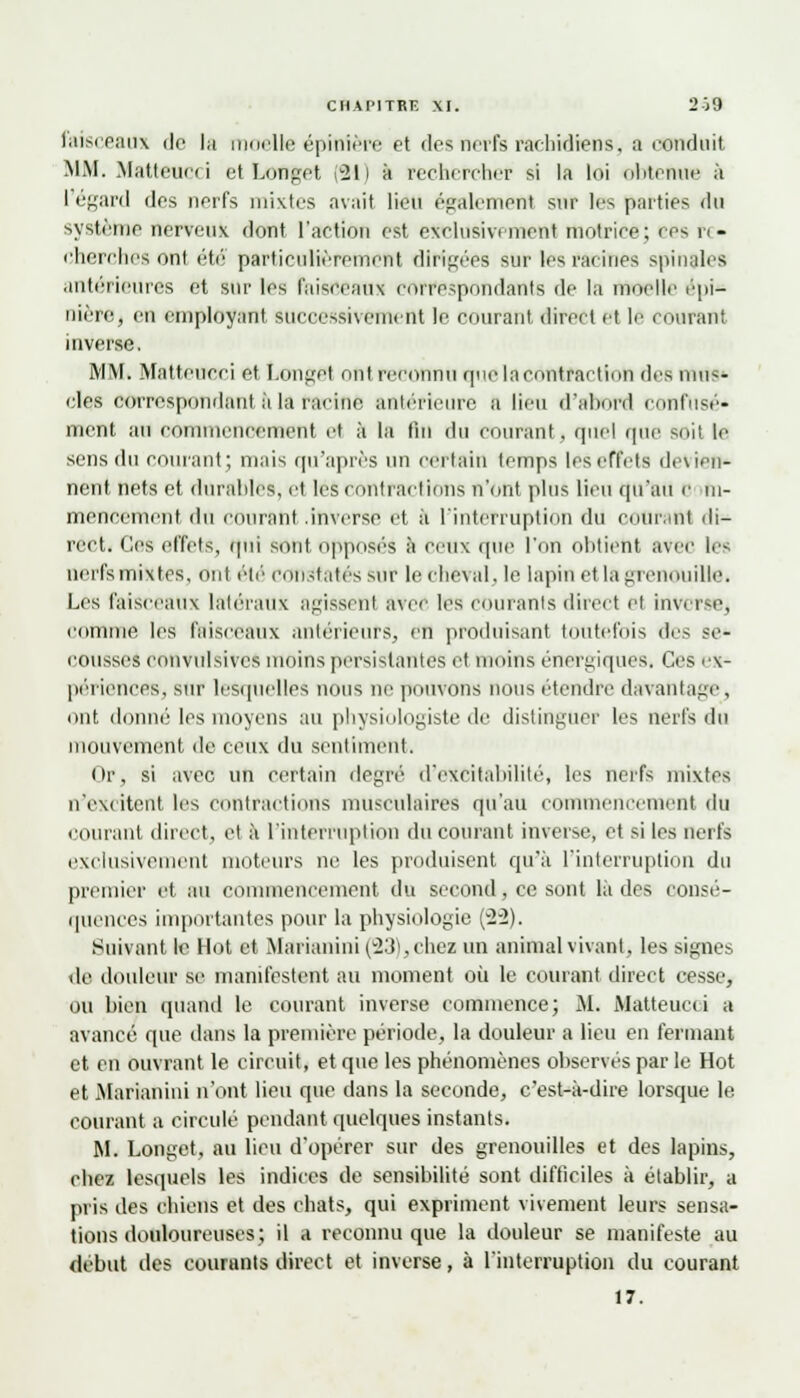 faisceaux tic la moelle épinière et des nerfs raehidiens, a conduit MM. Matteucci et Longet (Si) à rechercher si la loi obteiwre à Tégard des nerfs mixtes avait lieu également sur les parties du système nerveux dont l'action est exclusivement motrice; ces re- cherches ont été particulièrement dirigées sur les racines spinales antérieures et sur les faisceaux correspondants de la moelle épi* nière, en employant successivement le courant direct et le murant inverse. MM. Matteueei et Longet mit reconnu que l:i contraction des mus- cles correspondant à la racine antérieure a lira d'abord confusé- ment au commencement et à la lin du courant, quel que soit le sens du courant; mais qu'après un certain temps les effets décli- nent nets et durables, et les contractions n'ont plus lieu cpfau <■ m- mencement du courant .inverse et à l'interruption du courant di- rect. Ces effets, qui sont opposés à ceux que l'on obtient avec les nerfe mixtes, ont été constatés sur le cheval, le lapin et là grenouille. Les faisceaux latéraux agissent avec les courants direct ei inverse^ comme les faisceaux antérieurs, en produisant toutefois des se- cousses convulsives moins persistantes et moins énergiques. Ces ex- périences, sur lesquelles nous ne pouvons nous étendre davantage, ont donné les moyens au physiologiste de distinguer les nerfs du mouvement de ceux du sentiment. Or, si avec un certain degré d*excitabililé, les nerfs mixtes n'excitent les contractions musculaires qu'au commencement du courant direct, et à l'interruption du courant inverse, et si les nerfe exclusivement moteurs ne les produisent qu'à l'interruption du premier et au commencement du second, ce sont là des consé- quences importantes pour la physiologie (ï~2). Suivant le Hot et Marianini (23),chei un animal vivant, les signes de doulew se manifestent au moment où le courant direct cesse, ou bien quand le courant inverse commence; M. Matteucci a avancé que dans la première période, la douleur a lieu en fermant et en ouvrant le circuit, et que les phénomènes observes par le Hot et Marianini n'ont lieu que dans la seconde, c'est-à-dire lorsque le courant a circulé pendant quelques instants. M. Longet, au lieu d'opérer sur des grenouilles et des lapins, chez lesquels les indices de sensibilité sont difficiles à établir, a pris des chiens et des chats, qui expriment vivement leurs sensa- tions douloureuses; il a reconnu que la douleur se manifeste au début des courants direct et inverse, à l'interruption du courant