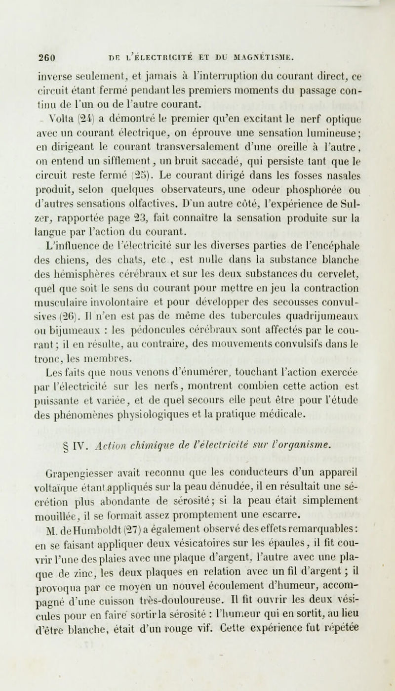 inverse seulement, et jamais à l'interruption du courant direct, ce circuit étant fermé pendant les premiers moments du passage con- tinu de l'un ou de l'autre courant. Volta (24) a démontré le premier qu'en excitant le nerf optique avec un courant électrique, on éprouve une sensation lumineuse; en dirigeant le courant transversalement d'une oreille à l'autre, on entend un sifflement, un bruit saccadé, qui persiste tant que le circuit reste fermé (2b). Le courant dirigé dans les fosses nasales produit, selon quelques observateurs, une odeur phosphorée ou d'autres sensations olfactives. D'un autre côté, l'expérience de Sul- zer, rapportée page -23, fait connaître la sensation produite sur la langue par l'action du courant. L'influence de l'électricité sur les diverses parties de l'encéphale des chiens, des chats, etc , est nulle dans la substance blanche des hémisphères cérébraux et sur les deux substances du cervelet, quel que soit le sens du courant pour mettre en jeu la contraction musculaire involontaire et pour développer des secousses convul- sives(26). Il n'en est pas de même des tubercules quadrijumeaux ou bijumeaux : les pédoncules cérébraux sont affectés par le cou- rant ; il en résulte, au contraire, des mouvements convulsifs dans le tronc, les membres. Les faits que nous venons d'énumérer, touchant l'action exercée par l'électricité sur les nerfs, montrent combien cette action est puissante et variée, et de quel secours elle peut être pour l'étude des phénomènes physiologiques et la pratique médicale. § IV. Action chimique de l'électricité sur l'organisme. Grapengiesser avait reconnu que les conducteurs d'un appareil voltaïque étant appliqués sur la peau dénudée, il en résultait une sé- crétion plus abondante de sérosité; si la peau était simplement mouillée, il se formait assez promptement une escarre. M. de Humboldt (27) a également observé des effets remarquables : en se faisant appliquer deux vésicatoires sur les épaules, il fit cou- vrir l'une des plaies avec une plaque d'argent, l'autre avec une pla- que de zinc, les deux plaques en relation avec un fil d'argent ; il provoqua par ce moyen un nouvel écoulement d'humeur, accom- pagné d'une cuisson très-douloureuse. Il fit ouvrir les deux vési- cules pour en faire sortir la sérosité : l'humeur qui en sortit, au lieu d'être blanche, était d'un rouge vif. Cette expérience fut répétée
