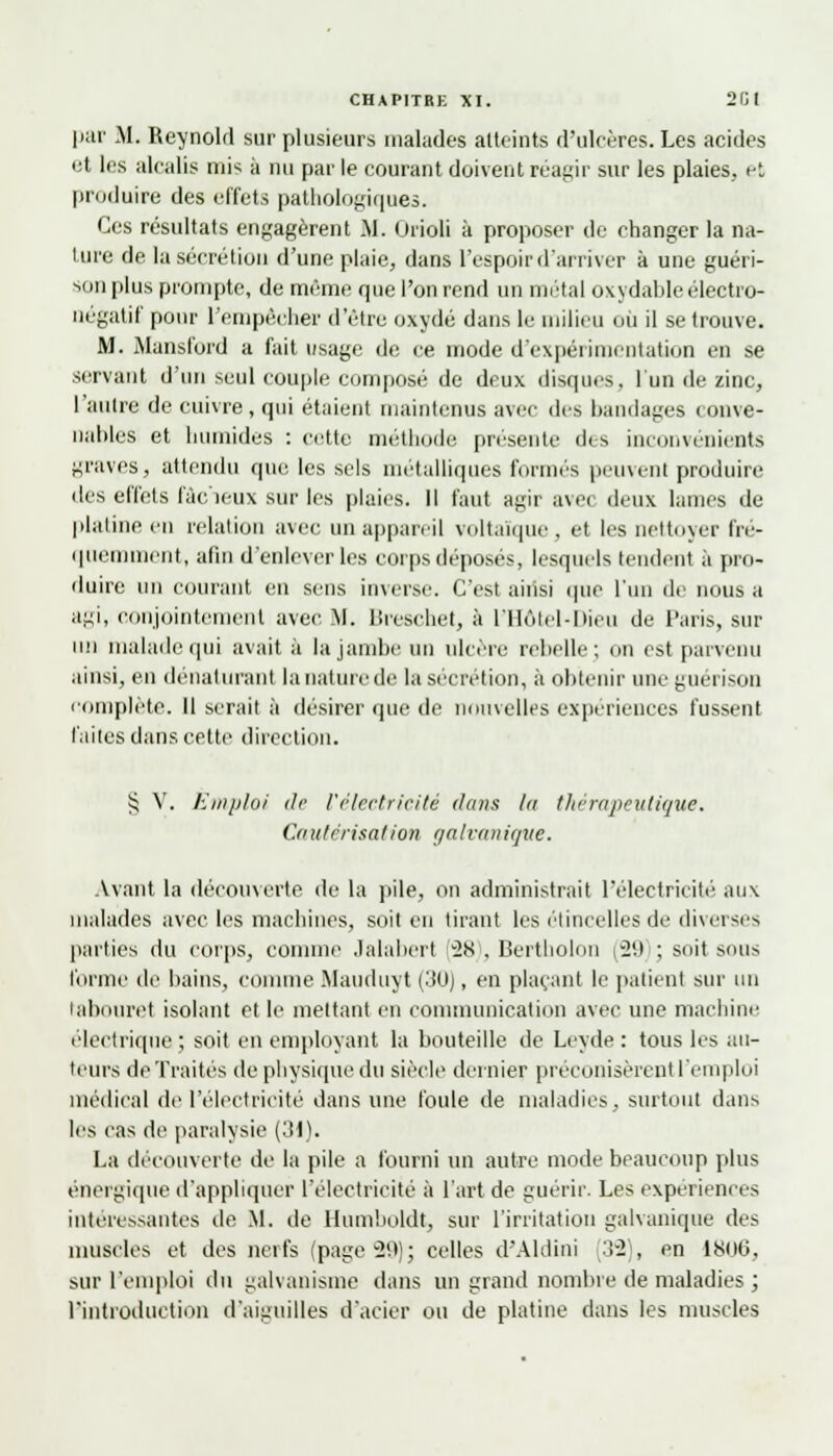 par M. Reynold sur plusieurs malades atteints d'ulcères. Les acides et les alcalis mis à nu par le courant doivent réagir sur les plaies, et produire des effets pathologiques. Ces résultats engagèrent M. Orioli à proposer de changer la na- ture de la sécrétion d'une plaie, dans l'espoir d'arriver à une guéri- son plus prompte, de même que l'on rend un métal oxydable électro- négatif pour l'empêcher d'être oxydé dans le milieu où il se trouve. M. Mansford a fait usage de ce mode d'expérimentation en se servant d'un seul couple composé de deux disques, l'un de zinc, l'autre de cuivre, qui étaient maintenus avec des bandages conve- nables et humides : cette méthode présente des inconvénients graves, attendu que les sels métalliques formés peuvent produire des effets l'àc'ieux sur les plaies. Il faut agir avec deux lames de platine en relation avec un appareil voltaïque, et les nettoyer fré- quemment, afin d'enlever les corps déposés, lesquels tendent à pro- duire un courant en sens inverse. C'est aiiisi que l'un de nous a agi, conjointement avec M. Breschet, à l'Hôtel-Dieu de Paris, sur mi malade qui avait à la jambe un ulcère rebelle; on est parvenu ainsi, en dénaturant la nature de la sécrétion, à obtenir uneguérison complète. 11 serait à désirer que de nouvelles expériences fussent laites dans cette direction. $ V. Emploi de l'électricité dans la thérapeutique. Cautérisation galvanique. Avant la découverte de la pile, on administrait l'électricité aux malades avec les machines, soit en tirant les étincelles de diverses parties du corps, comme Jalabert (281, Bertholnn (29 ; soit sous l'orme de bains, comme Mauduyt (30), en plaçant le patient sur un tabouret isolant et le mettant en communication d\ec une machine électrique; soit en employant la bouteille de Leyde: tous les au- teurs de Traités de physique du siècle dernier préconisèrent l'emploi médical de l'électricité dans une foule de maladies, surtout dans les cas de paralysie (31). La découverte de la pile a fourni un autre mode beaucoup plus énergique d'appliquer l'électricité à l'art de guérir. Les expériences intéressantes de M. de Humboldt, sur l'irritation galvanique des muscles et des neit's (page 29); celles d'Aldini [32), en 1800, sur l'emploi du galvanisme dans un grand nombre de maladies ; l'introduction d'aiguilles d'acier ou de platine dans les muscles