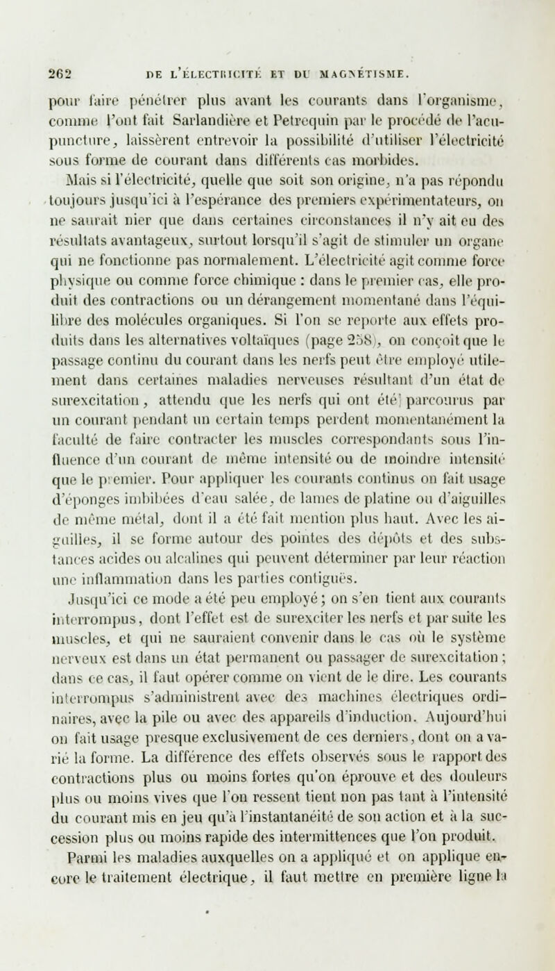 pour l'aire pénétrer plus avant les courants dans l'organisme, comme l'ont fait Sarlandière et Petrequin par le procédé de l'acu- puncture,, laissèrent entrevoir la possibilité d'utiliser l'électricité sous forme de courant dans différents cas morbides. Mais si l'électricité, quelle que soit son origine, n'a pas répondu toujours jusqu'ici à l'espérance des premiers expérimentateurs, on ne saurait nier que dans certaines circonstances il n'y ait eu des résultats avantageux, surtout lorsqu'il s'agit de stimuler un organe qui ne fonctionne pas normalement. L'électricité agit comme force physique ou comme force chimique : dans le premier cas, elle pro- duit des contractions ou un dérangement momentané dans l'équi- libre des molécules organiques. Si l'on se reporte aux effets pro- duits dans les alternatives voltaïques (page 238), on conçoit que le passage continu du courant dans les nerfs peut être employé utile- ment dans certaines maladies nerveuses résultant d'un état de surexcitation, attendu que les nerfs qui ont été' parcourus par un courant pendant un certain temps perdent momentanément la faculté de faire contracter les muscles correspondants sous l'in- fluence d'un courant de même intensité ou de moindre intensité que le premier. Pour appliquer les courants continus on fait usage d'épongés imbibées d'eau salée, de lames de platine ou d'aiguilles de même métal, dont il a été fait mention plus haut. Avec les ai- guilles, il se forme autour des pointes des dépôts et des subs- tances acides ou alcalines qui peuvent déterminer par leur réaction une inflammation dans les parties contigués. Jusqu'ici ce mode a été peu employé ; on s'en tient aux courants interrompus, dont l'effet est de surexciter les nerfs et par suite les muscles, et qui ne sauraient convenir dans le cas où le système nerveux est dans un état permanent ou passager de surexcitation ; dans ce cas, il faut opérer comme on vient de le dire. Les courants interrompus s'administrent avec des machines électriques ordi- naires, avec la pile ou avec des appareils d'induction. Aujourd'hui on fait usage presque exclusivement de ces derniers, dont on ava- rié la forme. La différence des effets observés sous le rapport des contractions plus ou moins fortes qu'on éprouve et des douleurs plus ou moins vives que l'on ressent tient non pas tant à l'intensité du courant mis en jeu qu'à l'instantanéité de son action et à la suc- cession plus ou moins rapide des intermittences que l'on produit. Parmi les maladies auxquelles on a appliqué et on applique en- core le traitement électrique, il faut mettre en première ligne h