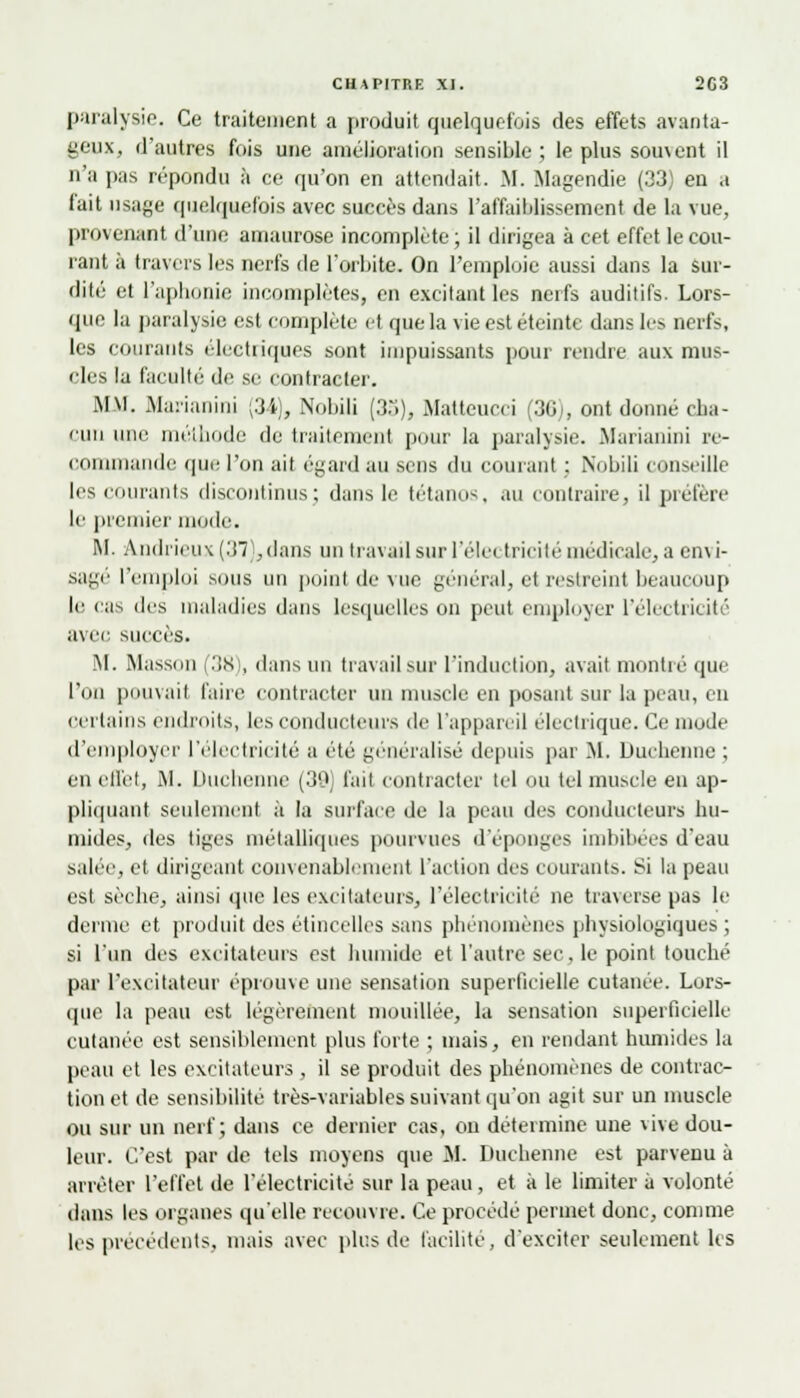 paralysie. Ce traitement a produit quelquefois des effets avanta- geux, d'autres fois une amélioration sensible; le plus souvent il n'a pas répondu à ce qu'on en attendait. M. Magendie (33) en a fait usage quelquefois avec succès dans l'affaiblissement de la vue, provenant d'une amaurose incomplète; il dirigea à cet effet le cou- lant à travers les nerfs de l'orbite. On l'emploie aussi dans la sur- dité et l'aphonie incomplètes, en excitant les nerfs auditifs. Lors- que la paralysie est complète et que la vie est éteinte dans les nerfs, les courants électiiques sont impuissants pour rendre aux mus- cles la faculté de se contracter. MM. Marianini (34), Nobili (35), Matteucci 36 . ont donné cha- cun une méthode de traitement pour la paralysie. Marianini re- commande que l'on ait égard au sens du courant : Nobili conseille les courants discontinus; dans le tétanos, au contraire, il préfère le premier mode. M. àndrieux (37),dans un travail sur l'élei tricité médicale, a cn\ i- sagé l'emploi sous un point (le vue général, el restreint beaucoup le cas des maladies dans lesquelles on peut employer l'électricité avec succès. M. Masson 38 , dans un travail sur l'induction, avait montré que l'on pouvait faire contracter un muscle en posant sur la peau, en certains endroits, les conducteurs dr l'appareil électrique. Ce mode d'employer l'électricité a été généralisé depuis par M. Duchenne ; en effet, .M. Duchenne (39] fait contracter ici ou tel muscle en ap- pliquant seulement à la surface de la peau des conducteurs hu- mides, des tiges métalliques pourvues d'épongés imbibées d'eau salée, et dirigeant convenablement l'action îles courants. Si la peau est sèche, ainsi que les excitateurs, l'électricité ne traverse pas le derme et produit des étincelles sans phénomènes physiologiques ; si l'un des excitateurs est humide et l'autre sec. le point touché par l'excitateur éprouve une sensation superficielle cutanée. Lors- que la peau est légèrement mouillée, la sensation superficielle cutanée est sensiblement plus forte ; mais, en rendant humides la peau et les excitateurs , il se produit des phénomènes de contrac- tion et de sensibilité très-variables suivant qu'on agit sur un muscle ou sur un nerf; dans ce dernier cas, on détermine une vive dou- leur. C'est par de tels moyens que M. Duchenne est parvenu à arrêter l'effet de l'électricité sur la peau, et à le limiter à volonté dans les organes qu'elle recouvre. Ce procédé permet donc, comme les précédents, mais avec plus de facilité, d'exciter seulement les