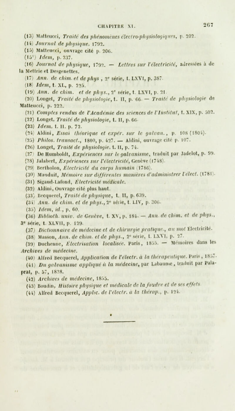 (13; Hatteucci, Traité det phénomènes électro-physiologiques, p. 202. (14j Journal de physique, 1702. (15) Matteucci, ouvrage cité p. 20f>. (ij'i Idem, p. 237. (16) Journal de physique, 170'». — Lettre! sur l'électricité, aJres?ées à de la Mettrie d Desgenettes. (17; Ann. de chim. et dephys , 2e série, t. LXYI, p. 3S7. (18) Idem, t. XL, p. 225. (l'j) Ann. de chim. et de phys., 2' série, t. LXV1, p. 21 (20) Longet, Traité de physiologie, t. 11, p. ec. — Traité de physiologie de Matleucci, p. 222. (21) Comptes rendus de l'Académie des sciences de l'Institut, t. XIX, p. .>02. (22) Longet, Traité de physiologie, t. Il, p. 6<; (23) Idem, I. II. p. 72. (24) Aldini, Essai théorique et expér. sur le galvan., p. 10,x(180i)- (25) Philos, tran/act., 1800, p. 427. — Aldini, ouvrage cité p. I0T. (26) Longet, Traité de physiologie, t. II, p. 74. (27 De Biuoboldt, Expériences sur le galvanisme, traduit par Jadclot, p. 90. (28) Jalabert, Expériences sur l'électricité, Genève (1748). (20) Bertbolon, Electricité du corps humain 1786). (30) Mauduit, Mémoire sur différentes manières d'administrer lelect. (1781 (31) Slgaud-Latbnd, Électricité médicale. (32) Aldini, Ouvrage cité plus haut. (33) Becquerel, Traite de physique, t. II, p. 630. (8 i Ann- de chim. et de phys., 2e série, t. LIV, p. 30c. (35) Idem, ni., p. 60. (38) Biblioth. unie, de Genève, t. X\, p. lsj. — Ann de clum. et de plajs., 3 série, t. XLVII, p, 121». (37) Dictionnaire de médecine et de chirurgie pratique., au mol Êleetrii ité. (38) Masson, Ann. de chim. et de phys., V série, t. l.XYI, p. 27. (39) Duchenne, Electrisation localisée. Paris, 1855. — Mémoires dans les Archives de médecine. (40) Alfred Becquerel, Application de l'electr. à la thérapeutique. Paris, 1857. (41) Du galvanisme appliqué a la médecine, par Laliaume , Induit par Pala- prat, p. 57, 1828. (42) Archives de médecine, 1855. (43) Boudin, Histoire physique et médicale de la foudre et de ses effeti (44) Alfred Becquerel, Applic. de l'electr. a lu therup.. p. l'i