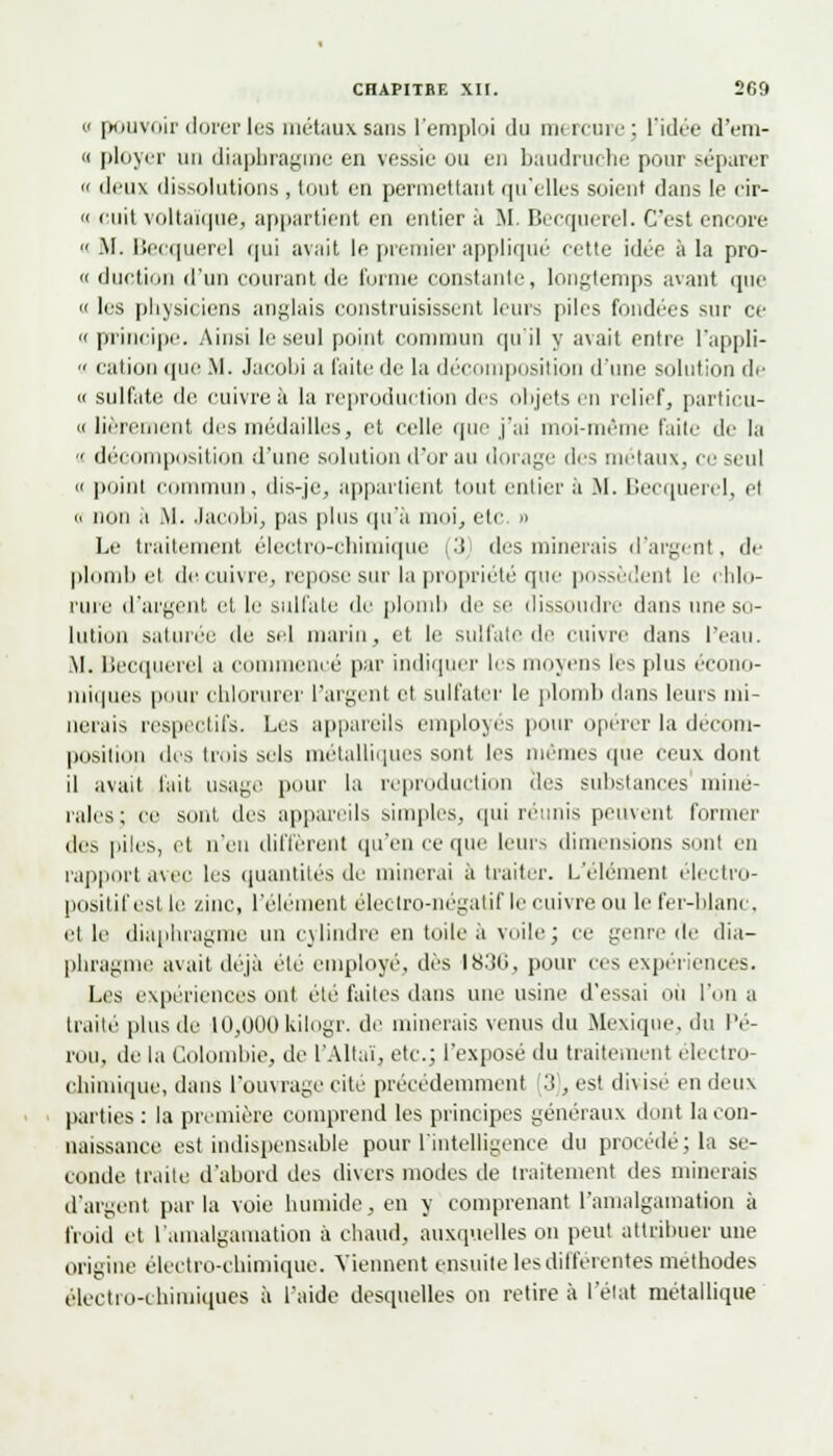 a pouvoir dorer les métaux sans l'emploi du m< unir; l'idée d'em- « ployer un diaphragme en vessie ou en baudruche pour séparer » deux dissolutions , tout en permettant qu'elles soient dans le cir- » cuit voltaïque, appartient en entier a M Becquerel. C'est encore  .M. Becquerel qui avait le premier appliqué cette idée à la pro- ie duction d'un courant de forme constante, longtemps avant que << les physiciens anglais construisissent leurs piles fondées sur ce «principe. Ainsi le seul point commun qu'il y avait entre l'appli- » cation que .M. Jacobi a l'aile de la décomposition d'une solution de « sulfate de cuivre à la reproduction des objets eu relief, particu- « lièrenient des médailles, et celle que j'ai moi-même Faite de la ■< décomposition d'une solution d'or au dorage des métaux, ce seul « point commun, dis-je, appartient tout entier à .M. Becquerel, et a non .1 .M. Jacobi, pas plus qu'à moi, etc. » Le traitement, électro-chimique i.'! des minerais d'argent, de plomb el de cuivre, repose sur la propriété que possèdent le chlo- rure d'argent et le sulfate de plomb de se dissoudre dans une so- lution saturée de sel marin, et le sulfate de cuivre dans l'eau. M. Becquerel a commencé par indiquer les moyens les plus écono- miques pour chlorurer l'argent et sulfater le plomb dans leurs mi- nerais respectifs. Les appareils employés pour opérer la décom- position des trois sels métalliques sont les mêmes que ceux dont il avait fait usage pour la reproduction des substances miné- rales; ce sont des appareils simples, qui réunis peinent former des piles, et n'en diffèrent ([n'en ce que leurs dimensions sont en rapport avec les quantités de minerai à traiter. L'élément électro- positif est le zinc, l'élément électro-négatif le enivre ou le fer-blanc, et le diaphragme un cylindre en toileà voile; ce genre de dia- phragme avait déjà éle employé, dès 1836, pour ces expériences. Les expériences ont été faites dans une usine d'essai où l'on a traité plus de 10,000kilogr. de minerais venus du Mexique, du Pé- rou, de la Colombie, de l'Altaï, etc.; l'exposé du traitement électro- chimique, dans l'ouvrage cite précédemment 3 , est divisé en deux parties : la première comprend les principes généraux dont la con- naissance est indispensable pour l'intelligence du procédé; la se- conde traite d'abord des divers inodes de traitement des minerais d'argent parla voie humide, en y comprenant l'amalgamation à froid et l'amalgamation à chaud, auxquelles on peut attribuer une origine électro-chimique. Viennent ensuite les différentes méthodes électro-chimiques à l'aide desquelles on retire à l'état métallique