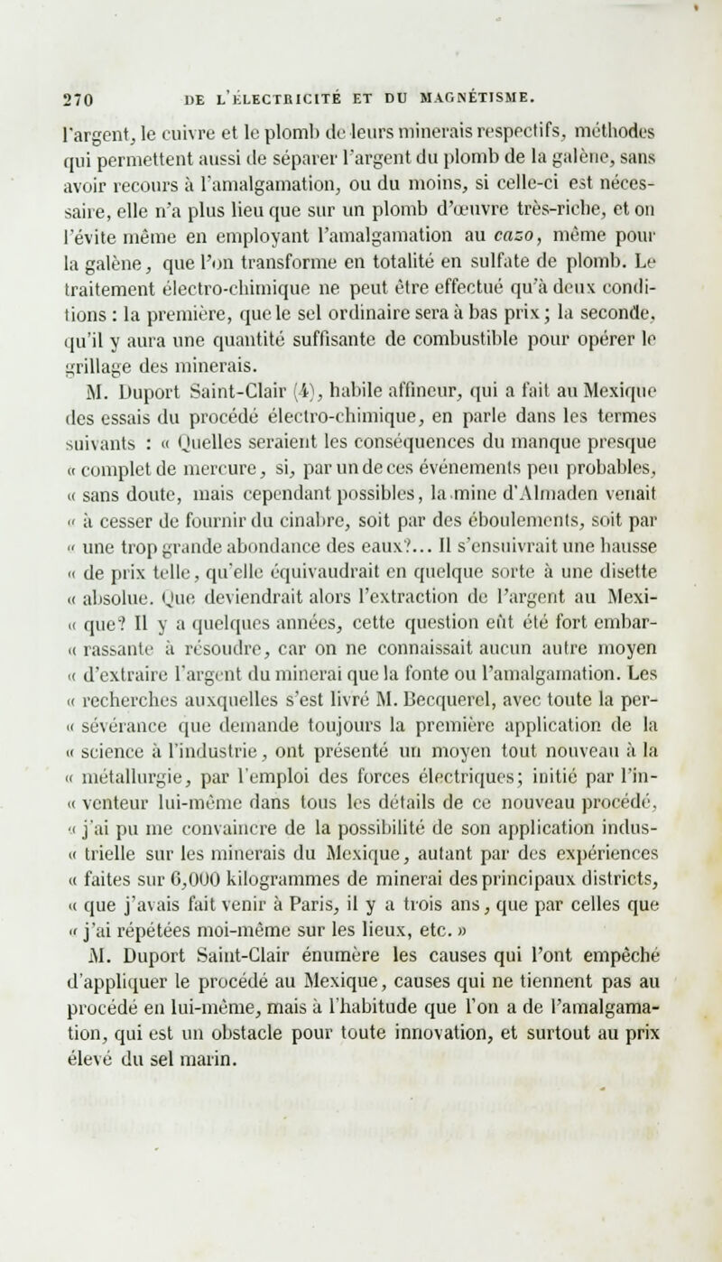 l'argent, le cuivre et le plomb de leurs minerais respectifs, méthodes qui permettent aussi de séparer l'argent du plomb de la galène, sans avoir recours à l'amalgamation, ou du moins, si celle-ci est néces- saire, elle n'a plus lieu que sur un plomb d'oeuvre très-riche, et on l'évite même en employant l'amalgamation au cazo, môme pour la galène, que l'on transforme en totalité en sulfate de plomb. Le traitement électro-chimique ne peut être effectué qu'à deux condi- tions : la première, que le sel ordinaire sera à bas prix ; la seconde. qu'il y aura une quantité suffisante de combustible pour opérer le grillage des minerais. M. Duport Saint-Clair (i), habile affincur, qui a fait au Mexique des essais du procédé électro-chimique, en parle dans les termes suivants : « Quelles seraient les conséquences du manque presque « complet de mercure, si, par un de ces événements peu probables, « sans doute, mais cependant possibles, la mine d'Almaden venait « à cesser de fournir du cinabre, soit par des éboulements, soit par  une trop grande abondance des eaux?... Il s'ensuivrait une hausse « de prix telle, qu'elle équivaudrait en quelque sorte à une disette « absolue. Que deviendrait alors l'extraction de l'argent au Mexi- « que? Il y a quelques années, cette question eût été fort embar- « rassante à résoudre, car on ne connaissait aucun autre moyen ■( d'extraire l'argent du minerai que la fonte ou l'amalgamation. Les » recherches auxquelles s'est livré M. Becquerel, avec toute la per- « sévérance que demande toujours la première application de la « science à l'industrie, ont présenté un moyen tout nouveau à la m métallurgie, par l'emploi des forces électriques; initié par l'in- « venteur lui-même dans tous les détails de ce nouveau procédé, a j'ai pu me convaincre de la possibilité de son application indus- ci trielle sur les minerais du Mexique, autant par des expériences « faites sur 6,000 kilogrammes de minerai des principaux districts, ce que j'avais fait venir à Paris, il y a trois ans, que par celles que  j'ai répétées moi-même sur les lieux, etc. » M. Duport Saint-Clair énumère les causes qui l'ont empêché d'appliquer le procédé au Mexique, causes qui ne tiennent pas au procédé en lui-même, mais à l'habitude que Ton a de l'amalgama- tion, qui est un obstacle pour toute innovation, et surtout au prix élevé du sel marin.
