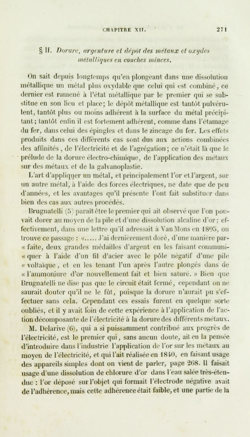 § H. Dorure, argenture et dépôt des métaux et oxydes métalliques en couches minces. On sait depuis longtemps qu'en plongeant dans une dissolution métallique un métal plus oxydable que celui qui est combiné, ee dernier est ramené à l'état métallique par le premier qui se sub- stitue en son lieu et place; le dépôt métallique est tantôt pulvéru- lent, tantôt plus ou moins adhérent à la surface du mêlai précipi- tant; tantôt enfin il est fortement adhérent, comme dans l'étamage du fer, dans celui des épingles et dans le zincage du fer. Les effets produits dans ces différents cas sont dus aux actions combinées des affinités , de l'électricité et de l'agrégation; ce n'était là qne le prélude de la donne éleetro-cliimique, de l'application des métaux sur des métaux et de la galvanoplastie. L'art d'appliquer un métal, et principalement l'or et l'argent, sur un autre métal, ;i l'aide des forces électriques, ne date que de peu d'années, et les avantages qu'il présente l'ont fait substituer dans bien des cas aux autres procédés. LSrugnatclli (5) paraît être le premier qui ait observé que l'on pou- vait dorer au moyen de la pile et d'une dissolution alcaline d'or; ef- fectivement, dans une lettre qu'il adressait a VanMonsen IS'.Ci, on trouve ce passage : ci l'ai dernièrement doré, d'une manière par- '< faite, deux grandes médailles d'argent en les faisant communi- o quer à l'aide d'un fil d'acier avec le pôle négatif d'une pile << vollaïque , et en les tenant l'un après l'autre plongés dans de « l'ainmoniure d'or nouvellement fait et bien sature. » Bien que Brugnatelli ne dise pas que le circuit était fermé, cependant on ne saurait douter qu'il ne le fût, puisque la dorure n'aurait pu s'ef- fectuer sans cela. Cependant ces essais furent en quelque sorte oubliés, et il y avait loin de cette expérience à l'application de l'ac- tion décomposante de l'électricité à la dorure des différents métaux. M. Delarive (G), qui a si puissamment contribué aux progrè-< de l'électricité, est le premier qui, sans aucun doute, ait eu la pensée d'introduire dans l'industrie l'application de l'or sur les métaux au moyen de l'électricité, et qui l'ait réalisée en 1810. en faisant usage des appareils simples dont on vient de parler, page -208. Il faisait usage d'une dissolution île chlorure d'or dans l'eau salée très-éten- due : l'or déposé sur l'objet qui formait l'électrode négative avait de l'adhérence, mais cette adhérence était faible, et une partie de la