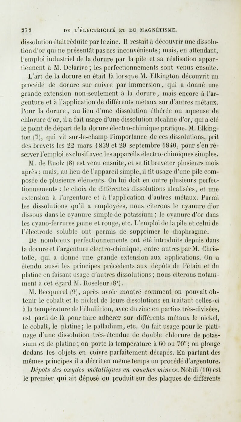 dissolution était réduite par le zinc. Il restait à découvrir nne dissolu- tion d'or qui ne présentât pas ces inconvénients; niais, en attendant, l'emploi industriel de la dorure par la pile et sa réalisation appar- tiennent à M. Delarive; les perfectionnements sont venus ensuite. L'art de la dorure en était là lorsque M. Elkington découvrit un procède de dorure sur cuivre par immersion, qui a donné une grande extension non-seulement à la dorure, mais encore à l'ar- genture et à l'application de différents métaux sur d'autres métaux. Pour la dorure, au lieu d'une dissolution éthérée ou aqueuse de chlorure d'or, il a fait usage d'une dissolution alcaline d'or, qui a été le point de départ de la dorure électro-chimique pratique. M. Elking- ton (7), qui vit sur-le-champ l'importance de ces dissolutions, prit des brevets les 22 mars J 839 et 29 septembre 18i0, pour s'en ré- server l'emploi exclusif avec les appareils électro-chimiques simples. M. de Riiolz (8) est venu ensuite, et se fit breveter plusieurs mois après ; mais, au lieu de l'appareil simple, il fit usage d'une pile com- posée de plusieurs éléments. On lui doit en outre plusieurs perfec- tionnements : le choix de différentes dissolutions alcalisées, et une extension a l'argenture et à l'application d'autres métaux. Parmi les dissolutions qu'il a employées, nous citerons le cyanure d'or dissous dans le cyanure simple de potassium ; le cyanure d'or dans les cyano-ferrures jaune et rouge, etc. L'emploi de la pile et celui de l'électrode soluble ont permis de supprimer le diaphragme. De nombreux perfectionnements ont été introduits depuis dans la dorure et l'argenture électro-chimique, entre autres par M. Chris- tolle, qui a donné une grande extension aux applications. On a étendu aussi les principes précédents aux dépôts de l'étain et du platine en faisant usage d'autres dissolutions; nous citerons notam- ment à cet égard .M. Roseleur (8'). M. becquerel (9), après avoir montré comment on pouvait ob- tenir le cobalt et le nickel de leurs dissolutions en traitant celles-ci à la température de l'ebullition, avec du zinc en parties très-divisées, est parti de là pour faire adhérer sur différents métaux le nickel, le cobalt, le platine; le palladium, etc. On fait usage pour le plati- nage d'une dissolution très-étendue de double chlorure de potas- sium et de platine; on porte la température à 60 ou 70; on plonge dedans les objets en cuivre parfaitement décapés. En partant des mêmes principes il a décrit en même temps un procédé d'argenture. Dépôts des oxydes Métalliques en couches minces. Nobili (10) est le premier qui ait déposé ou produit sur des plaques de différents