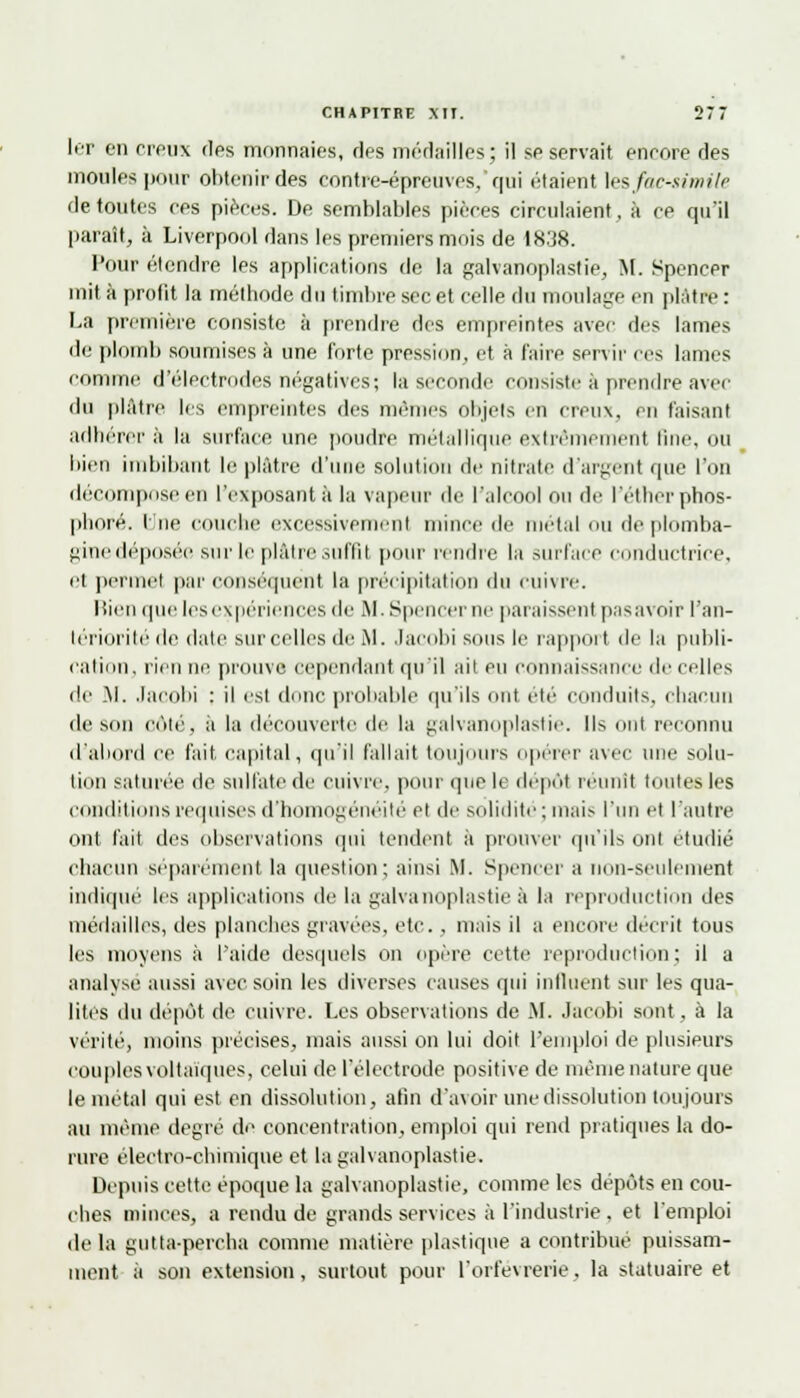 1er en creux des monnaies, ries médailles; il se servait encore des moules pour obtenir des contre-épreuves, qui étaient les fac-similé de toutes ces pièces. De semblables pièces circulaient, à ce qu'il paraît, à Liverpool dans les premiers mois de 1838. Pour étendre les applications de la galvanoplastie, M. Spencer mit à profit la méthode du timbre sec et celle du moulage en plâtre : La première consiste à prendre des empreintes avec des lames de plomb soumises à une forte pression, et à faire servir ces lames comme d'électrodes négatives; la seconde consiste à prendre avec du plâtre les empreintes des mêmes objets en creux, en faisant adhérer à la surface une poudre métallique extrêmement fine, ou bien imbibant le plâtre d'une solution de nitrate d'argent que l'on décompose en l'exposant à la vapeur de l'alcool ou de l'éther phos- phore. E ne couche excessivemenl mince de métal ou de plomba- gine déposée sur le plâtre suffit pour rendre la surface conductrice, el permet par conséquent la précipitation du enivre. Rien que les expériences de M. Spencer ne paraissent pas avoir l'an- tériorité de date sur celles de M. Jacobi sous le rapport de la publi- cation; rien ne prouve cependant qu'il ait eu connaissance de celles de .M. Jacobi : il est dune probable qu'ils ont été conduits, chacun de sini côté, a la découverte de la galvanoplastie. Ils mit reconnu d'abord ce fait capital, qu'il fallait toujours opérer avec une solu- tion saturée de sulfate de cuivre, pour que le dépôt réunit toutes les conditions requises d'homogénéité et de solidité ; mais l'un et l'autre ont fait des observations qui tendent it prouver qu'ils ont étudié chacun séparément la question; ainsi M. Spencer a non-seulement indiqué les applications de la galvanoplastie à la reproduction des médailles, îles planches gravées, etc. . mais il a encore décrit tous les moyens à l'aide desquels on opère cette reproduction; il a analyse aussi avec soin les diverses causes qui influent sur les qua- lités du dépôt de cuivre. Les observations de M. Jacobi sont, à la vérité, moins précises, mais aussi on lui doit l'emploi de plusieurs couplesvoltaïques, celui de l'électrode positive de même nature que le métal qui est en dissolution, afin d'avoir une dissolution toujours au même degré de concentration, emploi qui rend pratiques la do- rure électro-chimique et la galvanoplastie. Depuis cette époque la galvanoplastie, comme les dépôts en cou- ches minces, a rendu de grands services à l'industrie . et l'emploi de la gutta-percha comme matière plastique a contribue puissam- ment à son extension, surtout pour l'orfèvrerie. la statuaire et
