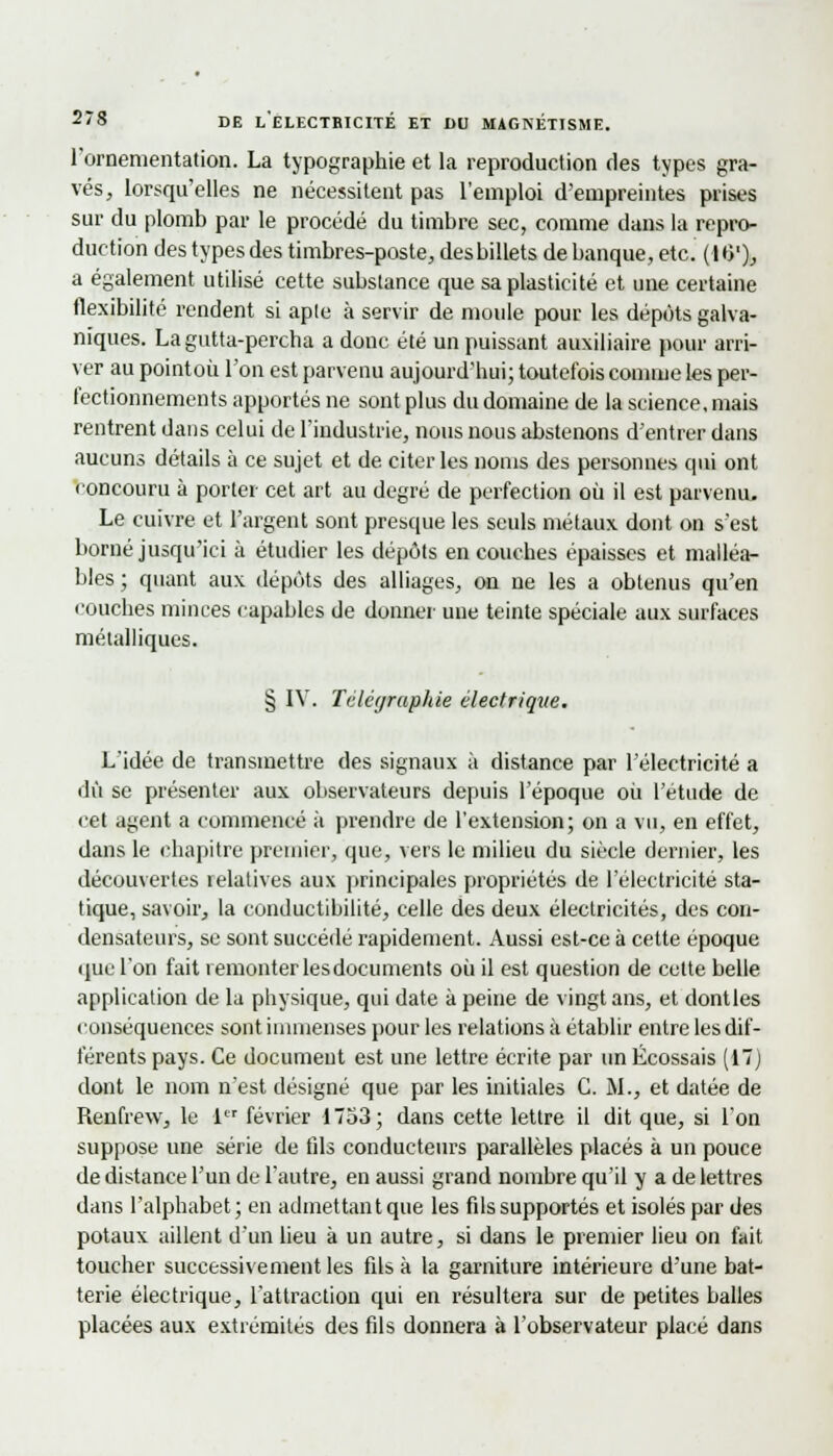 l'ornementation. La typographie et la reproduction des types gra- vés, lorsqu'elles ne nécessitent pas l'emploi d'empreintes prises sur du plomb par le procédé du timbre sec, comme dans la repro- duction des types des timbres-poste, desbillets de banque, etc. ( HV), a également utilisé cette substance que sa plasticité et une certaine flexibilité rendent si aple à servir de moule pour les dépôts galva- niques. La gutta-percha a donc été un puissant auxiliaire pour arri- ver au pointoii l'on est parvenu aujourd'hui; toutefois comme les per- fectionnements apportés ne sont plus du domaine de la science, mais rentrent dans celui de l'industrie, nous nous abstenons d'entrer dans aucuns détails à ce sujet et de citer les noms des personnes qui ont concouru à porter cet art au degré de perfection où il est parvenu, Le cuivre et l'argent sont presque les seuls métaux dont on s'est borné jusqu'ici à étudier les dépôts en couches épaisses et malléa- bles ; quant aux dépôts des alliages, on ne les a obtenus qu'en couches minces capables de donner une teinte spéciale aux surfaces métalliques. § IV. Téléyraphie électrique. L'idée de transmettre des signaux à distance par l'électricité a dû se présenter aux observateurs depuis l'époque où l'étude de cet agent a commencé à prendre de l'extension; on a vu, en effet, dans le chapitre premier, que, vers le milieu du siècle dernier, les découvertes relatives aux principales propriétés de l'électricité sta- tique, savoir, la conductibilité, celle des deux électricités, des con- densateurs, se sont succédé rapidement. Aussi est-ce à cette époque que l'on fait remonter lesdocuments où il est question de cette belle application de la physique, qui date à peine de vingt ans, et dontles conséquences sont immenses pour les relations à établir entre les dif- férents pays. Ce document est une lettre écrite par un Écossais (17) dont le nom n'est désigné que par les initiales G. M., et datée de Reufrew, le 1er février 1753; dans cette lettre il dit que, si l'on suppose une série de fils conducteurs parallèles placés à un pouce de distance l'un de l'autre, en aussi grand nombre qu'il y a de lettres dans l'alphabet; en admettant que les fils supportés et isolés par des potaux aillent d'un lieu à un autre, si dans le premier lieu on fait toucher successivement les fils à la garniture intérieure d'une bat- terie électrique, l'attraction qui en résultera sur de petites balles placées aux extrémités des fils donnera à l'observateur placé dans