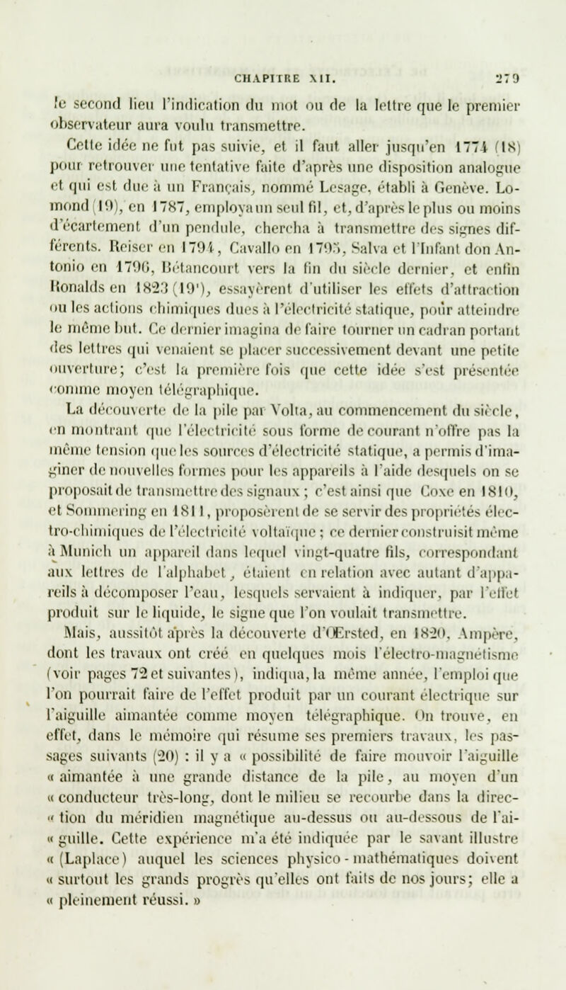 le second lieu l'indication du mot ou de la lettre que le premier observateur aura voulu transmettre. Cette idée ne fut pas suivie, et il faut aller jusqu'en 1771 (18) pour retrouver une tentative faite d'après une disposition analogue et qui est due à un Français, nommé Lesage, établi à Genève. Lo- mond 10), en 1787, employa un seul fil, et, d'après le plus ou moins d'écartement d'un pendule, chercha à transmettre des signes dif- férents. Reiseren I79i, Cavaïloen 1795, Salva et l'Infant don An- tonio en 17%, Bétancourt vers la fin du siècle dernier, et enfin Ronaldsen 1823(19), essayèrent d'utiliser les effets d'attraction ou les actions chimiques ducs à l'électricité statique, pour atteindre le même but. Ce dernier imagina de faire tourner un cadran portant des lettres qui venaient se placer successivement devant une petite ouverture; c'est la première fois que cette idée s'est présentée comme moyen télégraphique. La décou\cite de la pile pai Volta, au commencement du siècle, en montrant que l'électricité sous l'orme de courant n'offre pas la même tension que les sources d'électricité statique, a permis d'ima- giner de nouvelles formes pour les appareils à l'aide desquels on se proposaitde transmettre des signaux ; c'est ainsi que Coxe en isio, et Sommering en 1811, proposèrent de se servir des propriétés élec- tro-chimiques de l'électricité voltaïque ; ce dernier construisit même à Munich un appareil dans lequel vingt-quatre fils, correspondant aux lettres de l'alphabet, étaient en relation avec autant d'appa- reils à décomposer l'eau, lesquels servaient à indiquer, par l'effet produit sur le liquide, le signe que l'on voulait transmettre. Mais, aussitôt après la découverte d'Œrsted, en 1K-20, Ampère, dont les travaux ont créé en quelques mois l'éleetro-magnétisme (voir pages 72 et suivantes), indiqua, la même année, l'emploi que l'on pourrait faire de l'effet produit par un courant électrique sur l'aiguille aimantée comme moyen télégraphique. On trouve, en effet, dans le mémoire qui résume ses premiers travaux, les pas- sages suivants (20) : il y a « possibilité de faire mouvoir l'aiguille <( aimantée à une grande distance de la pile, au moyen d'un « conducteur très-long, dont le milieu se recourbe dans la direc-  tion du méridien magnétique au-dessus ou au-dessous de l'ai- « guille. Cette expérience m'a été indiquée par le savant illustre n (Laplace) auquel les sciences physico - mathématiques doivent h surtout les grands progrès qu'elles ont faits de nos jours; elle a « pleinement réussi. »