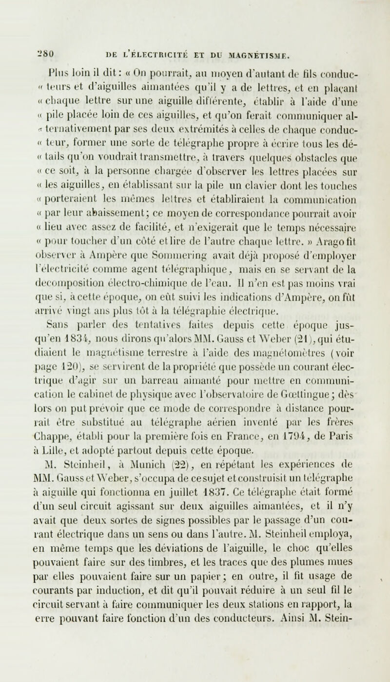 Plus loin il dit : « On pourrait, au moyen d'autant de fils conduc- » leurs et d'aiguilles aimantées qu'il y a de lettres, et en plaçant « chaque lettre sur une aiguille différente, établir à l'aide d'une « pile placée loin de ces aiguilles, et qu'on ferait communiquer al- -> ternatiyement par ses deux extrémités à celles de chaque conduc- « teur, former une sorte de télégraphe propre à écrire tous les dé- « tails qu'on voudrait transmettre, à travers quelques obstacles que <( ce soit, à la personne chargée d'observer les lettres placées sur « les aiguilles, en établissant sur la pile un clavier dont les touches h porteraient les mêmes leltres et établiraient la communication « par leur abaissement; ce moyen de correspondance pourrait avoir « lieu avec assez de facilité, et n'exigerait que le temps nécessaire « pour toucher d'un côté et lire de l'autre chaque lettre. » Aragofil observer à Ampère que Sommering avait déjà proposé d'employer l'électricité comme agent télégraphique, mais en se servant de la décomposition électro-chimique de l'eau. Il n'en est pas moins vrai que si, à cette époque, on eût suivi les indications d'Ampère, on fût arrivé vingt ans plus tôt à la télégraphie électrique. Sans parler des tentatives laites depuis cette époque jus- qu'en 183 i, nous dirons qu'alors MM. Gauss et Weber (21), qui étu- diaient le magnétisme terrestre à l'aide des magnétomètres (voir page 120), se ser\ irent de la propriété que possède un courant élec- trique d'agir sur un barreau aimanté pour mettre en communi- cation le cabinet de physique avec l'observatoire de Gœllingue; dès lors on put prévoir que ce mode de correspondre à distance pour- rait être substitué au télégraphe aérien inventé par les frères Chappe, établi pour la première fois en France, en 179-i, de Paris à Lille, et adopté partout depuis cette époque. M. Stcinheil, à Munich (22), en répétant les expériences de MM. Gauss et Weber, s'occupa de ce su jet et construisit un télégraphe à aiguille qui fonctionna en juillet 1837. Ce télégraphe était formé d'un seul circuit agissant sur deux aiguilles aimantées, et il n'y avait que deux sortes de signes possibles par le passage d'un cou- rant électrique dans un sens ou dans l'autre. M. Stcinheil employa, en même temps que les déviations de l'aiguille, le choc qu'elles pouvaient faire sur des timbres, et les traces que des plumes mues par elles pouvaient faire sur un papier; en outre, il fit usage de courants par induction, et dit qu'il pouvait réduire à un seul fil le circuit servant à faire communiquer les deux stations en rapport, la erre pouvant faire fonction d'un des conducteurs. Ainsi M. Stein-
