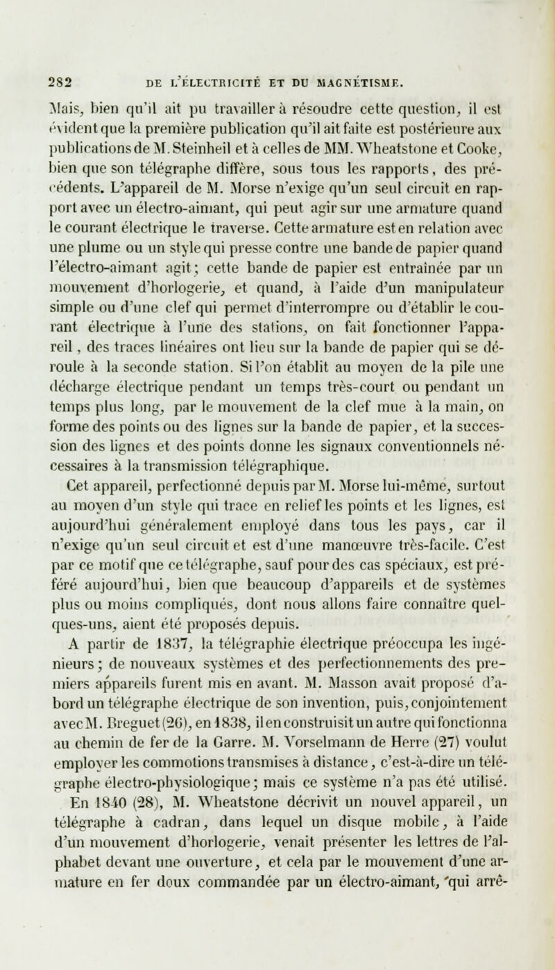 Mais, bien qu'il ait pu travailler à résoudre cette question, il est t'vident que la première publication qu'il ait faite est postérieure aux publications de M. Steinheil et à celles de MM. Wheatstone et Cooke, bien que son télégraphe diffère, sous tous les rapports, des pré- cédents. L'appareil de M. Morse n'exige qu'un seul circuit en rap- port avec un électro-aimant, qui peut agir sur une armature quand le courant électrique le traverse. Cette armature est en relation avec une plume ou un style qui presse contre une bande de papier quand l'électro-aimant agit; cette bande de papier est entraînée par un mouvement d'horlogerie, et quand, à l'aide d'un manipulateur simple ou d'une clef qui permet d'interrompre ou d'établir le cou- rant électrique à l'une des stations, on fait fonctionner l'appa- reil , des traces linéaires ont lieu sur la bande de papier qui se dé- roule à la seconde station. Si l'on établit au moyen de la pile une décharge électrique pendant un temps très-court ou pendant un temps plus long, par le mouvement de la clef mue à la main, on forme des points ou des lignes sur la bande de papier, et, la succes- sion des lignes et des points donne les signaux conventionnels né- cessaires à la transmission télégraphique. Cet appareil, perfectionné depuis par M. Morse lui-même, surtout au moyen d'un style qui trace en relief les points et les lignes, est aujourd'hui généralement employé dans tous les pays, car il n'exige qu'nn seul circuit et est d'une manœuvre très-facile. C'est par ce motif que ce télégraphe, sauf pour des cas spéciaux, est pré- féré aujourd'hui, bien que beaucoup d'appareils et de systèmes plus ou moins compliqués, dont nous allons faire connaître quel- ques-uns, aient été proposés depuis. A partir de 1837, la télégraphie électrique préoccupa les ingé- nieurs ; de nouveaux systèmes et des perfectionnements des pre- miers appareils furent mis en avant. M. Masson avait proposé d'a- bord un télégraphe électrique de son invention, puis,conjointement avec M. Breguet (2G), en 1838, il en construisit un autre qui fonctionna au chemin de fer de la Carre. M. Yorselmann de Herre (27) voulut employer les commotions transmises à distance, c'est-à-dire un télé- graphe électro-physiologique; mais ce système n'a pas été utilisé. En 18-iO (28), M. Wheatstone décrivit un nouvel appareil, un télégraphe à cadran, dans lequel un disque mobile, à l'aide d'un mouvement d'horlogerie, venait présenter les lettres de l'al- phabet devant une ouverture, et cela par le mouvement d'une ar- mature en fer doux commandée par un électro-aimant, 'qui arrê-