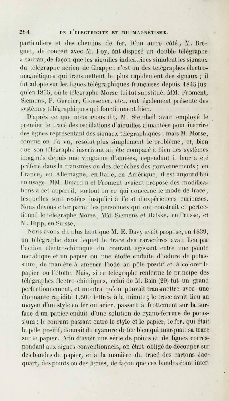 particuliers et des chemins de fer. D'un autre côté, M. Bre- guet, de concert avec M. Foy, ont disposé un double télégraphe a cadran, de façon que les aiguilles indicatrices simulent les signaux du télégraphe aérien de Chappe : c'est un des télégraphes électro- magnétiques qui transmettent le plus rapidement des signaux ; il fut adopté sur les lignes télégraphiques françaises depuis 1845 jus- qu'en 1855, où le télégraphe Morse lui fut substitué. MM. Froment, Siemens, P. Garnier, Gloesener, etc., ont également présenté des systèmes télégraphiques qui fonctionnent bien. D'après ce que nous avons dit, M. Steinheil avait employé le premier le tracé des oscillations d'aiguilles aimantées pour inscrire des lignes représentant des signaux télégraphiques ; mais M. Morse, comme on l'a vu, résolut plus simplement le problème, et, bien que son télégraphe inscrivant ait été comparé à bien des systèmes imaginés depuis une vingtaine d'années, cependant il leur a été préféré dans la transmission des dépêches des gouvernements; en France, en Allemagne, en Italie, en Amérique, il est aujourd'hui en usage. MM. Dujardin et Froment avaient proposé des modifica- tions à cet appareil, surtout en ce qui concerne le mode de tracé, lesquelles sont restées jusqu'ici à l'état d'expériences curieuses. Nous devons citer parmi les personnes qui ont construit et perfec- tionné le télégraphe Morse, MM. Siemens et Halske, en Prusse, et M. llipp, en Suisse, Nous avons dit plus haut que M. E. Davy avait proposé, en 1839, un télégraphe dans lequel le tracé des caractères avait lieu par l'action électro-chimique du courant agissant entre une pointe métallique et un papier ou une étoffe enduite d'iodure de potas- sium, de manière à amener l'iode au pôle positif et à colorer le papier ou l'étoffe. Mais, si ce télégraphe renferme le principe des télégraphes électro-chimiques, celui de M. Bain (29) fut un grand perfectionnement, et montra qu'on pouvait transmettre avec une étonnante rapidité J ,500 lettres à la minute ; le tracé avait lieu au moyen d'un style en fer ou acier, passant à frottement sur la sur- face d'un papier enduit d'une solution de cyano-ferrure de potas- sium : le courant passant entre le style et le papier, le fer, qui était le pôle positif, donnait du cyanure de fer bleu qui marquait sa trace sur le papier. Afin d'avoir une série de points et de lignes corres- pondant aux signes conventionnels, on était obligé de découper sur des bandes de papier, et à la manière du tracé des cartons .lac- quart, des points ou des lignes, de façon que ces bandes étant inter-