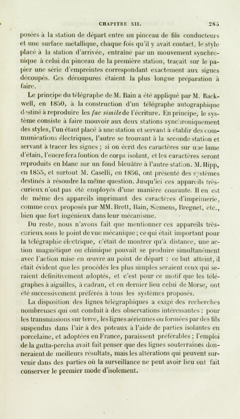 posées à la station de départ entre un pinceau de fils conducteurs et une surface métallique, chaque fois qu'il y avait contact, le si vie place à la station d'arrivée, entraîné par un mouvement synchro- nique à celui du pinceau de la première station, traçait sur le pa- pier une série d'empreintes correspondant exactement aux signes découpés. Ces découpures étaient la plus longue préparation à faire. Le principe du télégraphe de M. Bain a été appliqué par M. Back- well, en 18.>0, à la construction d'un télégraphe autographique dostiné à reproduire les fac simile de l'écriture. En principe, le^s- tème consiste à faire mouvoir aux deux stations synchroniquement des styles, l'un étant placé à une station et servant à établir tics com- munications électriques, l'autre se trouvant à la seconde station et servant à tracer les signes ; si on écrit des caractères sur une lame d'étain, l'encre fera fontion de corps isolant, et les caractères seront reproduits en blanc sur un fond bleuâtre à l'autre station. M. Ilipp, en 1855, et surtout M. Caselli, en 1856, ont présente des systèmes destinés à résoudre la même question. Jusqu'ici ces appareils très- curieux n'ont pas été employés d'une manière courante, lien esl de même des appareils imprimant des caractères d'imprimerie, comme ceux proposés par MM. Brett, Bain, Siemens, Breguet, etc., bien que fort ingénieux dans leur mécanisme. Du reste, nous n'avons fait que mentionner ces appareils très- curieuxsous le point de vue mécanique; ce qui était important pour la télégraphie électrique, c'était de montrer qu'à distance, une ac- tion magnétique ou chimique pouvait se produire simultanément avec l'action mise en œuvre au point de départ : ce but atteint, il était évident que les procédés les plus simples seraient ceux qui se- raient définitivement adoptés, et c'est pour ce motif que les télé- graphes;! aiguilles, à cadran, et en dernier lieu celui de Morse, ont été successivement préférés à tous les systèmes proposés. La disposition des lignes télégraphiques a exige des recherches nombreuses qui ont conduit à des observations intéressantes : pour les transmissions sur terre, les lignes aériennes ou formées par des (ils suspendus dans l'air à des poteaux à l'aide de parties isolantes en porcelaine, et adoptées en France, paraissent préférables ; l'emploi île la eutta-percha avait fait penser que des ligues souterraines don- neraient de meilleurs résultats, mais les altérations qui peuvent sur- venir dans des parties où la surveillance ne peut avoir lieu ont fait conserver le premier mode d'isolement.