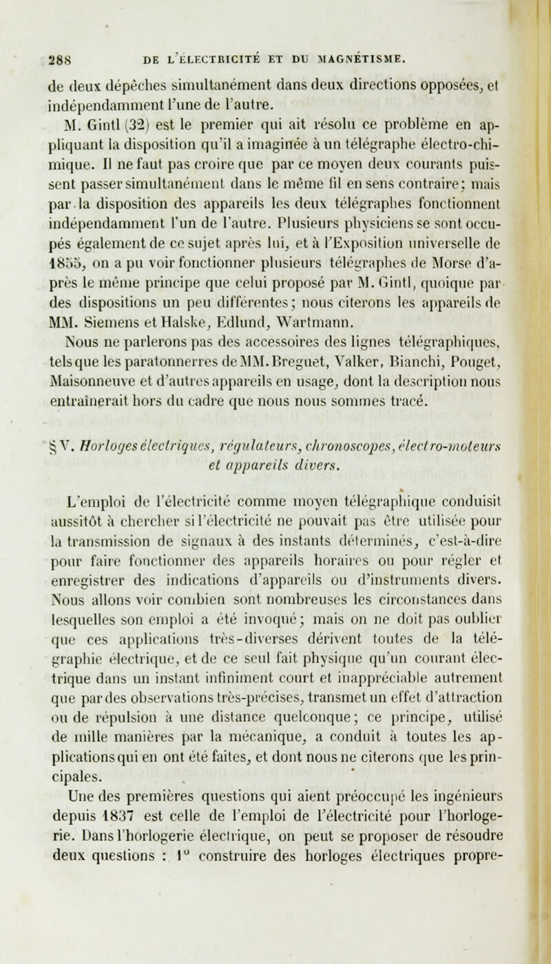 de deux dépêches simultanément dans deux directions opposées, et indépendamment l'une de l'autre. M. Gintl (32) est le premier qui ait résolu ce problème en ap- pliquant la disposition qu'il a imaginée à un télégraphe électro-chi- mique. Il ne faut pas croire que par ce moyen deux courants puis- sent passer simultanément dans le même fil en sens contraire; mais par la disposition des appareils les deux télégraphes fonctionnent indépendamment l'un de l'autre. Plusieurs physiciens se sont occu- pés également de ce sujet après lui, et à l'Exposition universelle de 1855, on a pu voir fonctionner plusieurs télégraphes de Morse d'a- près le même principe que celui proposé par M. Gintl, quoique par des dispositions un peu différentes ; nous citerons les appareils de MM. Siemens etHalske, Edlund, Wartmann. Nous ne parlerons pas des accessoires des lignes télégraphiques, tels que les paratonnerres deMM.Breguet, Valker, Bianchi, Pouget, Maisonneuve et d'autres appareils en usage, dont la description nous entraînerait hors du cadre que nous nous sommes tracé. § V. Horloges élcclriq u es, règ ut a feu rs} ch ronoscopes, élecf ro-m oteurs et appareils divers. L'emploi de l'électricité comme moyen télégraphique conduisit aussitôt à chercher si l'électricité ne pouvait pas être utilisée pour la transmission de signaux à des instants déterminés, c'est-à-dire pour faire fonctionner des appareils horaires ou pour régler et enregistrer des indications d'appareils ou d'instruments divers. Nous allons voir combien sont nombreuses les circonstances dans lesquelles son emploi a été invoqué; mais on ne doit pas oublier que ces applications très-diverses dérivent toutes de la télé- graphie électrique, et de ce seul fait physique qu'un courant élec- trique dans un instant infiniment court et inappréciable autrement que par des observations très-précises, transmet un effet d'attraction ou de répulsion à une distance quelconque; ce principe, utilisé de mille manières par la mécanique, a conduit a toutes les ap- plications qui en ont été faites, et dont nous ne citerons que les prin- cipales. Une des premières questions qui aient préoccupé les ingénieurs depuis 1837 est celle de l'emploi de l'électricité pour l'horloge- rie. Dans l'horlogerie électrique, on peut se proposer de résoudre deux questions : 1° construire des horloges électriques propre-