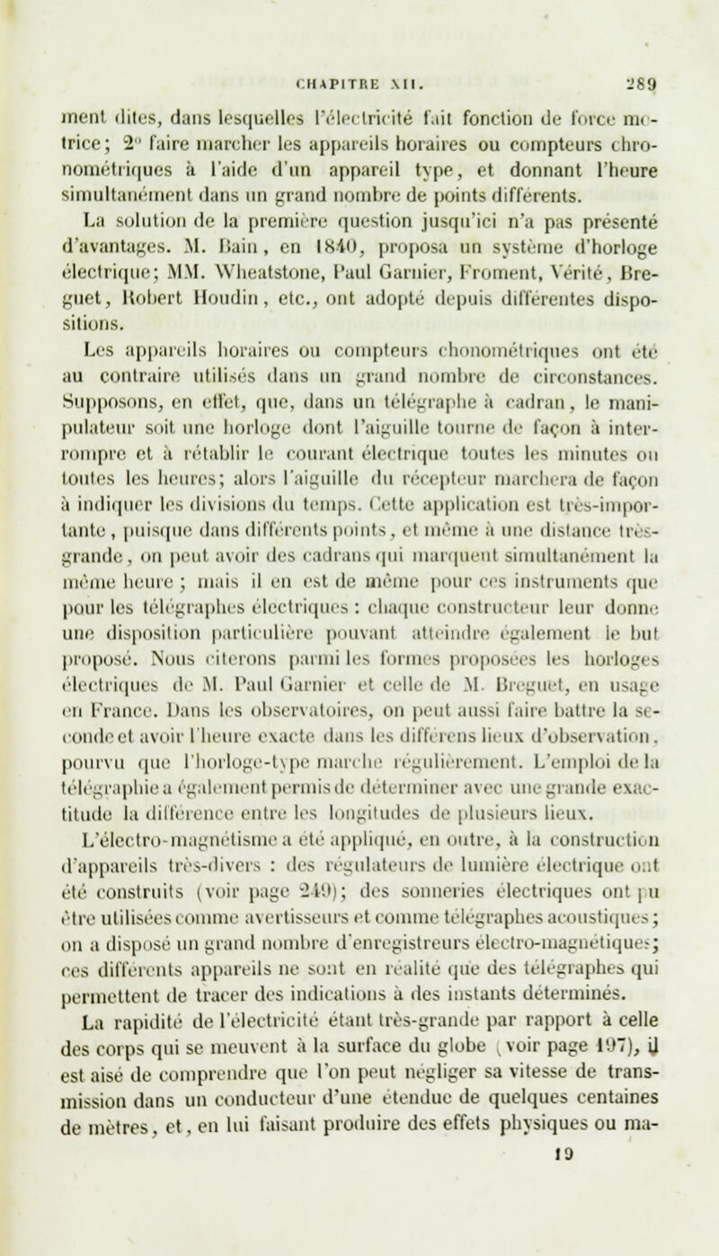 inent dites, dans Lesquelles l'électricité fait fonction de force m(- trice; 2 faire marcher les appareils horaires ou compteurs chro- nométriques à l'aide d'un appareil type, et donnant l'heure simultanément dans un grand nombre de pointa différents. La solution de la première question jusqu'ici n'a pas présenté d'avantages. M. Bain, en 1840, proposa un système d'horloge électrique; MM. Wheatstone, Paul Garuier, Froment, Vérité, Lire- guet, Robert Boudin, etc., ont adopté depuis différentes dispo- sitions. Les appareils horaires ou compteurs chonométriques mit été au contraire utilisés dans un grand nombre de circonstances. Supposons, en effet, que, dans un télégraphe à cadran, le mani- pulateur soit une horloge dont l'aiguille tour le façon à inter- rompre et à rétablir le courant électrique toutes les minutes ou toutes les heures; alors l'aiguille du récepteur marchera de façon à indiquer les divisions du temps. Cette application est très-impor- tante , puisque dans différents points, et même à une distance très- grande peut avoir des cadrans qui marquent simultanément la même heure ; mais il en est de même pour ers instruments que pour les télégraphes électriques : chaque constructeur leur donne une disposition particulière pouvant atteindre également le but proposé. Nous citerons parmi les formes proposées les horloges électriques de M. Paul Garnier et celle de M Breguet, en usage en France. Dans les observatoires, on peut aussi faire battre la se- condée! avoir L'heure exacte dans les différens lieux d'observation. pourvu que l'horloge-typemarche régulièrement. L'emploi delà télégraphiée également permis de déterminer avec une grande exac- titude la différence entre les longitudes de plusieurs lieux. L'électro-magnétisme a été applique, en outre, à la construction d'appareils très-divers : des régulateurs de lumière électrique ont été construits (voir page 249); des sonneries électriques ontpu être utilisées comme avertisseurs et comme télégraphes acoustiques; on a disposé un grand nombre d'enregistreurs électro-magnétiques; ces différents appareils ne sont en réalité que des télégraphes qui permettent de tracer des indications à des instants déterminés. La rapidité de l'électricité étant très-grande par rapport à celle des corps qui se meuvent à la surface du globe ^ voir page 197), il est aise de comprendre que l'on peut négliger sa vitesse de trans- mission dans un conducteur d'une étendue de quelques centaines de mètres et, en lui faisant produire des effets physiques ou ma- 19