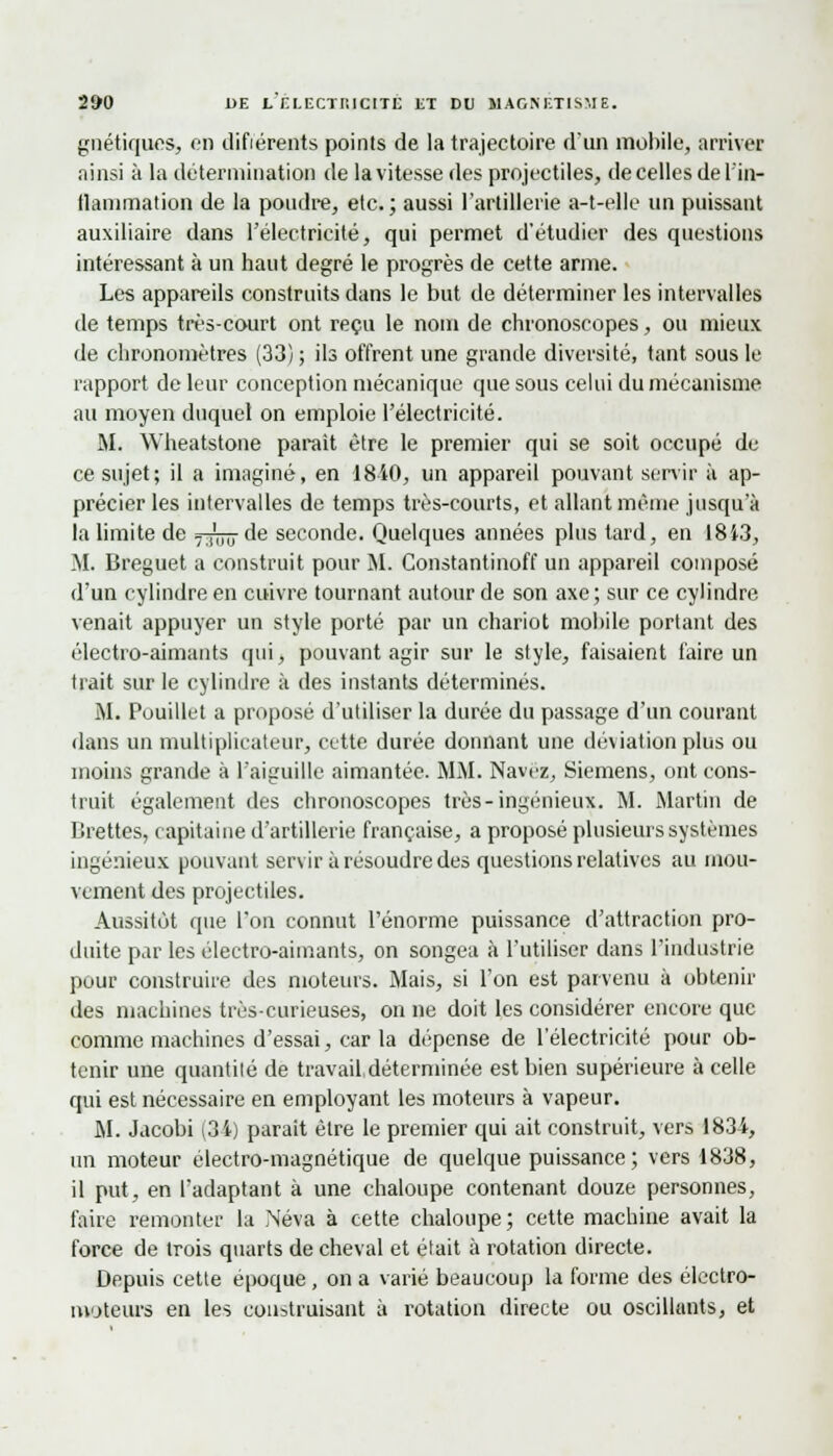 gaéliques, en difiérents points de la trajectoire d'un mobile, arriver ainsi à la détermination de la vitesse des projectiles, de celles de L'in- flammation de la poudre, etc. ; aussi l'artillerie a-t-elle un puissant auxiliaire dans l'électricité, qui permet d'étudier des questions intéressant à un haut degré le progrès de cette arme. Les appareils construits dans le but de déterminer les intervalles de temps très-court ont reçu le nom de chronoscopes, ou mieux de chronomètres (33) ; ils offrent une grande diversité, tant sous le rapport de leur conception mécanique que sous celui du mécanisme au moyen duquel on emploie l'électricité. M. Wheatstone parait être le premier qui se soit occupé de ce sujet; il a imaginé, en 1810, un appareil pouvant servir à ap- précier les intervalles de temps très-courts, et allant même jusqu'à la limite de 7^717 de seconde. Quelques aimées plus tard, en 1813, M. Breguet a construit pour M. Constantinoff un appareil composé d'un cylindre en cuivre tournant autour de son axe; sur ce cylindre venait appuyer un style porté par un chariot mobile portant des électro-aimants qui, pouvant agir sur le style, faisaient faire un trait sur le cylindre à des instants déterminés. M. Pouillet a proposé d'utiliser la durée du passage d'un courant dans un multiplicateur, cette durée donnant une déviation plus ou moins grande à L'aiguille aimantée. MM. Navcz, Siemens, ont cons- truit également des chronoscopes très-ingénieux. M. Martin de tirettes, capitaine d'artillerie française, a proposé plusieurs systèmes ingénieux pouvant servir à résoudre des questions relatives au mou- vement des projectiles. Aussitôt que l'on connut l'énorme puissance d'attraction pro- duite par les électro-aimants, on songea à l'utiliser dans l'industrie pour construire des moteurs. Mais, si l'on est parvenu à obtenir des machines très-curieuses, on ne doit les considérer encore que comme machines d'essai, car la dépense de l'électricité pour ob- tenir une quantité de travail,déterminée est bien supérieure à celle qui est nécessaire en employant les moteurs à vapeur. M. Jacobi (34) parait être le premier qui ait construit, vers 1834, un moteur électro-magnétique de quelque puissance; vers 1838, il put, en l'adaptant à une chaloupe contenant douze personnes, faire remonter la Neva à cette chaloupe; cette machine avait la force de trois quarts de cheval et était à rotation directe. Depuis cette époque , on a varié beaucoup la forme des électro- moteurs en les construisant à rotation directe ou oscillants, et