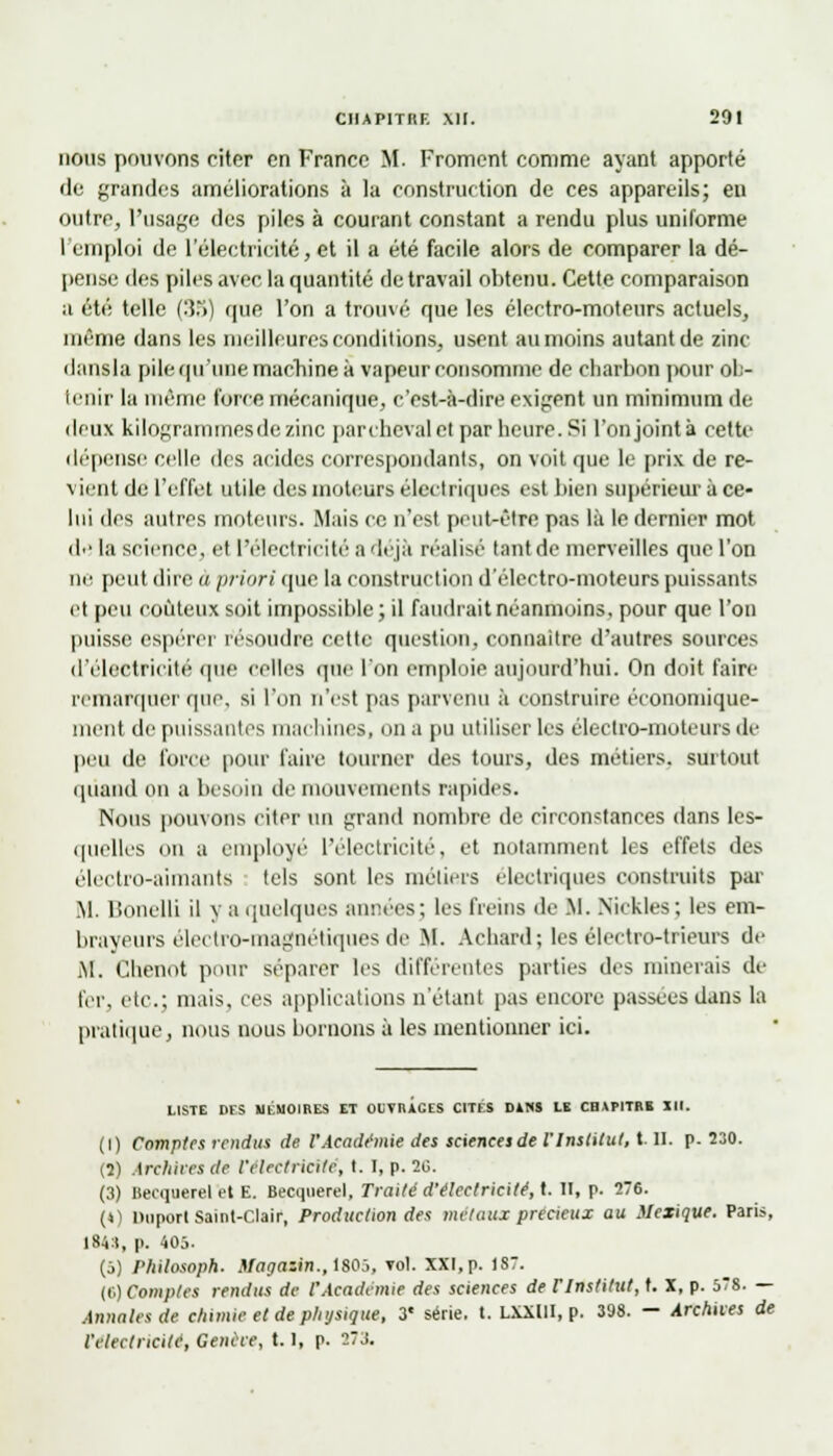 nous pouvons citer en France M. Froment comme ayant apporté de grandes améliorations à la construction de ces appareils; en outre, l'usage des piles à courant constant a rendu plus uniforme l'emploi de l'électricité, et il a été facile alors de comparer la dé- pense des piles avec la quantité de travail obtenu. Cette comparaison a été telle (35) que l'on a trouvé que les électro-moteurs actuels, même dans les meilleures conditions, usent au moins autant de zinc ilansla pile qu'une machine à vapeur consomme de charbon pour ob- tenir la même force mécanique, c'est-à-dire exigent un minimum de deux kilogrammes de zinc par cheval et par heure. Si l'on joint à cette dépense celle des acides correspondants, on voit que le prix de re- vient de l'effet utile des moteurs électriques est bien supérieur à ce- lui des autres moteurs. Mais ce n'est peut-être pas là le dernier mot de la science, et l'électricité a déjà réalisé tant de merveilles que l'on ne peut dire à priori que la construction d'électro-moteurs puissants et peu coûteux soit impossible ; il faudrait néanmoins, pour que l'on puisse espérer résoudre cette question, connaître d'autres sources d'électricité que celles que l'on emploie aujourd'hui. On doit faire remarquer que. si l'on n'est pas parvenu à construire économique- ment de puissantes machines, On a pu utiliser les électro-moteurs de peu de force pour faire tourner des tours, des métiers, surtout quand on a besoin de mouvements rapides. Nous pouvons citer un grand nombre de circonstances dans les- quelles on a employé l'électricité, et notamment les effets des électro-aimants tels sont les métiers électriques ci instruits par M. Bonelli il y a linéiques années; les freins de M. Nickles; les em- brayeurs électro-magnétiques de M. Achard; les électro-trieurs de M. Chenot pour séparer les différentes parties des minerais de fer, etc.: mais, ces applications n'étant pas encore passées dans la pratique, nous nous bornons à les mentionner ici. LISTE DES MÉMOIRES ET OUVRAGES CITES DANS LE CHAPITRE III. (l) Comptes rendus de VAcadémie des sciences de l'Institut, t. II. p. 230. (7) Archives de l'électricité, I. I, p. 2G. (3) Becquerel et E. Becquerel, Traité d'électricité, t. H, p. 276. (*) Duporl Saint-Clair, Production des métaux précieux au Mexique. Paris, 1841, p. 405. (5) Philosoph. Manazin.,tS0~j, vol. XXI, p. 1S. (('.) Comptes rendus de l'Académie des sciences de f Institut, t. X, p. 578. — Annales de chimie et de physique, 3« série, t. LXXUI, p. 398. - Archives de 1'eleclricité, Genève, 1.1, p. 27X