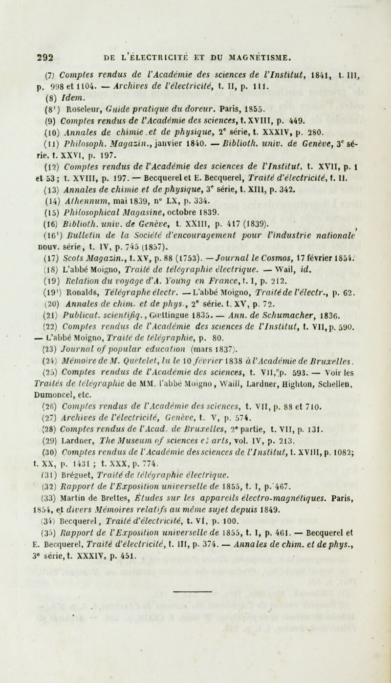 (7) Comptes rendus de l'Académie des sciences de l'Institut, 1841, t. 111, p. 998 et 1104. —Archives de l'électricité, t. il, p. ni. (8) Idem. (8') Roseleur, Guide pratique du doreur. Paris, 1855. (9) Comptes rendus de l'Académie des sciences, t. XVIII, p. 449. (10) Annales de chimie et de physique, 1' série, t. XXXIV, p. 280. (11) Phitnsoph. Magazin., janvier 1840. —Biblioth. univ. de Genève, 3 sé- rie, t. XXVi, p. 197. (12) Comptes rendus de l'Académie des sciences de l'Institut, t. XVII, p. i et 53; t. XVIII, p. 197. — Becquerel et E. Becquerel, Traité d'électricité, t. II. (13) Annales de chimie et de physique, 3' série, t. XI11, p. 342. (14) Aihennum, mai 1839, n° LX, p. 334. (15) Philosophical Magasine, octobre 1839. (16) BMioth. univ. de Genève, t. XXIII, p. 417 (1839). (I01) Bulletin de la Société d'encouragement pour l'industrie nationale nouv. série, t. IV, p. 45 (1857). (17) Scots Magazin., t. XV, p. 88 (1753). —Journal le Cosmos, 17 février 1854. (18) L'abbé Moigno, Traité de télégraphie électrique. —Wail, id. (19) Relation du voyaged'A. Young en France,1.1, p. 212. (191) Ronalds, Télégraphe élcclr. —L'abbé Moigno, Traité de l'électr., p. 62. (20) Annales de chim. et de. phys-, 2e série, t. XV, p. 72. (21) Publicat. scientifiq., Goettingue 1835. — Ann. de Schumacher, 1836. (22) Comptes rendus de l'Académie des sciences de l'Institut, t. VU, p. 590. — L'abbé Moigno, Traité de télégraphie, p. 80. (23) Journal 0/ popular éducation (mars 1837). (24) Mémoire de M. Quetelet, lu le 10 février 1838 àl'Académie de Bruxelles. (25) Comptes rendus de l'Académie des sciences, t. Vll,p. 593.— Voiries Traités de télégraphie de MM. l'abbé Moigno, Waill, Lardner, Higliton, Scliellen, Dumonce!, etc. (2fi) Comptes rendus de l'Académie des sciences, t. VII, p. 88 et 710. (27) Archives de l'électricité, Genève, t. V, p. 574. (28) Comptes rendus de l'Acad. de Bruxelles, 2e partie, t. VII, p. 131. (29) Lardner, The Muséum 0/ sciences e'. arts, vol. IV, p. 213. (30) Comptes rendus de l'Académie dessciences de l'Institut, t. XV11I, p. 1082; t. XX, p. 1431 ; t. XXX, p. 774. (31) Bréguet, Traité de télégraphie électrique. (32) Rapport de l'Exposition universelle de 1855, t. I, p.'467. (33) Martin de Brettes, Éludes sur les appareils électro-magnétiques. Paris, 1854, et divers Mémoires relatifs auméme sujet depuis 1849. (34) Becquerel, Traité d'électricité, t. Vi, p. 100. (35) Rapport de. l'Exposition universelle de 1855, t. I, p. 461. — Becquerel et E. Becquerel, Traité d'électricité, t. III, p. 374. — Annales de chim. et de phys., 3e série, t. XXXIV, p. 451.