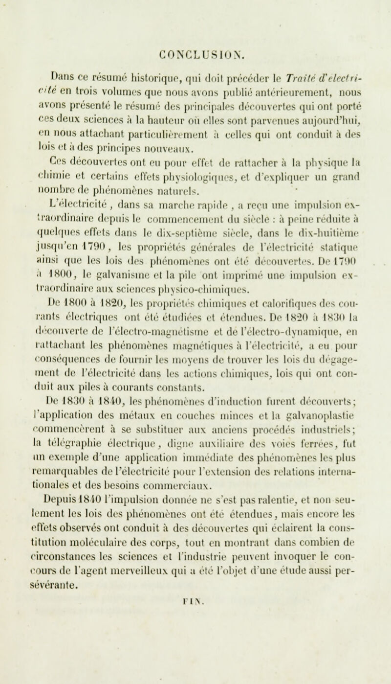CONCLUSION. [•ans ce résumé historique, qui doil précéder le Traité d'électri- cité en trois volumes que nous avons publié antérieurement, nous avons présenté le résumé des principales découvertes qui ont porté ces deux sciences à la hauteur où elles sont parvenues aujourd'hui. en nous attachant particulièrement à celles qui ont conduit a des lois et à des principes nouveaux. Ces découvertes ont eu pour effet de rattacher à la physique la chimie et certains effets physiologiques, et d'expliquer un grand nombre de phénomènes naturels. L électricité, dans sa marche rapide , a reçu une impulsion ex- traordinaire depuis le commencement du siècle : a peine réduite à quelques effets dans le dix-septième siècle, dans le dix-huitième jusqu'en 1790, les propriétés générales de l'électricité statique ainsi que les lois des phénomènes oui ete découvertes. Lie 1790 a 1800, le galvanisme el la pile ont imprimé une impulsion ex- traordinaire aux sciences physico-chimiques. lie 180(1 à lK2o, les propriétés chimiques et calorifiques des cou- rants électriques mil été étudiées cl .•tendues. Lie IK-20 a IK.'jo la découverte de I electro-ma^netisme et de l'électro-dynamique, en rattachant les phénomènes magnétiques à l'électricité, a eu pour conséquences de fournir les moyens de trouver les lois du dégage- ment de l'électricité dans les actions chimiques, lois qui ont con- duit aux piles à courants constants. Ile lS.'fll à 1840, les phénomènes d'induction lurent découverts; l'application des métaux eu couches minces et la galvanoplastie commencèrent à se substituer aux anciens procédés industriels; la télégraphie électrique, digne auxiliaire îles voies ferrées, fut un exemple d'une application immédiate des phénomènes les plus remarquables de l'électricité pour l'extension des relations interna- tionales et des besoins commerciaux. Depuis 18 iO l'impulsion donnée ne s'est pas ralentie, et non seu- lement les lois des phénomènes ont ete étendues, mais encore les effets observés ont conduit à des découvertes qui éclairent la cons- titution moléculaire des corps, tout en montrant dans combien de circonstances les sciences et l'industrie peuvent invoquer le con- cours de l'agent merveilleux qui a été l'objet d'une étude aussi per- sévérante. F1 .\.