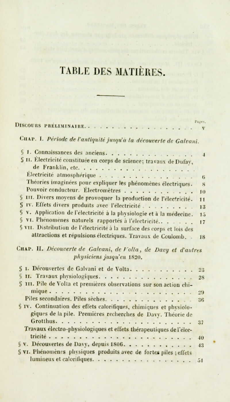 TABLE DES MATIÈRES. DISCOURS PRELIMINAIRE. . . ..... \ C.nxp. I. Période de l'antiquité jusqu'à la découverte de Galvani. § 1. Connaissances des anciens 4 S 11. Électricité constituée en corps de science; travaux deDufay, de Franklin, etc Électricité atmosphérique • . . . u Théories imaginées pour expliquer les phénomènes électriques. 8 Pouvoir conducteur. Électromètres 10 § m. Divers moyens de provoquer la production de l'électricité. Il S iv. Effets divers produits avec l'électricité . 13 § v. Application de l'électricité à la physiologie et à la médecine. 15 § vi. Phénomènes naturels rapportés à l'électricité.. ... 17 5 VII. Distribution de l'électricité ,1 la surface des corps et lois des attractions et répulsions électriques. Travaux de Coulomb. 18 CHIP. II. Découverte de Galvani, det'olla, de Davy et d'autres physiciens jusqu'en 1820. § 1. Découvertes de Galvani et de Volta 23 $ 11. Travaux physiologiques 28 § m. Pile de Volia et premières observations sur son action chi- mique jij Piles secondaires. Piles sèches 30 § IV. Continuation des efl'ets calorifiques, chimiques et physiolo- giques de la pile. Premières recherches de Davy. Théorie de Grotthus 3; Travaux électro-physiologiques et effets thérapeutiques de l'élec- tricité 40 § v. Découvertes de Davy, depuis 1806 43 §vi. Phénomènes physiques produits avec de fortes piles;effets lumineux et calorifiques :,\