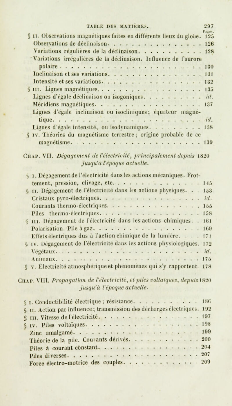 l'i-,.'.. § II. Observations magnétiques laites en différents lieux du globe. 125 Observations de déclinaison 126 Variations régulières de la déclinaison 128 Variations irrégulieres de la déclinaison. Influence de l'aurore polaire . . 130 Inclinaison et ses variations 131 Intensité et ses variations . , 132 § III. Lignes magnétiques I3.> Lignes d'égale déclinaison ou isogoniques id. Méridiens magnétiques 137 Lignes d'égale inclinaison ou isocliniques; équateur magné- tique id. Lignes d'égale intensité, ou isodynamiques. . ... 138 S iv. Théories du magnétisme terrestre ; origine probable de ce magnétisme 139 Chap. VIL Dégagement de l'électricité, principalement deptrit 1820 jusqu'u Cépoque actuelle. ^ i. Dégagement de l'électricité dans les actions mécaniques. Frot- tement, pression, clivage, etc I 15 § il. Dégagement de l'électricité dans lis actions physiques. . 153 Cristaux pyro-électriques. . . id. Courants thermo-électriques . l.'>5 Piles thermo-électriques 158 § ni. Dégagement de l'électricité dans les actions chimiques. 161 Polarisation. Pile à gaz 169 Effets électriques dus à l'action chimique de la lumière. i;i § iv. Dégagement de l'électricité dans les actions physiologiques. 172 Végétaux. id. Animaux . 175 § v. Electricité atmosphérique et phénomènes qui s'y rapportent. 17s CHAP. \ III. Propagation de l'électricité, et piles voltaiques, depuis 1820 jusqu'à l'époque actuelle. § i. Conductibilité électrique ; résistance. .......... 186 § il. Action par influence ; transmission des décharges électriques. 192 § m. Vitesse de l'électricité ... 197 § iv. Piles voltaïques . • 198 Zinc amalgamé ■ • 199 Théorie de la pile. Courants dérivés . . 200 Piles à courant constant. . . 204 Piles diverses 207 Force électro-motrice des couples 209