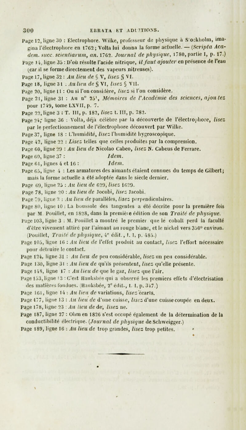 3U0 ERRATA RT ADLJTIONS. Page 12, ligne 30 : Électrophore. Wilke, professeur de physique à S'ocklioliu, ima- gina l'électropliore en 1762 ; Volta lui donna la forme actuelle. — (Scripta Aca- dem. -suce, scienliarum, an. 1762. Journal de physique, 1780, parlie I, p. 17.) Page 14, ligne 35 : D'où résulte l'acide nitrique, il faut ajouter en présence de l'eau ^ar il se forme directement des vapeurs nitreuses). Page 17, ligne 32 : Au lieu de § V, lisez § VI. Page 18, ligne 31 .Au lieu de § VI, lisez § VII. Page 20, ligne 11 : Ou si l'on considère, lisez si l'on considère, Page 21, ligne 31 : Au n° 25', Mémoires de l'Académie des sciences, ajoutez pour 1749, iome LXV1I, p. 7. Page 22, ligne 3 : T. 111, p. 182, lisez t. III, p. 282. Page 24, ligne 36 : Voila, déjà célèbre par la découverte de l'électropliore, lisez par le perfectionnement de l'électropliore découvert par Wilke. Page 37, ligne 18 : L'humidité, lisez l'Inimidité hygroscopique. Page 42, ligne 22 : Lisez telles que celles pioduites par la compression. Page 60, ligne 29 : Au lieu de Nicolao Cabeo, lisez N. Cabeus de Ferrare. Page 00, ligne 37 : Idem. Page 61, lignes 4 et 16 : Idem. Page 05, ligne 4 : Les armatures des aimants étaient connues du temps de Gilbert; mais la forme actuelle a été adoptée dans le siècle dernier. Page 09, ligne 25 : Au lieu de 029, lisez 1029. Page 78, ligne 20 : Au lieu de Jocobi, lisez Jacobi. Page 79, ligue ''■ : Au lieu de parallèles, lisez perpendiculaires. Fage 80, ligne 10 : La buussole des tangentes a été décrite pour la première fois par M Pouillet, en 1828, dans la premièie édition de son Traité de physique. Page 103, ligne 3 . M. Pouillet a montré le premier que le cobalt perd la faculté d'être vivement attiré par l'aimant au rouge blanc, et le nickel vers 350° environ. (Pouillet, Traité de physique, 4e édit., t. I, p. 485.) Page 105, ligue 16 : Au lieu de l'effet pioduit au contact, lisez l'effoit nécessaire pour détruire le contact. Page 124, ligne 31 : Au lieu de peu considérable, lisez un peu considérable. Page 130, ligne 31 : Au lieu de qu'ils présentent, lisez qu'elle présente. Page 148, ligne 17 : Au lieu de que le gaz, lisez que l'air. Page 153, ligne 13 : C'est Hauksbée qui a observé les premiers effets d'électrisalion des matières fondues. (Hauksbée, 2e eilit., t. I, p. 317.) Page 161, ligne 14 : Au lieu de variations, lisez 'écarts. Page 177, ligue 13 : Alt lieu de d'une cuisse, lisez d'une cuisse coupée en deux. Page 178, ligne 23 : Au lieu de de, lisez ne. Page 187, ligne 27 : Olim en 1826 s'est occupé également de la détermination de la conductibilité électrique. (Journal de physique de Scbweigger.) Page 189, ligne 16 : Au lieu de trop grandes, lisez trop petites. »