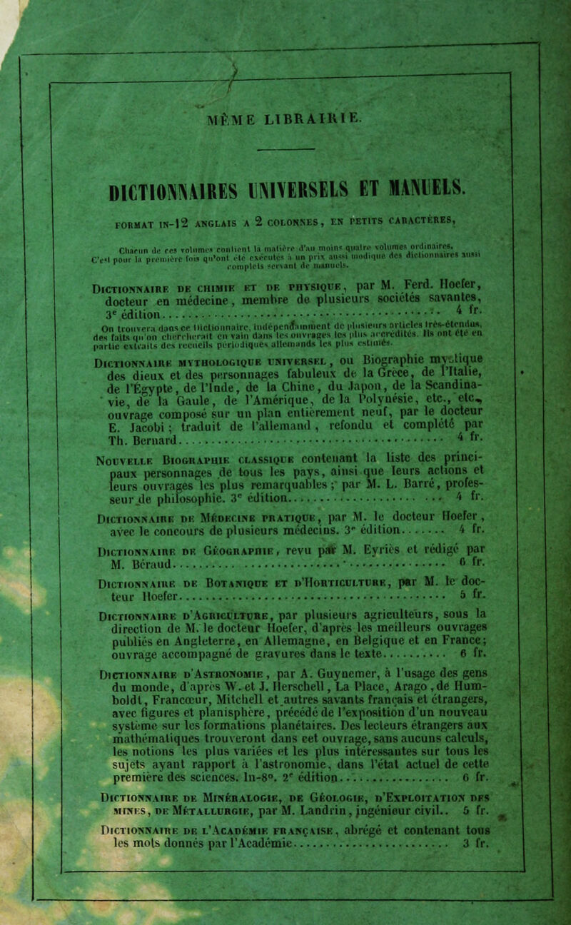 AlÈM E L1BRAIHIK. DICT10NM1RES UNIVERSELS ET MANIELS. FORMAT IN-12 ANGLAIS A 2 COLONNES, EN PETITS CARACTÈRES, Clmrun de cm volumes conlient la ih.iIumv d'au moins quair,- volumesprdinoire*. C'esl pour la pren ièrt I.' qu'onl été cucutés à un pm aussi uiodique .le* ditlionnau-ei uim complets sorsanl de m Dictionnaire de chimie kt de physique, par M. Ferd. Hoefer, docteur en médecine, membre de plusieurs sociétés savantes, 3e édition 4 ,r- On trouvera daavce lilclk aire, indépcnftinmen! de nlunieiira BrUctai'.f*^?1* de» faits qu'on chefrherall en vain dam les ouvrages les pin» ararddltéa. Ils ont êti parUe extraits des recueils périodique» aliet uis les pins estime». Dictionnaire mythologique iniverskl, ou Biographie mvJique des dieux et des personnages fabuleux de la Grèce, de l'Italie, de l'Egypte, de l'Inde, de la Chine, du .lapon, de la Scandina- vie, de la Gaule, de l'Amérique, delà Polynésie, etc., etc., ouvrage composé sur un plan entièrement neuf, par le docteur E. Jacolji ; traduit de l'allemand , refondu et complète par Th. Bernard 4 fr- Nouvelle Biographie classique contenant la liste des princi- paux personnages de tous les pays, ainsi que leurs actions et leurs ouvrages les plus remarquables ; par M. L. Barré, profes- seur de philosophie. 3e édition 4 fr. Dictionnaire de Mûiuiink pratique, par M. le docteur Hoefer, avec le concours de plusieurs médecins. 3' édition 4 fr. Dictionnaire de Géographie, revu pair M. Evriès et rédigé par M. Béraud • fl fr Dictionnaire de Botanique et d'Horticulture, pttr M. le doc- teur Hoefer à fr. Dictionnaire d'Agriculture, par plusieurs agriculteurs, sous la direction de M. le docteur Hoefer, d'après les meilleurs ouvrages publiés en Angleterre, en Allemagne, en Belgique et en France; ouvrage accompagné de gravures dans le texte 6 fr. Dictionnaire d'Astronomie , par A. Guynemcr, à l'usage des gens du monde, d'après W.et J. Ilerschell, La Place, Arago ,de Hum- boldt, Francceur, Mitchell et autres savants français et étrangers, avec figures et planisphère, précédé de l'exposition d'un nouveau système sur les formations planétaires. Des lecteurs étrangers aux mathématiques trouveront dans cet ouvrage, sans aucuns calculs, les notions les plus variées et les plus intéressantes sur tous les sujets ayant rapport à l'astronomie, dans l'état actuel de cette première des sciences. ln-8°. T édition 6 fr. Dictionnaire de Minéralogie, de Géologle, d'Exploitation des mines, or Métallurgie, par M. Landrin, jngénieur civil.. 0 fr. Dictionnaire de l'Académie française, abrégé et contenant tous les mois donnés par l'Académie 3 fr.