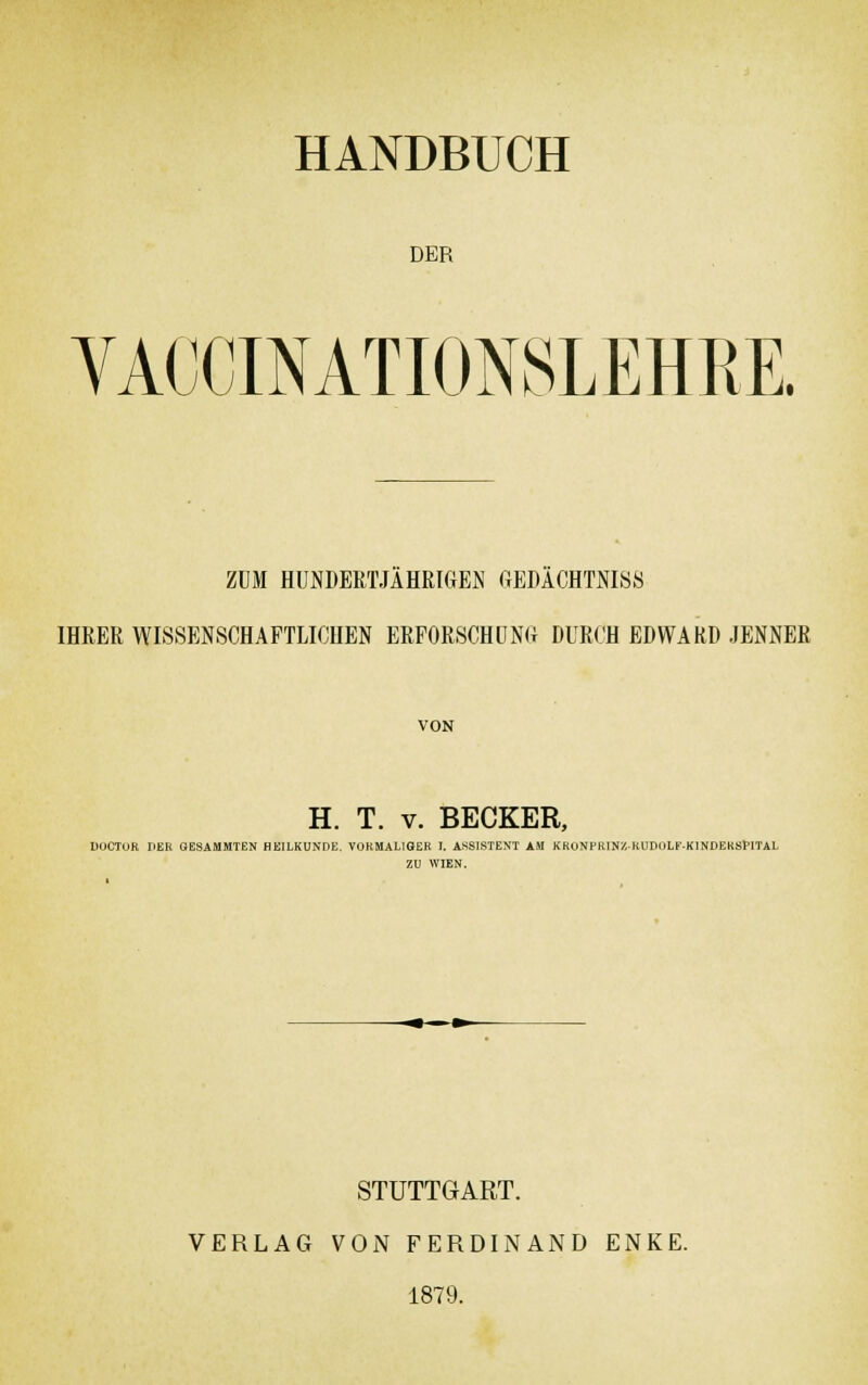 HANDBUCH DER VACCINATIONSLEHRE ZUM HUNDERTJÄHRIGEN GEDÄCHTNIS« IHRER WISSENSCHAFTLICHEN ERFORSCHUNG DURCH EDWARD JENNER VON H. T. v. BECKER, DOCTUR DER OESAMMTEN HEILKUNDE. VORMALIGER T. ASSISTENT AM KRÜNPRINZKUDOLEKINDEKSF-ITAL ZU WIEN. STUTTGART. VERLAG VON FERDINAND ENKE. 1879.