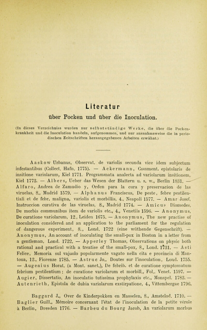 Literatur über Pocken und über die Inoculation. (In dieses VerzeichDiss wurden nur selb st s tänd ige Werke, die über die Pocken- krankheit und die Inoculation handeln, aufgenommen, und nur ausnahmsweise die in perio- dischen Zeitschriften herausgegebenen Arbeiten erwähnt.) Aastow Urbanus, Observat. de variolis seeunda vice idem subjectum infestantibus (Collect. Hafn. 1775). — Ackermann, Comment. epistolaris de insitione variolarum, Kiel 1771. Programmata analecta ad variolarum insitionem, Kiel 1773. — Albers, Ueber das Wesen der Blattern u. s. w., Berlin 1831. — Alfaro, Andrea de Zamudio y, Orden para la cura y preservacion de las viruelas, 8., Madrid 1579. — Alphanus Franciscus, De peste, febre pestilen- tiali et de febr. maligna, variolis et morbillis, 4., Neapoli 1577. — Amar Josef, Instruction curativa de las viruelas, 8., Madrid 1774. — Amicus Diomedes. De morbis communibus item de variolis etc., 4., Venetiis 1596. — Anonymus, De curatione variolarum, 12., Leiden 1675. — Anonymus, The new practise of inoculation considered and an application to the parliament for the regulation of dangerous experiment, 8., Lond. 1722 (eine wüthende Gegenschrift). — Anonymus, An account of inoculating the small-pox in Boston in a letter from a gentleman, Lond. 1722. — Apperley Thomas, Observations on physic both rational and practical with a treatise of the small-pox, 8., Lond. 1731. — Asti Feiice, Memoria sul vajuolo popolarmente vagato nella cita e provincia di Man- toua, 12., Fiorenze 1785. — Astruc Jo„ Doutes sur l'inoculation, Lond. 1755. — Augenius Horat. (a Mont. sanct.), De febrib. et de curatione symptomatuni febrium pestilentium : de curatione variolarum et morbill., Fol., Venet. 1597. — Augier, Dissertatio. An inoculatio tutissima Prophylaxis etc., Monspel. 1783.— Autenrieth, Epistola de dubia variolarum exstirpatione, 4., Vittembergae 1796. Baggard J., Over de Kinderpokken en Masselen, 8., Amstelod. 1710. — Baglier GuilL, Memoire concernant l'etat de l'inoculation de la petite veröle ä Berlin, Dresden 1776. — Barbeu du Bourg Jacob, An variolarum morbus