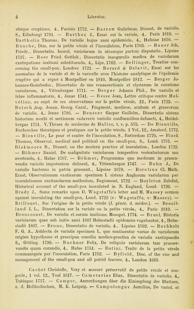 absque eruptione, 4., Parisiis 1772, — Barrow Guilelmus, Dissert, de variolis, 8., Edinburgi 1791. - Barthez J., Essai sur la variole, 4., Paris 1819. — Bartholin Thomas, De variolis hujus anni epidemicis, 4., Hafniae 1656. — Bauche, Diss. sur la petite veröle et Finoculation, Paris 1763. — Bauer Joh. Friedr., Dissertatio. Inocul. variolarum in utramque partem disputatio, Lipsiae 1737. — Beer Fried. Gottlob, Dissertatio inauguralis medica de variolarum exstirpatione insitioni substituenda, 4., Lips, 1762. — Bellinger, Treatise con- cerning the small-pox, Londres 1721. — Berard & Delavit, Essai sur les anomalies de la variole et de la varicelle avec l'histoire analytique de Fepidemie eruptive qui a regnö ä Montpellier en 1810, Montpellier 1812. — Berger Jo- hannes-Godofredus, Dissertatio de usu venaesectionis et clysterum in curatione variolarum, 4., Vittenbergae 1711. — Berg er Johann Phil., De variolis et febre inflammatoria, 4., Jenae 1741. — Besse Jean, Lettre critique contre Hel- vetius, au sujet de ses observations sur la petite veröle, 12., Paris 1723. — Betsch Aug. Joann. Georg. Carol., Fragment, medicor. arabum et graecorum de variolis, 4., Jenae 1786. — Beusser Gaspar Guillelm, Dissertatio sistens historiam morbi et sectionem eadaveris variolis confluentibus defuncti, 4., Heidel- bergae 1731. V. Theses de medeeine de Hai ler, t. v. p. 575. — De Bienville, Becherches theoriques et pratiques sur la petite veröle, 1 Vol., 12., Amsterd. 1772, — Bienville, Le pour et contre de Finoculation, 8, Rotterdam 1770. — Black Thomas, Observat. medical and political on the small-pox, 8., Lond. 1781. — Blakmoore R., Dissert. on the modern practice of inoculation, London 1723. — Böhmer Daniel, De malignitate variolarum tempestivo vesicatoriorum usu avertenda, 4., Halae 1767. — Böhmer, Programma quo medicum in praeca- vendis variolis impotentem delineat, 4., Vittembergae 1747. — Bohn J., De variolis hactenus in patria grassant., Lipsiae 1679. — Boretius Cl. Math. Ernst, Observationum exoticarum specimen I. sistens Anglorum variolarum per inoculationem excitandarum methodum, Begiomont. 1722. — Boylston Zabdiel, Historical account of the small-pox inoculated in N. England, Lond. 1726. — Brady J., Some remarks upon D. Wagstaffe's letter and M. Massey sermon against inoculating the small-pox, Lond. 1722 (v: Wagstaffe, v: Massey). — Brillouet, Sur Forigine de la petite veröle (J. gener. d. medec). — Brouil- laud J. L., Dissertation sur la variole ou la petite veröle, 4., Paris 1819. — Broussonet, De variolis et earum insitione, Monspel. 1774. — Bruel, Historia variolarum quae sub initio anni 1807 Helmstadii epidemice vagabantur, 4., Helm- stadii 1807. — Bruno, Dissertatio de variolis, 4., Lipsiae 1592. — Buchholz F. G. A., Analecta de variolis specimen L, quo contiuentur variae de variolarum origine hypotheses et praecipua consilia medico-practica de variolis exstirpandis 8., Götting. 1790. — Buchner Felix, De reliquiis variolarum tarn praeser- vandis quam curandis, 4., Halae 1751. — Butini, Traite de la petite verole communiquee par Finoculation, Paris 1752. — Byfield, Disc. of the eise and management of the small-pox and all putrid feavers, 4., London 1685. Cachet Christofle, Vray et asseure preservatif de petite verole et rou- geole, 1 vol. 12., Toul 1617. — Camerarius Elias, Dissertatio de variolis, 4., Tubingae 1717. — Camper, Anmerkungen über die Einimpfung der Blattern, a. d. Holländischen, M. K. Leipzig, i— Campolongus Aemilius, De variol. et