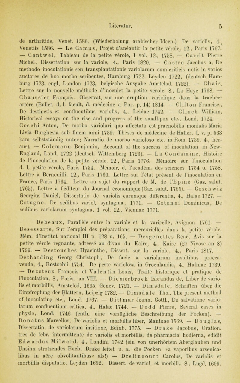 de arthritide, Vene'. 1586. (Wiederholung arabischer Ideen.) De variolis, 4., Venetiis 1586. — Le Camus, Projet d'aneantir la petite veröle, 12., Paris 1767. — Cantwel, Tableau de la petite veröle, 1 vol. 12., 1758. — Carrit Pierre Michel, Dissertation sur la variole, 4., Paris 1820. — Castro Jacobus a, De methodo inoculationis seu transplantationis variolarum cum criticis notis in varios auctores de hoc morbo scribentes, Hamburg 1722, Leyden 1722, (deutsch Ham- burg 1723, engl. London 1723, belgische Ausgabe Amstelod. 1722). — Chais, Lettre sur la nouvelle methode d'inoculer la petite veröle, 8., La Haye 1768. — Ghaussier Franqois, Observat. sur une eruption variolique dans la trachee- artere (Bullet, d. 1. facult. d. medecine ä Par. p. 14) 1814. — Clifton Francisc, De destinctis et confluentibus variolis, 4., Leidae 1742. — Clinch William, Historical essays on the rise and progress of the small-pox etc., Lond. 1724. — Cocchi Anton, De morbo variolari quo affectata est praenobilis monialis Maria Livia Burghesia sub fmem anni 1739. Thnses de medecine de Haller, I. v. p. 563 kam selbstständig unter: Narratio de morbo varioloso etc. in Rom 1739, 4., her- aus). — Colemann Benjamin, Account of the success of inoculation in New- England, Lond. 1722 (deutsch Wittemberg 1723). — La Condamine, Histoire de Finoculation de la petite veröle, 12., Paris 1776. Memoire sur Tinoculation d. 1, petite veröle, Paris 1754. Memoir. d. l'academ. des sciences 1754 u. 1758. Lettre ä Bernouilli, 12., Paris 1760. Lettre sur l'etat present de l'inoculation en France, Paris 1764. Lettre au sujet du rapport de M. de l'Epine (Gaz. salut. 1765). Lettre ä l'editeur du Journal economique (Gaz. salut. 1765). —Coschwiz Georgius Daniel, Dissertatio de variolis earumque differentia, 4., Halae 1727. — Cotugno, De sedibus variol. syntagma, 1771. — Cotunni Dominicus, De sedibus variolarum syntagma, 1 vol. 12., Viennae 1771. Debeaux, Parallele entre la variole et la varicelle, Avignon 1761. — Desessarts, Sur l'emploi des preparations mercurielles dans la petite veröle. Mem. d'Institut national III p. 128 u. 165. — Desgenettes Rene, Avis sur la petite veröle regnante, adressc au divan du Kaire, 4., Kaire (27 Nivose an 8) 1799. — Destouches Hyacinthe, Dissert. sur la variole, 4., Paris 1817. — Detharding Georg Christoph, De facie a variolarum insultibus praeca- venda, 4., Rostochii 1754. De peste variolosa in Groenlandia, 4., Hafniae 1739. — Dezoteux Franijois et Valentin Louis, Traite historique et pratique de l'inoculation, 8., Paris, an VIII. — Diemerbroek Isbrandus de, Liber de vario- lis et morbillis, Amstelod. 1665, Genev. 1721. — Dimsdale, Schriften über die Einpfropfung der Blattern, Leipzig 1782.— Dimsdale Tho., The present method of inoculating etc., Lond. 1767. — Dittmar Joann. Gottl., De salvatione vario- larum confluentium critica, 4., Halae 1744. — Dodd Pierre, Several cases in physic, Lond. 1746 (enth. eine vorzügliche Beschreibung der Pocken). — Donatus Marcellus, De variolis et morbillis liber, Mantuae 1569. — Douglas, Dissertatio de variolarum insitione, Edinb. 1775. — Drake Jacobus, Oration. tres de l'ebr. intermittente de variolis et morbillis, de pharmacia hodierna, edidit Edwardus Milward, 4., Londini 1742 (ein von unerhörtem Aberglauben und Unsinn strotzendes Buch. Drake leitet u. a. die Pocken »a vaporibus arsenica- libus in aere obvolitantibus« ab!) — Drelincourt Carolus, De variolis et morbillis disputatio, Leyden 1692. Dissert. de variol. et morbill., 8., Lugd. 1699,