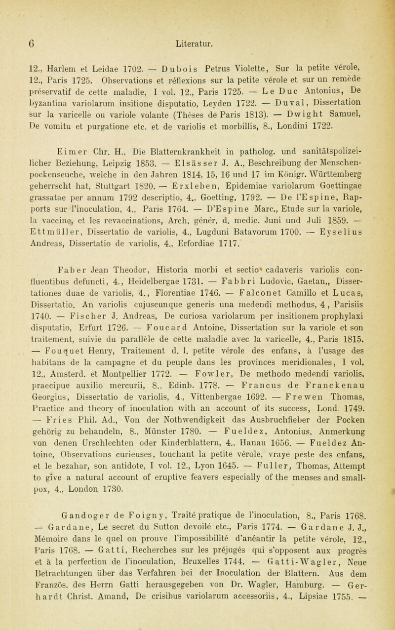 12., Harlem et Leidae 1702. — Dubois Petrus Violette, Sur la petite veröle, 12., Paris 1725. Observation et reflexions sur la petite veröle et sur un remede preservatif de cette maladie, I vol. 12., Paris 1725. — Le Duc Antonius, De byzantina variolarum insitione disputatio, Leyden 1722. — Duval, Dissertation sur la varicelle ou variole volante (Theses de Paris 1813). — Dwight Samuel, De voraitu et purgatione etc. et de variolis et morbillis, 8., Londini 1722. Eimer Chr. H., Die Blatternkrankheit in patholog. und sanitätspolizei- licher Beziehung, Leipzig 1853. — Elsas ser J. A., Beschreibung der Menschen- pockenseuche, welche in den Jahren 1814, 15, 16 und 17 im Königr. Württemberg geherrscht hat, Stuttgart 1820.— Erxleben, Epidemiae variolarum Goettingae grassatae per annum 1792 descriptio, 4., Goetting. 1792. — De FEspine, Rap- ports sur I'inoculatiou, 4., Paris 1764. — D'Espine Marc, Etüde sur la variole, la Vaccine, et les revaccinations, Arch. gener. d. medic. Juni und Juli 1859. — Ettmüller, Dissertatio de variolis, 4., Lugduni Batavorum 1700. — Eyselius Andreas, Dissertatio de variolis, 4., Erfordiae 1717. Faber Jean Theodor, Historia morbi et Sectio cadaveris variolis con- fluentibus defuncti, 4., Heidelbergae 1731. — Fabbri Ludovic. Gaetan., Disser- tationes duae de variolis, 4., Florentiae 1746. — Falconet Camillo et Lucas, Dissertatio. An variolis cujuscunque generis una medendi methodus, 4 , Parisiis 1740. — Fischer J. Andreas, De curiosa variolarum per insitionem prophylaxi disputatio, Erfurt 1726. — Foucard Antoine, Dissertation sur la variole et son traitement, suivie du parallele de cette maladie avec la varicelle, 4., Paris 1815. — Fouquet Henry, Traitement d. 1. petite veröle des enfans, a l'usage des habitans de la campagne et du peuple dans les provinces meridionales, I vol. 12., Amsterd. et Montpellier 1772. — Fowler, De methodo medendi variolis, praecipue auxilio mercurii, 8., Edinb. 1778. — Francus de Franckenau Georgius, Dissertatio de variolis, 4., Vittenbergae 1692. — Frewen Thomas, Practice and theory of inoculation with an account of its success, Lond. 1749. — Fries Phil. Ad., Von der Notwendigkeit das Ausbruchfieber der Pocken gehörig zu behandeln, 8., Münster 1780. — Fueldez, Antonius, Anmerkung von denen Urschlechten oder Kinderblattern, 4., Hanau 1656. — Fueldez An- toine, Observation curieuses, touchant la petite veröle, vraye peste des enfans, et le bezahar, son antidote, I vol. 12., Lyon 1645. — Füller, Thomas, Attempt to give a natural account of eruptive feavers especially of the menses and small- pox, 4., London 1730. Gandoger de Foigny, Traite pratique de l'inoculation, 8., Paris 1768. — Gardane, Le secret du Sutton devoile etc., Paris 1774. — Gardane J. J., Memoire dans le quel on prouve l'impossibilite d'aneantir la petite vörole, 12., Paris 1768. — Gatti, Recherches sur les prejuges qui s'opposent aux progres et ä la perfection de l'inoculation, Bruxelles 1744. — Gatt i-Wagler, Neue Betrachtungen über das Verfahren bei der Inoculation der Blattern. Aus dem Französ. des Herrn Gatti herausgegeben von Dr. Wagler, Hamburg. — Ger- hardt Christ. Amand, De crisibus variolarum accessoriis, 4., Lipsiae 1755. —
