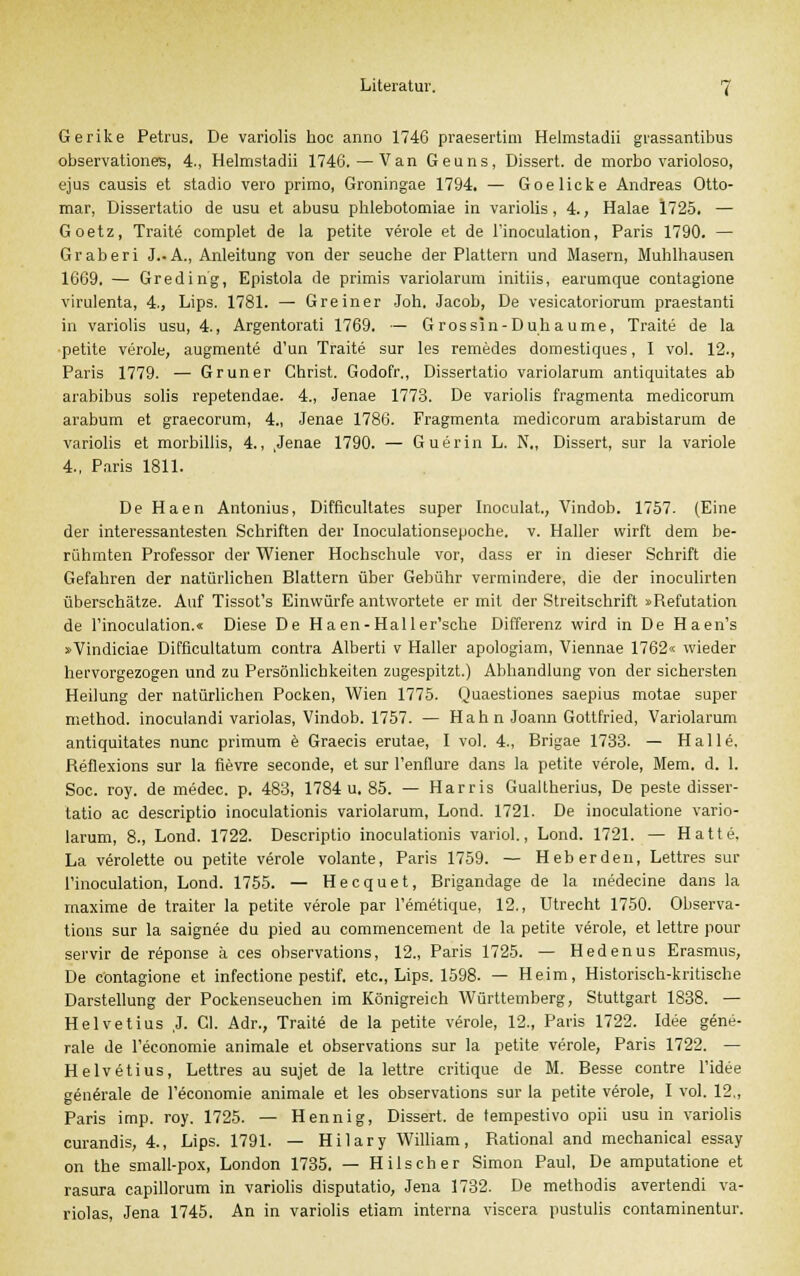 Gerike Petrus, De variolis hoc anno 1746 praesertim Helmstadii grassantibus Observationen, 4., Helmstadii 1746.—Van Geuns, Dissert. de morbo varioloso, ejus causis et stadio vero primo, Groningae 1794. — Goelicke Andreas Otto- mar, Dissertatio de usu et abusu pblebotomiae in variolis, 4., Halae 1725. — Goetz, Traite complet de la petite veröle et de l'inoculation, Paris 1790. — Graberi J..A., Anleitung von der seuche der Plattern und Masern, Muhlhausen 1669. — Greding, Epistola de primis variolarum initiis, earumque contagione virulenta, 4., Lips. 1781. — Greiner .loh. Jacob, De vesicatoriorum praestanti in variolis usu, 4., Argentorati 1769. — G rossin-Duhaume, Traite de la petite veröle, augmente d'un Traite sur les remedes domestiques, I vol. 12., Paris 1779. — Grüner Christ. Godofr., Dissertatio variolarum antiquitates ab arabibus solis repetendae. 4., Jenae 1773. De variolis fragmenta medicorum arabum et graecorum, 4., Jenae 1786. Fragmenta medicorum arabistarum de variolis et morbillis, 4., ,Jenae 1790. — Guerin L. N„ Dissert, sur la variole 4., Paris 1811. De Haen Antonius, Difficultates super Inoculat., Vindob. 1757. (Eine der interessantesten Schriften der Inoculationsepoche. v. Haller wirft dem be- rühmten Professor der Wiener Hochschule vor, dass er in dieser Schrift die Gefahren der natürlichen Blattern über Gebühr vermindere, die der inoculirten überschätze. Auf Tissot's Einwürfe antwortete er mit der Streitschrift »Refutation de l'inoculation.« Diese De Haen-Hailer'sche Differenz wird in De Haen's »Vindiciae Difficultatum contra Alberti v Haller apologiam, Viennae 1762« wieder hervorgezogen und zu Persönlichkeiten zugespitzt.) Abhandlung von der sichersten Heilung der natürlichen Pocken, Wien 1775. Quaestiones saepius motae super method. inoculandi variolas, Vindob. 1757. — Hahn Joann Gottfried, Variolarum antiquitates nunc primum e Graecis erutae, I vol. 4., Brigae 1733. — Halle, Reflexions sur la fievre seconde, et sur l'enflure dans la petite veröle, Mem. d. 1. Soc. roy. de medec. p. 483, 1784 u. 85. — Harris Gualtherius, De peste disser- tatio ac descriptio inoculationis variolarum, Lond. 1721. De inoculatione vario- larum, 8., Lond. 1722. Descriptio inoculationis variol., Lond. 1721. — Hatte, La verolette ou petite veröle volante, Paris 1759. — Heberden, Lettres sur l'inoculation, Lond. 1755. — Hecquet, Brigandage de la medecine dans la maxime de traiter la petite veröle par l'emetique, 12., Utrecht 1750. Observa- tions sur la saignee du pied au commencement de la petite veröle, et lettre pour servir de reponse ä ces observations, 12., Paris 1725. — Hedenus Erasmus, De contagione et infectione pestif. etc., Lips. 1598. — Heim, Historisch-kritische Darstellung der Pockenseuchen im Königreich Württemberg, Stuttgart 1838. — Helvetius ,J. Cl. Adr., Traite de la petite veröle, 12., Paris 1722. Idee gene- rale de l'economie animale et observations sur la petite veröle, Paris 1722. — Helvetius, Lettres au sujet de la lettre critique de M. Besse contre l'idee generale de l'economie animale et les observations sur la petite veröle, I vol. 12., Paris imp. roy. 1725. — Hennig, Dissert. de tempestivo opii usu in variolis curandis, 4., Lips. 1791. — Hilary William, Rational and mechanical essay on the small-pox, London 1735. — Hilscher Simon Paul, De amputatione et rasura capillorum in variolis disputatio, Jena 1732. De methodis avertendi va- riolas, Jena 1745. An in variolis etiam interna viscera pustulis contaminentur.