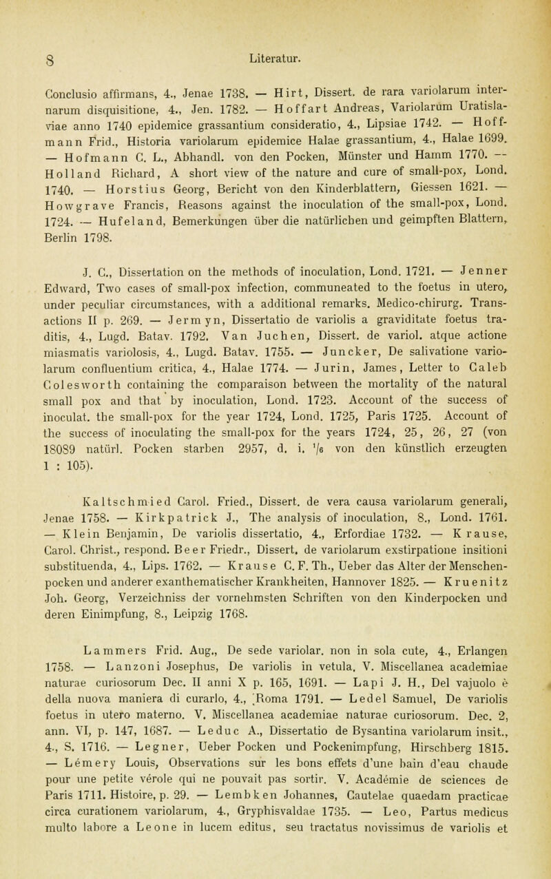 Gonclusio affirmans, 4., Jenae 1738. — Hirt, Dissert. de rara variolarum inter- narum disquisitione, 4., Jen. 1782. — Hoffart Andreas, Variolarum Uratisla- viae anno 1740 epidemice grassantium consideratio, 4., Lipsiae 1742. — Hoff- mann Frid., Historia variolarum epidemice Halae grassantium, 4., Halae 1699. — Hof mann C. L., Abhandl. von den Pocken, Münster und Hamm 1770. — Holland Richard, A short view of the nature and eure of small-pox, Lond. 1740. — Horstius Georg, Bericht von den Kinderblattern, Giessen 1621. — Howgrave Francis, Reasons against the inoculation of the small-pox, Lond. 1724. —- Hufeland, Bemerkungen über die natürlichen und geimpften Blattern, Berlin 1798. J. C., Dissertation on the methods of inoculation, Lond. 1721. — Jenner Edward, Two cases of small-pox infection, communeated to the foetus in utero, under peculiar circumstances, with a additional remarks. Medico-chirurg. Trans- actions II p. 269. — Jermyn, Dissertatio de variolis a graviditate foetus tra- ditis, 4., Lugd. Batav. 1792. Van Jüchen, Dissert. de variol. atque actione miasmatis variolosis, 4., Lugd. Batav. 1755. — Juncker, De salivatione vario- larum confluentium critica, 4., Halae 1774. — Jurin, James, Letter to Galeb Golesworth containing the comparaison between the mortality of the natural small pox and that by inoculation, Lond. 1723. Account of the success of inoculat. tbe small-pox for the year 1724, Lond. 1725, Paris 1725. Account of the success of inoculating the small-pox for the years 1724, 25, 26, 27 (von 180S9 natürl. Pocken starben 2957, d. i. '/« von den künstlich erzeugten 1 : 105). Kaltschmied Carol. Fried., Dissert. de vera causa variolarum generali, Jenae 1758. — Kirkpatrick J., The analysis of inoculation, 8., Lond. 1761. — Klein Benjamin, De variolis dissertatio, 4., Erfordiae 1732. — Krause, Carol. Christ., respond. Beer Friedr., Dissert. de variolarum exstirpatione insitioni substituenda, 4., Lips. 1762. — Krause C. F. Th., Ueber das Alter der Menschen- pocken und andererexanthematischerKrankheiten, Hannover 1825. — Kruenitz Joh. Georg, Verzeichniss der vornehmsten Schriften von den Kinderpocken und deren Einimpfung, 8., Leipzig 1768. Lammers Frid. Aug., De sede variolar. non in sola cute, 4., Erlangen 1758. — Lanzoni Josephus, De variolis in vetula, V. Miscellanea academiae naturae curiosorum Dec. II anni X p. 165, 1691. — Lapi J. H., Del vajuolo e della nuova maniera di curarlo, 4., ^Roma 1791. — Ledel Samuel, De variolis foetus in utero materno. V. Miscellanea academiae naturae curiosorum. Dec. 2, ann. VI, p. 147, 1687. — Leduc A., Dissertatio de Bysantina variolarum insit., 4., S. 1716. — Legner, Ueber Pocken und Pockenimpfung, Hirschberg 1815. — Lemery Louis, Observalions sur les bons effets d'une bain d'eau chaude pour une petite veröle qui ne pouvait pas sortir. V. Academie de sciences de Paris 1711. Histoire, p. 29. — Lembken Johannes, Cautelae quaedam practicae circa curationem variolarum, 4., Gryphisvaldae 1735. — Leo, Partus medicus multo labore a Leone in lucem editus, seu traetatus novissimus de variolis et