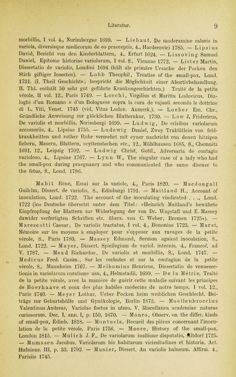 morbillis, I vol. 4, Nurimbergae 1699. — Liebaut, De moderamine caloris in Variola, diversisque medicorum de eo praeceptis, 4., Harderovici 1785. — Lipsi us David, Bericht von den Kinderblattera, 4., Erfurt 1624. — Lissoving Samuel Daniel, Epitome historiae variolarum, I vol. 8., Viennae 1772. — Lister Martin, Dissertatio de variolis, Londini 1694 (hält als primäre Ursache der Pocken den Stich giftiger Insecten). — Lobb Theophil, Treatise of the small-pox, Lond. 1731. (I. Theil Geschichte; bespricht die Möglichkeit einer Abortivbehandlung. II. ThI. enthält 50 sehr gut geführte Krankengeschichten.) Traite de la petite veröle, II vol. 12., Paris 1749. — Locchi, Virgilius et Maritta Ludovicus, Dia- loghi d'un Romano e d'un Bolognese sopra la cura de vajuoli secondo le dottrine di L. Viti, Venet. 1745 (vid. Vitus Ludov. Anmerk.). — Loeber Em. Chr., Gründliche Anweisung zur glücklichen Blatternkur, 1730. — Low J. Fridericus, De variolis et morbillis, Norimbergi 1699. — Ludwig, De crisibus variolarum accessoriis, 4., Lipsiae 1755. — Ludewig Daniel, Zwey Traktätlein von feld- krankheitten und rother Ruhr vermehrt mit eyner nachricht von denen hitzigen fiebern, Masern, Blattern, seyltenstechen etc., 12., Mühlhausen 1685, 8., Chemnitz 1691, 12., Leipzig 1702. — Ludwig Christ. Gottl., Adversaria de contagio varioloso, 4., Lipsiae 1767. — Lynn W., The Singular case of a lady who had the small-pox during praegnancy and who communicated the same disease to the fetus, 8., Lond. 1786. Mabit Rene, Essai sur la variole, 4., Paris 1820. — Macdougall Guilelm, Dissert. de variolis, 8., Edinburgi 1791. — Maitland H., Account of inoculation, Lond. 1722. The account of the inoculating vindicated . . ., Lond. 1722 (ins Deutsche übersetzt unter dem Titel: »Heinrich Maitland's bewährte Einpfropfung der Blattern zur Widerlegung der von Dr. Wagstaff und E. Massey dawider verfertigten Schriften etc. übers, von C. Weber, Bremen 1725«). — Marescotti Caesar, De variolis tractatus, I vol. 4., Bononiae 1723. — Maret, Memoire sur les moyens ä employer pour s'opposer aux ravages de la petite veröle, 8., Paris 1780. — Massey Edmund, Sermon against inoculation, 8., Lond. 1722. — Mayer, Dissert. Spicilegium de variol. internis, 4., Francof. ad V. 1787. — Mead Richardus, De variolis et morbillis, 8., Lond. 1747. — Medicus Fred. Casim., Sur les rechutes et sur la contagion de la petite veröle, 8., Mannheim 1767. — Meibomius Henricus, Dissertatio de venaesec- tionisin variolarum curatione usu, 4., Helmstadii, 1699. — De la Metrie, Traite de la petite veröle, avec la maniere de guerir cette maladie suivant les principes de Boerhaave et ceux des plus habiles medecins de notre temps, I vol. 12., Paris 1740. — Meyer Lothar, Ueber Pocken beim weiblichen Geschlecht. Bei- träge zur Geburtshülfe und Gynäkologie, Berlin 1873. — Moellenbroccius Valentinus Andreas, Variolae foetus in utero. V. Miscellanea academiae naturae curiosorum. Dec. I, ann. I, p. 150, 1670. — Monro, Observ. on the differ. kinds of small-pox, Edinb. 1818. — Montucla, Recueil des pieces concernant l'inocu- lation de la petite veröle, Paris 1756. — Moore, History of the small-pox, London 1815. — Mulich J. F., De variolarum insitione disputatio, Ältdorf 1725. — Mumssen Jacobus, Variolarum bis habitarum vicissitüdines et historia. Act. Hafniens. III, p. 33, 1792. — Muni er, Dissert. An variolis balneum. Affirm. 4., Parisiis 1745.