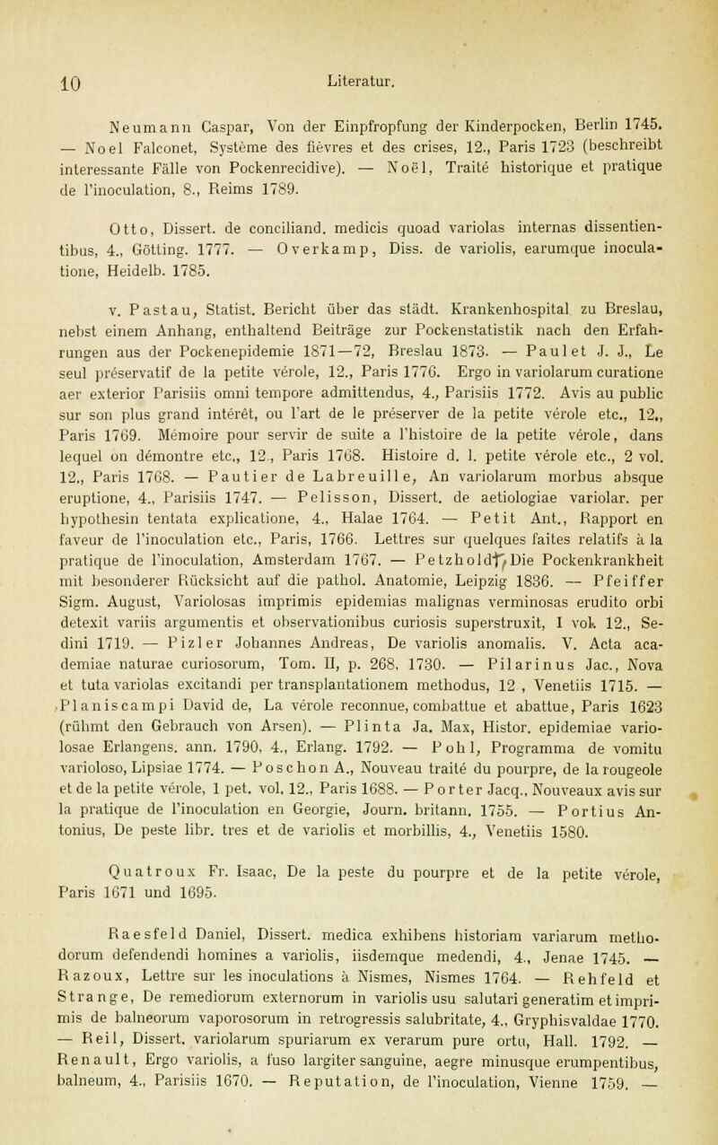 Neumann Caspar, Von der Einpfropfung der Kinderpocken, Berlin 1745. — Noel Falconet, Systeme des fievres et des crises, 12., Paris 1723 (beschreibt interessante Fälle von Pockenrecidive). — Noel, Traite historique et pratique de l'inoculation, 8., Beims 1789. Otto, Dissert. de conciliand. medicis quoad variolas internas dissentien- tibus, 4., Götting. 1777. — Overkamp, Diss. de variolis, earumque inocula- tione, Heidelb. 1785. v. Pastau, Statist. Bericht über das städt. Krankenhospital zu Breslau, nebst einem Anhang, enthaltend Beiträge zur Pockenstatistik nach den Erfah- rungen aus der Pockenepidemie 1871—72, Breslau 1873. — Paul et J. J., Le seul preservatif de la petite veröle, 12., Paris 177G. Ergo in variolarum curatione aer exterior Parisiis omni tempore admittendus, 4., Parisiis 1772. Avis au public sur son plus grand interet, ou 1'art de le preserver de la petite veröle etc., 12„ Paris 1769. Memoire pour servir de suite a l'histoire de la petite veröle, dans lequel on demontre etc., 12., Paris 1768. Histoire d. 1. petite veröle etc., 2 vol. 12., Paris 1768. — Pautier de Labreuille, An variolarum morbus absque eruptione, 4., Parisiis 1747. — Pelisson, Dissert. de aetiologiae variolar. per hypolhesin tentata explicatione, 4., Halae 1764. — Petit Ant., Bapport en faveur de l'inoculation etc., Paris, 1766. Lettres sur quelques faites relatifs ä la pratique de l'inoculation, Amsterdam 1767. — Petzholdf^Die Pockenkrankheit mit besonderer Piücksicht auf die pathol. Anatomie, Leipzig 1836. — Pfeiffer Sigm. August, Variolosas imprimis epidemias malignas verminosas erudito orbi detexit variis argumentis et observationibus curiosis superstruxit, I vok 12., Se- dini 1719. — Pizler Johannes Andreas, De variolis anomalis. V. Acta aca- demiae naturae curiosorum, Tom. II, p. 268, 1730. — Pilarinus Jac, Nova et tuta variolas excitandi per transplantationem methodus, 12 , Venetiis 1715. — ■ Planiscampi David de, La veröle reconnue, combattue et abattue, Paris 1623 (rühmt den Gebrauch von Arsen). — Plinta Ja. Max, Histor. epidemiae vario- losae Erlangens. ann. 1790, 4., Erlang. 1792. — Pohl, Programma de vomitu varioloso, Lipsiae 1774. — Po sc hon A., Nouveau traite du pourpre, de la rougeole et de la petite veröle, 1 pet. vol. 12., Paris 1688. — Porter Jacq., Nouveaux avis sur la pratique de l'inoculation en Georgie, Journ. britann. 1755. — Portius An- tonius, De peste libr. tres et de variolis et morbillis, 4., Venetiis 1580. Quatroux Fr. Isaac, De la peste du pourpre et de la petite veröle, Paris 1071 und 1695. Baesfeld Daniel, Dissert. medica exhibens historiam variarum metho- dorum defendendi homines a variolis, iisdemque medendi, 4., Jenae 1745. — Bazoux, Lettre sur les inoculations ä Nismes, Nismes 1764. — Behfeld et Strange, De remediorum externorum in variolis usu salutari generatim et impri- mis de balneorum vaporosorum in retrogressis salubritate, 4., Gryphisvaldae 1770. — Beil, Dissert. variolarum spuriarum ex verarum pure ortn, Hall. 1792. Benault, Ergo variolis, a fuso largiter sanguine, aegre minusque erumpentibus, balneum, 4., Parisiis 1670. — Beputation, de l'inoculation, Vienne 1759. —