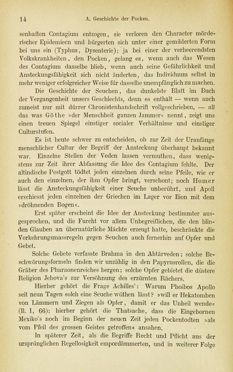 senhaften Contagium entzogen, sie verloren den Character mörde- rischer Epidemieen und bürgerten sich unter einer gemilderten Form bei uns ein (Typhus, Dysenterie); ja bei einer der verheerendsten Volkskrankheiten, den Pocken, gelang es, wenn auch das Wesen des Contagium dasselbe blieb, wenn auch seine Gefährlichkeit und Ansteckungsfähigkeit sich nicht änderten, das Individuum selbst in mehr weniger erfolgreicher Weise für dasselbe unempfänglich zu machen. Die Geschichte der Seuchen, das dunkelste Blatt im Buch der Vergangenheit unsers Geschlechts, denn es enthält — wenn auch zumeist nur mit dürrer Chronistenhandschrift vollgeschrieben, — all das was Göthe »der Menschheit ganzen Jammer« nennt, zeigt uns einen treuen Spiegel einstiger socialer Verhältnisse und einstiger Culturstufen. Es ist heute schwer zu entscheiden, ob zur Zeit der Uranfänge menschlicher Cultur der Begriff der Ansteckung überhaupt bekannt war. Einzelne Stellen der Veden lassen vermuthen, dass wenig- stens zur Zeit ihrer Abfassung die Idee des Contagium fehlte. Der altindische Pestgott tödtet jeden einzelnen durch seine Pfeile, wie er auch den einzelnen, der ihm Opfer bringt, verschont; noch Homer lässt die Ansteckungsfähigkeit einer Seuche unberührt, und Apoll erschiesst jeden einzelnen der Griechen im Lager vor Ilion mit dem »dröhnenden Bogen«. Erst später erscheint die Idee der Ansteckung bestimmter aus- gesprochen, und die Furcht vor allem Unbegreiflichen, die den blin- den Glauben an übernatürliche Mächte erzeugt hatte, beschränkte die Vorkehrungsmassregeln gegen Seuchen auch fernerhin auf Opfer und Gebet. Solche Gebete verfasste Brahma in den Ahtärveden; solche Be- schwörungsformeln finden wir unzählig in den Papyrusrollen, die die Gräber des Pharaonenreiches bergen; solche Opfer gebietet die düstere Beligion Jehova's zur Versöhnung des erzürnten Rächers. Hierher gehört die Frage Achilles': Warum Phoibos Apollo seit neun Tagen solch eine Seuche wüthen lässt? »will er Hekatomben von Lämmern und Ziegen als Opfer, damit er das Unheil wende« (II. I, 66); hierher gehört die Thatsache, dass die Eingebornen Mexiko's noch im Beginn der neuen Zeit jeden Pockentodten »als vom Pfeil des grossen Geistes getroffen« ansahen. In späterer Zeit, als die Begriffe Recht und Pflicht aus der ursprünglichen Regellosigkeit empordämmerten, und in weiterer Fol°-e