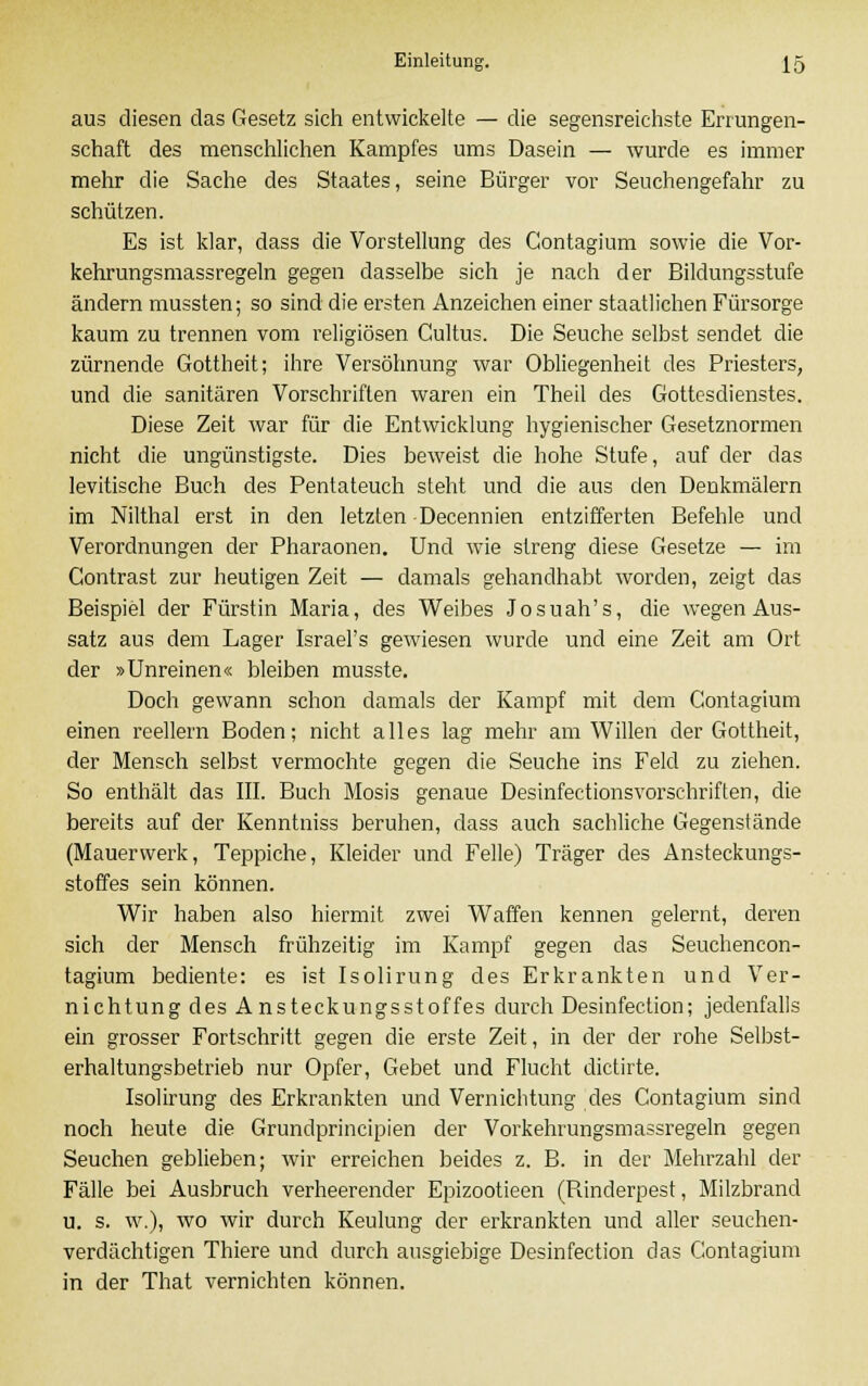aus diesen das Gesetz sich entwickelte — die segensreichste Errungen- schaft des menschlichen Kampfes ums Dasein — wurde es immer mehr die Sache des Staates, seine Bürger vor Seuchengefahr zu schützen. Es ist klar, dass die Vorstellung des Gontagium sowie die Vor- kehrungsmassregeln gegen dasselbe sich je nach der Bildungsstufe ändern mussten; so sind die ersten Anzeichen einer staatlichen Fürsorge kaum zu trennen vom religiösen Cultus. Die Seuche selbst sendet die zürnende Gottheit; ihre Versöhnung war Obliegenheit des Priesters, und die sanitären Vorschriften waren ein Theil des Gottesdienstes. Diese Zeit war für die Entwicklung hygienischer Gesetznormen nicht die ungünstigste. Dies beweist die hohe Stufe, auf der das levitische Buch des Pentateuch steht und die aus den Denkmälern im Nilthal erst in den letzten Decennien entzifferten Befehle und Verordnungen der Pharaonen. Und wie streng diese Gesetze — im Contrast zur heutigen Zeit — damals gehandhabt worden, zeigt das Beispiel der Fürstin Maria, des Weibes Josuah's, die wegen Aus- satz aus dem Lager Israel's gewiesen wurde und eine Zeit am Ort der »Unreinen« bleiben musste. Doch gewann schon damals der Kampf mit dem Contagium einen reellem Boden; nicht alles lag mehr am Willen der Gottheit, der Mensch selbst vermochte gegen die Seuche ins Feld zu ziehen. So enthält das III. Buch Mosis genaue Desinfectionsvorschriften, die bereits auf der Kenntniss beruhen, dass auch sachliche Gegenstände (Mauerwerk, Teppiche, Kleider und Felle) Träger des Ansteckungs- stoffes sein können. Wir haben also hiermit zwei Waffen kennen gelernt, deren sich der Mensch frühzeitig im Kampf gegen das Seuchencon- tagium bediente: es ist Isolirung des Erkrankten und Ver- nichtung des Ansteckungsstoffes durch Desinfection; jedenfalls ein grosser Fortschritt gegen die erste Zeit, in der der rohe Selbst- erhaltungsbetrieb nur Opfer, Gebet und Flucht dictirte. Isolirung des Erkrankten und Vernichtung des Contagium sind noch heute die Grundprincipien der Vorkehrungsmassregeln gegen Seuchen geblieben; wir erreichen beides z. B. in der Mehrzahl der Fälle bei Ausbruch verheerender Epizootieen (Binderpest, Milzbrand u. s. w.), wo wir durch Keulung der erkrankten und aller seuchen- verdächtigen Thiere und durch ausgiebige Desinfection das Contagium in der That vernichten können.