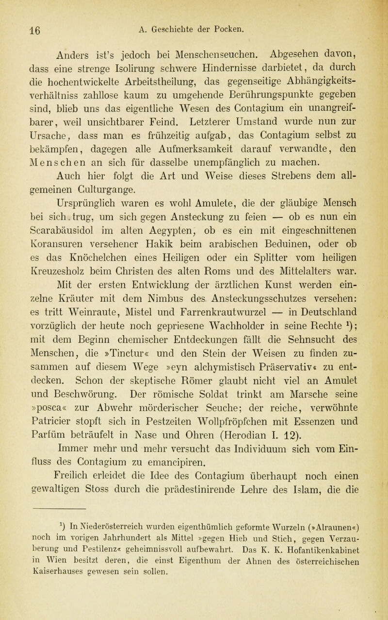 Anders ist's jedoch bei Menschenseuchen. Abgesehen davon, dass eine strenge Isolirung schwere Hindernisse darbietet, da durch die hochentwickelte Arbeitstheilung, das gegenseitige Abhängigkeits- verhältniss zahllose kaum zu umgehende Berührungspunkte gegeben sind, blieb uns das eigentliche Wesen des Contagium ein unangreif- barer, weil unsichtbarer Feind. Letzterer Umstand wurde nun zur Ursache, dass man es frühzeitig aufgab, das Contagium selbst zu bekämpfen, dagegen alle Aufmerksamkeit darauf verwandte, den Menschen an sich für dasselbe unempfänglich zu machen. Auch hier folgt die Art und Weise dieses Strebens dem all- gemeinen Culturgange. Ursprünglich waren es wohl Anmiete, die der gläubige Mensch bei sich. trug, um sich gegen Ansteckung zu feien — ob es nun ein Scarabäusidol im alten Aegypten, ob es ein mit eingeschnittenen Koransuren versehener Hakik beim arabischen Beduinen, oder ob es das Knöchelchen eines Heiligen oder ein Splitter vom heiligen Kreuzesholz beim Christen des alten Roms und des Mittelalters war. Mit der ersten Entwicklung der ärztlichen Kunst werden ein- zelne Kräuter mit dem Nimbus des Ansteckungsschutzes versehen: es tritt Weinraute, Mistel und Farrenkrautwurzel — in Deutschland vorzüglich der heute noch gepriesene Wachholder in seine Rechte x); mit dem Beginn chemischer Entdeckungen fällt die Sehnsucht des Menschen, die »Tinctur« und den Stein der Weisen zu finden zu- sammen auf diesem Wege »eyn alchymistisch Präservativ« zu ent- decken. Schon der skeptische Römer glaubt nicht viel an Amulet und Beschwörung. Der römische Soldat trinkt am Marsche seine »posca« zur Abwehr mörderischer Seuche; der reiche, verwöhnte Patricier stopft sich in Pestzeiten Wollpfröpfchen mit Essenzen und Parfüm beträufelt in Nase und Ohren (Herodian I. 12). Immer mehr und mehr versucht das Individuum sich vom Ein- fluss des Contagium zu emancipiren. Freilich erleidet die Idee des Contagium überhaupt noch einen gewaltigen Stoss durch die prädestinirende Lehre des Islam, die die ') In Niederösterreich wurden eigentümlich geformte Wurzeln (»Alraunen«) noch im vorigen Jahrhundert als Mittel »gegen Hieb und Stich, gegen Verzau- berung und Pestilenz« geheimnissvoll aufbewahrt. Das K. K. Hofantikenkabinet in Wien besitzt deren, die einst Eigenthum der Ahnen des österreichischen Kaiserhauses gewesen sein sollen.