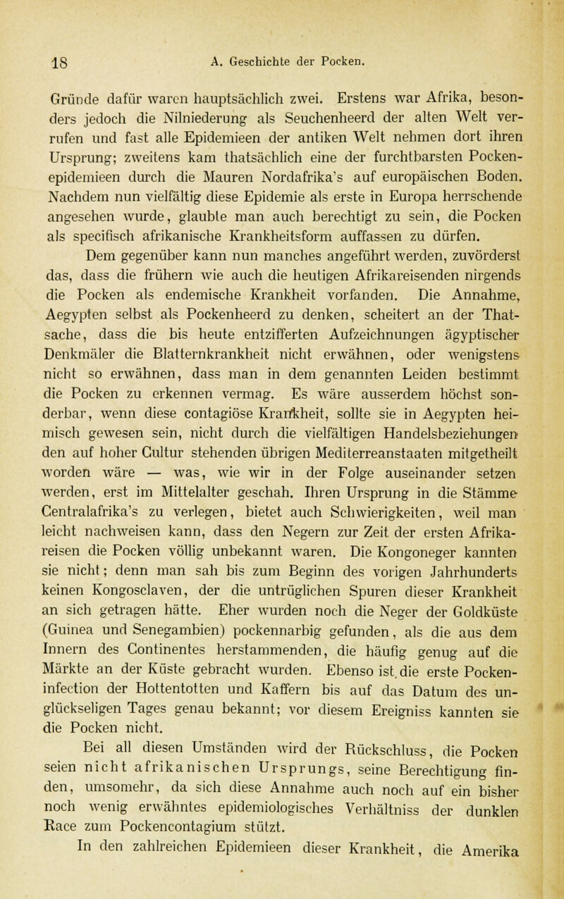 Gründe dafür waren hauptsächlich zwei. Erstens war Afrika, beson- ders jedoch die Nilniederung als Seuchenheerd der alten Welt ver- rufen und fast alle Epidemieen der antiken Welt nehmen dort ihren Ursprung; zweitens kam thatsächlich eine der furchtbarsten Pocken- epidemieen durch die Mauren Nordafrika's auf europäischen Boden. Nachdem nun vielfältig diese Epidemie als erste in Europa herrschende angesehen wurde, glaubte man auch berechtigt zu sein, die Pocken als specifisch afrikanische Krankheitsform auffassen zu dürfen. Dem gegenüber kann nun manches angeführt werden, zuvörderst das, dass die frühern wie auch die heutigen Afrikareisenden nirgends die Pocken als endemische Krankheit vorfanden. Die Annahme, Aegypten selbst als Pockenheerd zu denken, scheitert an der That- sache, dass die bis heute entzifferten Aufzeichnungen ägyptischer Denkmäler die Blatternkrankheit nicht erwähnen, oder wenigstens nicht so erwähnen, dass man in dem genannten Leiden bestimmt die Pocken zu erkennen vermag. Es wäre ausserdem höchst son- derbar, wenn diese contagiöse Krankheit, sollte sie in Aegypten hei- misch gewesen sein, nicht durch die vielfältigen Handelsbeziehungen den auf hoher Cultur stehenden übrigen Mediterreanstaaten mitgetheilt worden wäre — was, wie wir in der Folge auseinander setzen werden, erst im Mittelalter geschah. Ihren Ursprung in die Stämme Centralafrika's zu verlegen, bietet auch Schwierigkeiten, weil man leicht nachweisen kann, dass den Negern zur Zeit der ersten Afrika- reisen die Pocken völlig unbekannt waren. Die Kongoneger kannten sie nicht; denn man sah bis zum Beginn des vorigen Jahrhunderts keinen Kongosciaven, der die untrüglichen Spuren dieser Krankheit an sich getragen hätte. Eher wurden noch die Neger der Goldküste (Guinea und Senegambien) pockennarbig gefunden, als die aus dem Innern des Continentes herstammenden, die häufig genug auf die Märkte an der Küste gebracht wurden. Ebenso ist. die erste Pocken- infection der Hottentotten und Kaffern bis auf das Datum des un- glückseligen Tages genau bekannt; vor diesem Ereigniss kannten sie die Pocken nicht. Bei all diesen Umständen wird der Bückschluss, die Pocken seien nicht afrikanischen Ursprungs, seine Berechtigung fin- den, umsomehr, da sich diese Annahme auch noch auf ein bisher noch wenig erwähntes epidemiologisches Verhältniss der dunklen Kace zum Pockencontagium stützt. In den zahlreichen Epidemieen dieser Krankheit, die Amerika