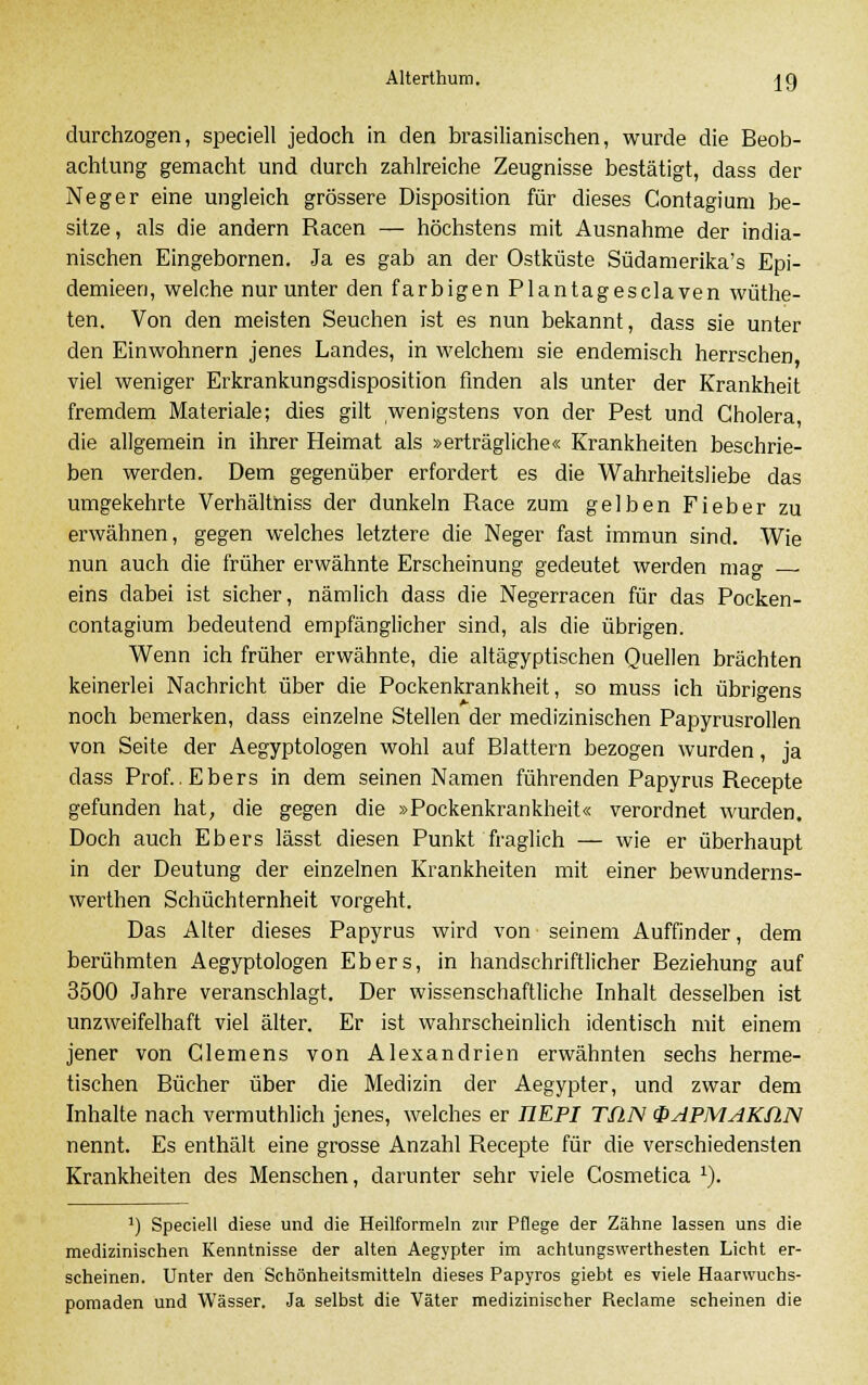 durchzogen, speciell jedoch in den brasilianischen, wurde die Beob- achtung gemacht und durch zahlreiche Zeugnisse bestätigt, dass der Neger eine ungleich grössere Disposition für dieses Contagium be- sitze, als die andern Racen — höchstens mit Ausnahme der india- nischen Eingebornen. Ja es gab an der Ostküste Südamerika^ Epi- demieen, welche nur unter den farbigen Plantagesclaven wüthe- ten. Von den meisten Seuchen ist es nun bekannt, dass sie unter den Einwohnern jenes Landes, in welchem sie endemisch herrschen viel weniger Erkrankungsdisposition finden als unter der Krankheit fremdem Materiale; dies gilt wenigstens von der Pest und Cholera, die allgemein in ihrer Heimat als »erträgliche« Krankheiten beschrie- ben werden. Dem gegenüber erfordert es die Wahrheitsliebe das umgekehrte Verhältniss der dunkeln Race zum gelben Fieber zu erwähnen, gegen welches letztere die Neger fast immun sind. Wie nun auch die früher erwähnte Erscheinung gedeutet werden mag ■ eins dabei ist sicher, nämlich dass die Negerracen für das Pocken- contagium bedeutend empfänglicher sind, als die übrigen. Wenn ich früher erwähnte, die altägyptischen Quellen brächten keinerlei Nachricht über die Pockenkrankheit, so muss ich übrigens noch bemerken, dass einzelne Stellen der medizinischen Papyrusrollen von Seite der Aegyptologen wohl auf Blattern bezogen wurden, ja dass Prof..Ebers in dem seinen Namen führenden Papyrus Recepte gefunden hat, die gegen die »Pockenkrankheit« verordnet wurden. Doch auch Ebers lässt diesen Punkt fraglich — wie er überhaupt in der Deutung der einzelnen Krankheiten mit einer bewunderns- werthen Schüchternheit vorgeht. Das Alter dieses Papyrus wird von seinem Auffinder, dem berühmten Aegyptologen Ebers, in handschriftlicher Beziehung auf 3500 Jahre veranschlagt. Der wissenschaftliche Inhalt desselben ist unzAveifelhaft viel älter. Er ist wahrscheinlich identisch mit einem jener von Clemens von Alexandrien erwähnten sechs herme- tischen Bücher über die Medizin der Aegypter, und zwar dem Inhalte nach vermuthlich jenes, welches er IIEPI TflN ÜsiPMAKfLN nennt. Es enthält eine grosse Anzahl Recepte für die verschiedensten Krankheiten des Menschen, darunter sehr viele Cosmetica 1). *) Speciell diese und die Heilformeln zur Pflege der Zähne lassen uns die medizinischen Kenntnisse der alten Aegypter im achlungswerthesten Licht er- scheinen. Unter den Schönheitsmitteln dieses Papyros giebt es viele Haarwuchs- pomaden und Wässer. Ja selbst die Väter medizinischer Reclame scheinen die