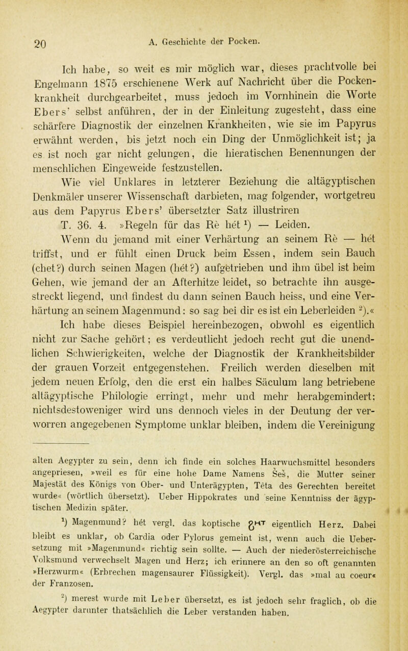 Ich habe, so weit es mir möglich war, dieses prachtvolle bei Engelmann 1875 erschienene Werk auf Nachricht über die Pocken- krankheit durchgearbeitet, muss jedoch im Vornhinein die Worte Ebers' selbst anführen, der in der Einleitung zugesteht, dass eine schärfere Diagnostik der einzelnen Krankheiten, wie sie im Papyrus erwähnt werden, bis jetzt noch ein Ding der Unmöglichkeit ist; ja es ist noch gar nicht gelungen, die hieratischen Benennungen der menschlichen Eingeweide festzustellen. Wie viel Unklares in letzterer Beziehung die altägyptischen Denkmäler unserer Wissenschaft darbieten, mag folgender, wortgetreu aus dem Papyrus Ebers' übersetzter Satz illustriren T. 36. 4. »Regeln für das Re hetx) — Leiden. Wenn du jemand mit einer Verhärtung an seinem Re — het triffst, und er fühlt einen Druck beim Essen, indem sein Bauch (chet?) durch seinen Magen (het?) aufgetrieben und ihm übel ist beim Gehen, wie jemand der an Afterhitze leidet, so betrachte ihn ausge- streckt liegend, und findest du dann seinen Bauch heiss, und eine Ver- härtung an seinem Magenmund: so sag bei dir es ist ein Leberleiden 2).« Ich habe dieses Beispiel hereinbezogen, obwohl es eigentlich nicht zur Sache gehört; es verdeutlicht jedoch recht gut die unend- lichen Schwierigkeiten, welche der Diagnostik der Krankheitsbilder der grauen Vorzeit entgegenstehen. Freilich werden dieselben mit jedem neuen Erfolg, den die erst ein halbes Säculum lang betriebene altägyptische Philologie erringt, mehr und mehr herabgemindert; nichtsdestoweniger wird uns dennoch vieles in der Deutung der ver- worren angegebenen Symptome unklar bleiben, indem die Vereinigung alten Aegypter zu sein, denn ich finde ein solches Haarwuchsmittel besonders angepriesen, »weil es für eine hohe Dame Namens Ses, die Mutter seiner Majestät des Königs von Ober- und Unterägypten, Teta des Gerechten bereitet wurde« (wörtlich übersetzt). Ueber Hippokrates und seine Kenntniss der ägyp- tischen Medizin später. *) Magenmund? h« vergl. das koptische £ht eigentlich Herz. Dabei bleibt es unklar, ob Gardia oder Pylorus gemeint ist, wenn auch die Ueber- setzung mit »Magenmund« richtig sein sollte. — Auch der niederösterreichische Volksmund verwechselt Magen und Herz; ich erinnere an den so oft genannten »Herzwurm«; (Erbrechen magensaurer Flüssigkeit). Vergl. das »mal au coeur« der Franzosen. ') merest wurde mit Leber übersetzt, es ist jedoch sehr fraglich, ob die Aegypter darunter thatsächlich die Leber verstanden haben.