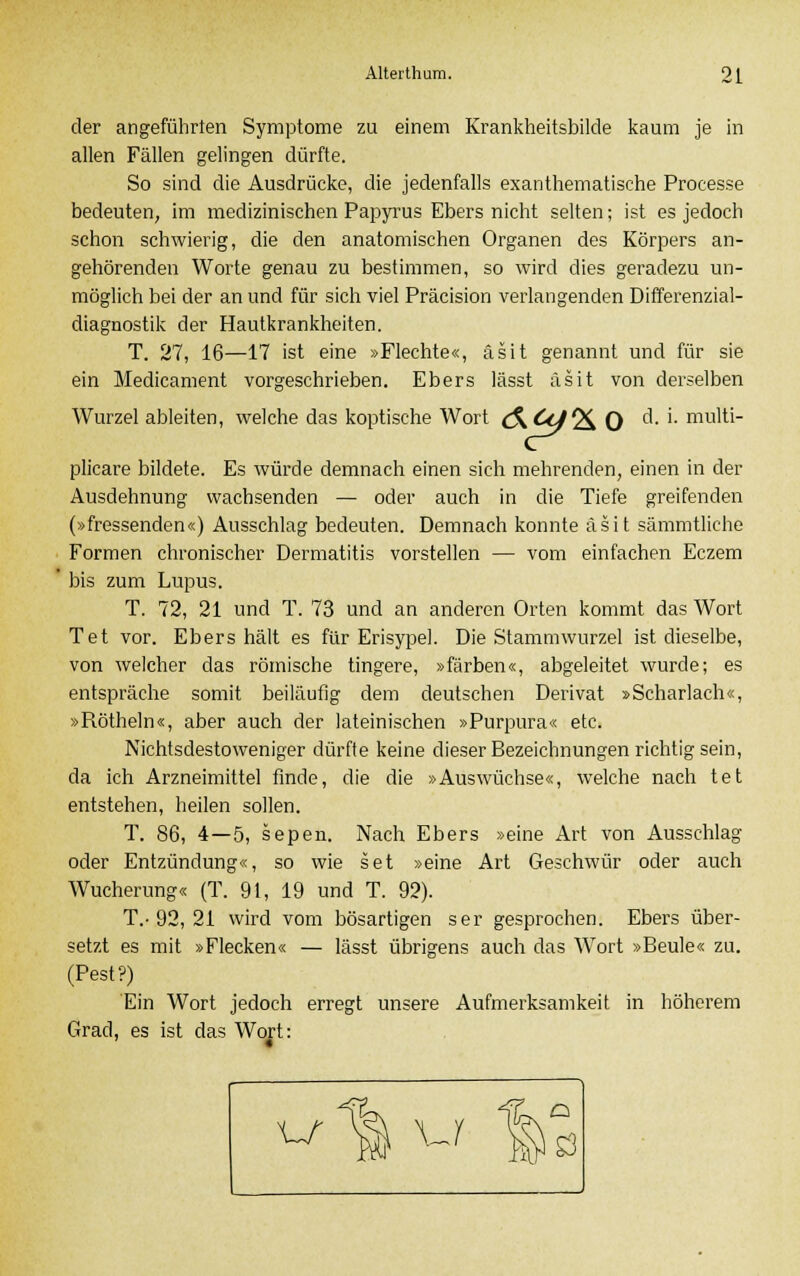 der angeführten Symptome zu einem Krankheitsbilde kaum je in allen Fällen gelingen dürfte. So sind die Ausdrücke, die jedenfalls exanthematische Processe bedeuten, im medizinischen Papyrus Ebers nicht selten; ist es jedoch schon schwierig, die den anatomischen Organen des Körpers an- gehörenden Worte genau zu bestimmen, so wird dies geradezu un- möglich bei der an und für sich viel Präcision verlangenden Differenzial- diagnostik der Hautkrankheiten. T. 27, 16—17 ist eine »Flechte«, äsit genannt und für sie ein Medicament vorgeschrieben. Ebers lässt äsit von derselben Wurzel ableiten, welche das koptische Wort (S^Ccf^ 0 c^- '• mu'ti- plicare bildete. Es würde demnach einen sich mehrenden, einen in der Ausdehnung wachsenden — oder auch in die Tiefe greifenden (»fressenden«) Ausschlag bedeuten. Demnach konnte äsit sämmtliche Formen chronischer Dermatitis vorstellen — vom einfachen Eczem bis zum Lupus. T. 72, 21 und T. 73 und an anderen Orten kommt das Wort Tet vor. Ebers hält es für Erisypel. Die Stammwurzel ist dieselbe, von welcher das römische tingere, »färben«, abgeleitet wurde; es entspräche somit beiläufig dem deutschen Derivat »Scharlach«, »Röthein«, aber auch der lateinischen »Purpura« etc. Nichtsdestoweniger dürfte keine dieser Bezeichnungen richtig sein, da ich Arzneimittel finde, die die »Auswüchse«, welche nach tet entstehen, heilen sollen. T. 86, 4—5, sepen. Nach Ebers »eine Art von Ausschlag oder Entzündung«, so wie set »eine Art Geschwür oder auch Wucherung« (T. 91, 19 und T. 92). T.-92, 21 wird vom bösartigen ser gesprochen. Ebers über- setzt es mit »Flecken« — lässt übrigens auch das Wort »Beule« zu. (Pest?) Ein Wort jedoch erregt unsere Aufmerksamkeit in höherem Grad, es ist das Wort: